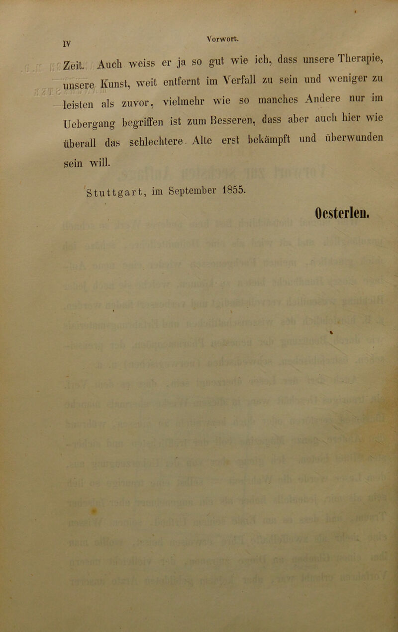 Vorwort. Zeit Auch weiss er ja so gut wie ich, dass unsere Therapie, unsere Kunst, weit entfernt im Verfall zu sein und weniger zu leisten als zuvor, vielmehr wie so manches Andere nur im Uehergang begriffen ist zum Besseren, dass aber auch hier wie überall das schlechtere. Alte erst bekämpft und überwunden sein will. Stuttgart, im September 1855. Ocsterlen.