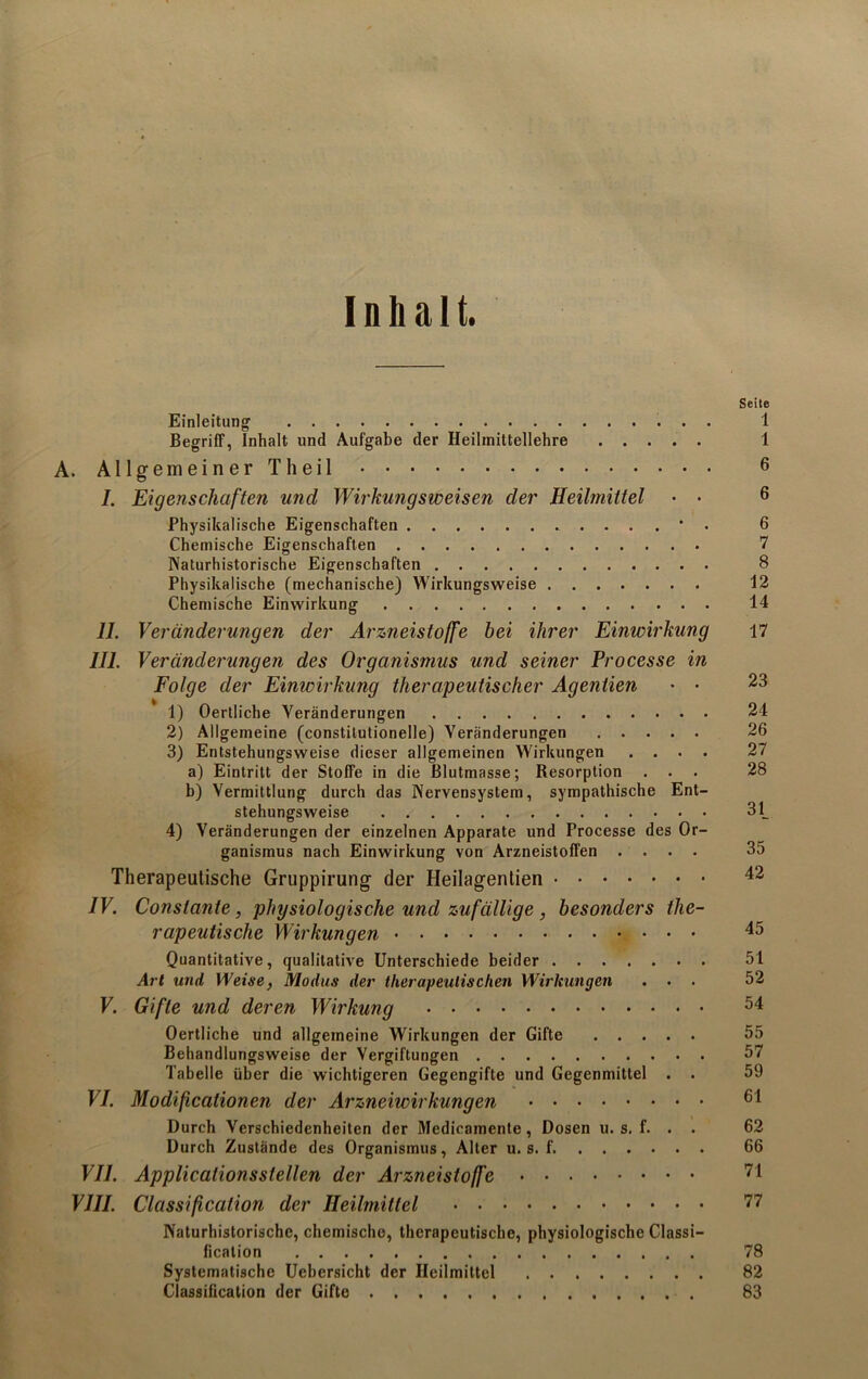 Inhalt. Seite Einleitung' 1 Begriff, Inhalt und Aufgabe der Heilmittellehre 1 A. Allgemeiner Th eil 6 7. Eigenschaften und Wirkungsweisen der Heihnittel • • 6 Physikalische Eigenschaften ....*. 6 Chemische Eigenschaften 7 Naturhistorische Eigenschaften 8 Physikalische (mechanische) Wirkungsweise 12 Chemische Einwirkung 14 II. Veränderungen der Arzneistoffe bei ihrer Einwirkung 17 III. Veränderungen des Organismus und seiner Processe in Folge der Einwirkung therapeutischer Agentien • • 23 1) Oertliche Veränderungen 24 2) Allgemeine (constitutioneile) Veränderungen 26 3) Entstehungsweise dieser allgemeinen Wirkungen .... 27 a) Eintritt der Stoffe in die ßlutmasse; Resorption ... 28 b) Vermittlung durch das Nervensystem, sympathische Ent- stehungsweise 31_ 4) Veränderungen der einzelnen Apparate und Processe des Or- ganismus nach Einwirkung von Arzneistoffen .... 35 Therapeutische Gruppirung der Heilagentien 42 IV. Conslanfe, physiologische und zufällige , besonders the- rapeutische Wirkungen 4^ Quantitative, qualitative Unterschiede beider 51 Art und Weise, Modus der therapeutischen Wirkungen ... 52 V. Gifte und deren Wirkung 54 Oertliche und allgemeine Wirkungen der Gifte 55 Behandlungsweise der Vergiftungen 57 Tabelle über die wichtigeren Gegengifte und Gegenmittel . . 59 VI. Modifcationen der Arzneiwirkungen 61 Durch Verschiedenheiten der Medicamente, Dosen u. s. f. . . 62 Durch Zustände des Organismus, Alter u. s. f. 66 VII. Applications stellen der Arzneistoffe 71 VIII. Classification der Heilmittel 77 Naturhistorische, chemische, therapeutische, physiologische Classi- fication 78 Systematische Uebersicht der Heilmittel 82 Classification der Gifte 83