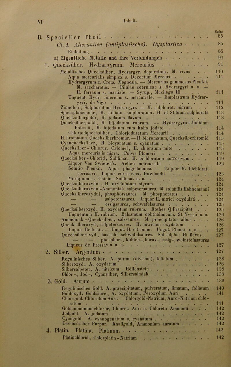 Seite B. Specieller Theil 85 CI. 1. Alterantien Cantiplastische). Dysplastica .... 85 Einleitung 85 a) Eigentliche Metalle und ihre Verbindungen 91 1. Quecksilber. Hytlrargyrum. Mercurius 91 Metallisches Quecksilber, Hydrargyr. depuratum, M. vivus . . 110 Aqua mercurialis simplex s. Decoctum Mercurii 111 Hydrargyrum c. Creta, Magnesia. — Mercurius gummosus Plenkii, M. saccharatus. — Pilulae coeruleae s. Ilydrargyri u. a. — H. ferraum s. martiale. — Syrup., Mucilago Hi ... . 111 Unguent. Hydr. cinereum s. mercuriale. — Emplastrum Hydrar- gyri, de Vigo 111 Zinnober, Sulphuretum Ilydrargyri. — H. sulphurat. nigrum . . 112 Spiessglanzmohr, H. stibiato - sulphuratum, H. et Stibium sulphurata 113 Quecksilberjodür, II. jodatum flavum 113 Quecksilberjodid, H. bijodatum rubrum. — Hydrargyro-Jodidum Potassii, H. bijodatum cum Kalio jodato 114 Chlorjodquecksilber, Chlorjoduretum Mercurii 114 II. bromatum, Quecksilberbromür. — II. bibromatum, Quecksilberbromid 115 Cyanquecksilber, H. bicyanatum s. cyanalum 115 Quecksilber - Chlorür, Calomel, H. chloratum mite 115 Aqua mercurialis nigra. Pulvis Plumeri 119 Quecksilber-Chlorid, Sublimat, II. bichloratum corrosivum ... 119 Liquor Van Swieten’s. Aether mercurialis 122 Soiutio Plenkii. Aqua phagedaenica. — Liquor H. bichlorati corrosivi. Liquor corrosivus, Gowlandii 123 Morhpium - , Chinin - Sublimat u. a 124 Quecksilberoxydul, II. oxydulatum nigrum 124 Quecksilberoxydul-Ammoniak, salpetersaures. M. solubilis Hahnemanni 124 Quecksilberoxydul, phosphorsaures. M. phosphoratus 124 — — salpetersaures. Liquor II. nitrici oxydulati . . 124 — — essigsaures, schwefelsaures 125 Quecksilberoxyd, II oxydatum rubrum. Rothes Q.Präcipitat . . 125 Unguentum II. rubrum. Baisamum ophthalmicum, St. Yvesii u. a. 126 Ammoniak - Quecksilber, salzsaures. M. praecipitatus albus . . . 126 Quecksilberoxyd, salpetersaures. H. nitricum oxydatum . . . 126 Liquor Bellostii. — Ungut. H. citrinum. Ungut. Plenkii u. a. . . 127 Quecksilberoxyd , basisch - schwefelsaures. Subsulphas Hi flavus . 127 — — phosphor-, kohlen-, borax-, essig-, weinsteinsaures Liqueur de Pressavin u. a 127 2. Silber. Argentum 127 Regulinisches Silber. A. purum (divisum), foliatum 128 Silberoxyd, A. oxydatum 128 Silbersalpeter, A. nitricum. Höllenstein 128 Chlor-, Jod-, Cyansilber, Silbersalmiak 138 3. Gold. Aurum 139 Regulinisches Gold, A. praecipitatum, pulveratum, limatum, foliatum 140 Goldoxyd, Goldsäure, A. oxydatum, Peroxydum Auri .... 141 Chlorgold, Chloriduin Auri. — Chlorgold-Natrium, Auro-Natrium chlo- ratum 141 Goldammoniumchlorür, Chloret. Auri c. Chloreto Ammonii . . . 142 Jodgold. A. jodatum 142 Cyangold. A. cyanogenatum s. cyanatum 142 Cassius’scher Purpur. Knallgold, Ammonium auratum 142 4. Platin. Platina. Platinum 142 Platinchlorid, Chlorplatin-Natrium 142