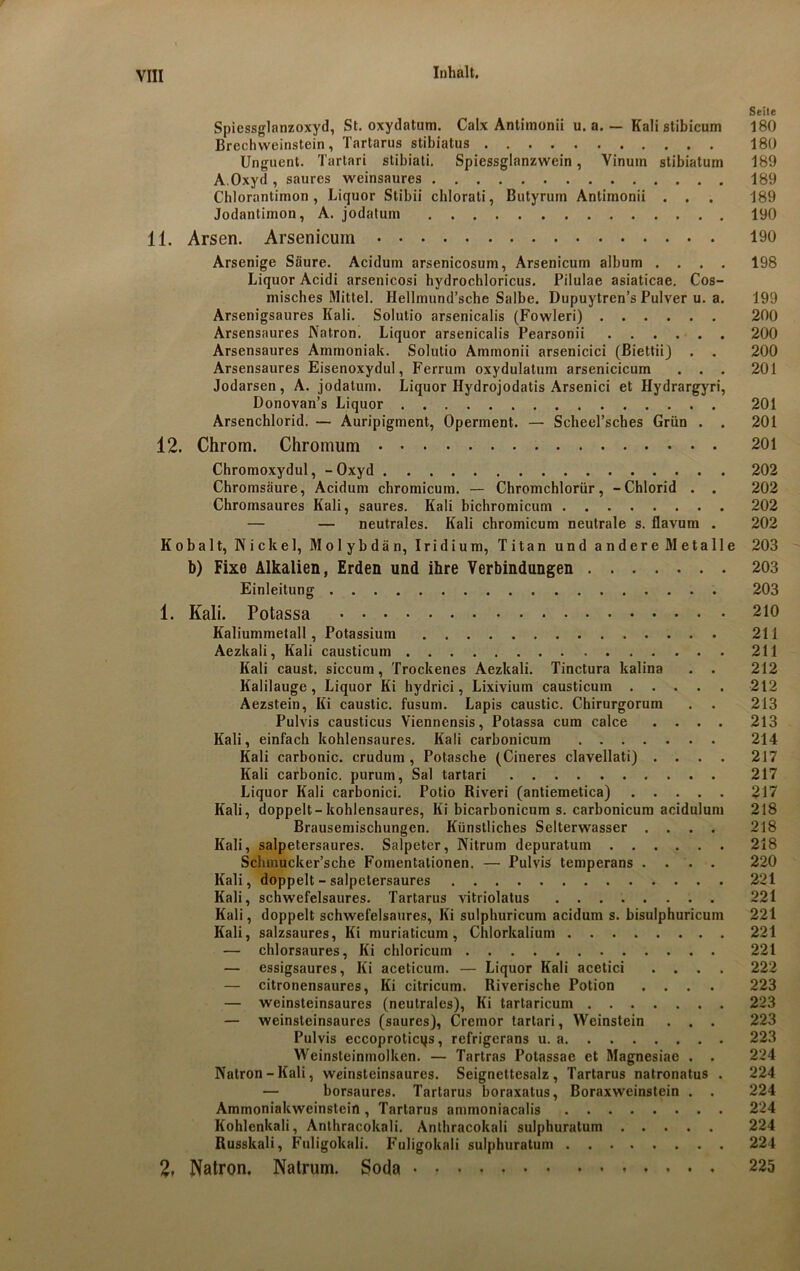 Seite Spiessglanzoxyd, St. oxydatum. Calx Antimonii u. a. — Kali stibicum 180 Brechweinstein, Tartarus stibiatus 180 Unguent. Tartari stibiati. Spiessglanzwein, Vinuin stibiatum 189 A.Oxyd , saures weinsaures 189 Chlorantimon, Liquor Stibii chlorati, Butyrum Antimonii . . . 189 Jodanlimon, A. jodatum 190 11. Arsen. Arsenicum 190 Arsenige Säure. Acidum arsenicosum, Arsenicum album .... 198 Liquor Acidi arsenicosi hydrochloricus. Pilulae asiaticae. Cos- misches Mittel. Hellmund’sche Salbe. Dupuytren’s Pulver u. a. 199 Arsenigsaures Kali. Solutio arsenicalis (Fowleri) 200 Arsensaures Natron. Liquor arsenicalis Pearsonii 200 Arsensaures Ammoniak. Solutio Ammonii arsenicici (Biettii) . . 200 Arsensaures Eisenoxydul, Ferrum oxydulatum arsenicicum . . . 201 Jodarsen, A. jodatum. Liquor Hydrojodatis Arsenici et Hydrargyri, Donovan’s Liquor 201 Arsenchlorid. — Auripigment, Operment. — Scbeel’sches Grün . . 201 12. Chrom. Chromum 201 Chromoxydul, -Oxyd 202 Chromsäure, Acidum chromicum. — Chromchlorür, -Chlorid . . 202 Chromsaures Kali, saures. Kali bichromicum 202 — — neutrales. Kali chromicum neutrale s. flavum . 202 Kobalt, Nickel, Molybdän, Iridium, Titan und andere Metalle 203 b) Fixe Alkalien, Erden und ihre Verbindungen 203 Einleitung 203 1. Kali. Potassa 210 Kaliummetall, Potassium 211 Aezkali, Kali causticum 211 Kali caust. siccum, Trockenes Aezkali. Tinctura kalina . . 212 Kalilauge, Liquor Ki hydrici, Lixivium causticum 212 Aezstein, Ki caustic. fusum. Lapis caustic. Chirurgorum . . 213 Pulvis causticus Viennensis, Potassa cum calce .... 213 Kali, einfach kohlensaures. Kali carbonicum 214 Kali carbonic. crudum , Potasche (Cineres clavellati) .... 217 Kali carbonic. purum, Sal tartari 217 Liquor Kali carbonici. Potio Riveri (antiemetica) 217 Kali, doppelt-kohlensaures, Ki bicarbonicum s. carbonicum acidulum 218 Brausemischungen. Künstliches Selterwasser .... 218 Kali, salpetersaures. Salpeter, Nitrum depuratum 218 Schmucker’sche Foinentationen. — Pulvis temperans .... 220 Kali, doppelt - salpetersaures 221 Kali, schwefelsaures. Tartarus vitriolatus 221 Kali, doppelt schwefelsaures, Ki sulphuricum acidum s. bisulphuricum 221 Kali, salzsaures, Ki muriaticum, Chlorkalium 221 — chlorsaures, Ki chloricum 221 — essigsaures, Ki aceticum. — Liquor Kali acetici .... 222 — citronensaures, Ki citricum. Riverische Potion .... 223 — weinsteinsaures (neutrales), Ki tartaricum 223 — weinsteinsaures (saures), Cremor tartari, Weinstein . . . 223 Pulvis eccoproticqs, refrigerans u. a 223 Weinsteinmolken. — Tartras Potassae et Magnesiae . . 224 Natron-Kali, weinsteinsaures. Seignettesalz , Tartarus natronatus . 224 — borsaures. Tartarus boraxatus, Boraxweinstein . . 224 Ammoniakweinstein, Tartarus ammoniacalis 224 Kohlenkali, Anthracokali. Anthracokali sulphuralum 224 Russkali, Fuligokali. Fuligokali sulphuratuin 224 2, Natron. Natrum. Soda 225