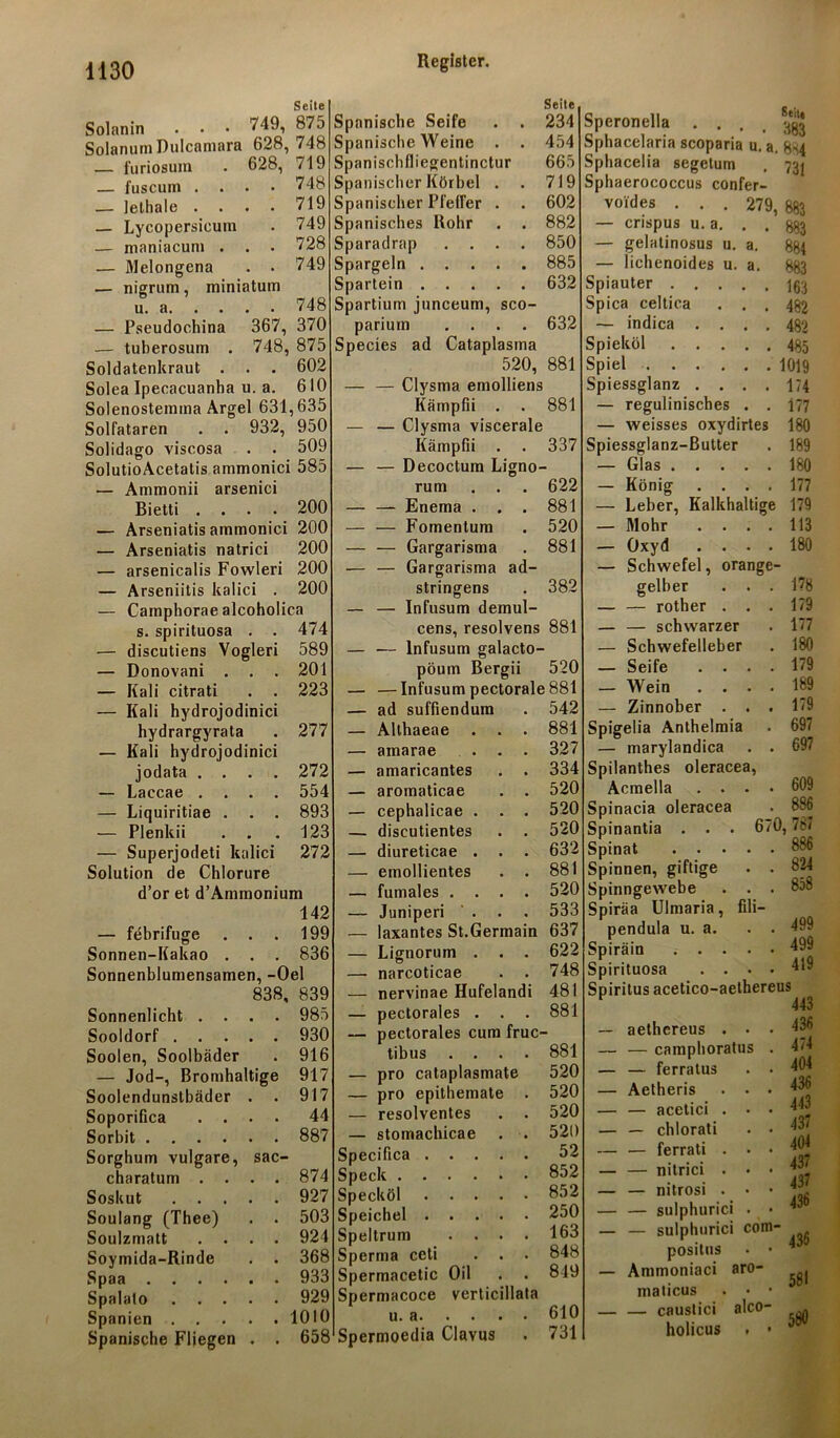 Seite Solanin . • • 749, 875 SolanumDulcamara 628, 748 — furiosuin . 628, 719 — fuscum . . . • 748 — lelliale .... 719 — Lycopersicutn . 749 — maniacum . . . 728 — Melongena . . 749 — nigrum, miniatum u. 748 — Pseudochina 367, 370 — tuberosum . 748, 875 Soldatenkraut . . . 602 SoleaIpecacuanha u. a. 610 Solenostemma Argei 631,635 Solfataren . . 932, 950 Solidago viscosa . . 509 SolutioAcetatis ammonici 585 — Ammonii arsenici Bietti .... 200 — Arseniatis ammonici 200 — Arseniatis natrici 200 — arsenicalis Fowleri 200 — Arseniitis kalici . 200 — Camphorae alcoholica s. spirituosa . . 474 — discutiens Vogleri 589 — Donovani . . . 201 — Kali citrati . . 223 — Kali hydrojodinici hydrargyrata 277 — Kali hydrojodinici jodata .... 272 — Laccae .... 554 — Liquiritiae . . . 893 — Plenkii . . 123 — Superjodeti kalici 272 Solution de Chlorure d’or et d’Ammonium — febrifuge 142 199 Sonnen-Kakao . 836 Sonnenblumensamen, -Oel 838, 839 Sonnenlicht . . , . 985 Sooldorf . . . , , 930 Soolen, Soolbäder 916 — Jod-, Bromhaltige 917 Soolendunstbäder 917 Soporifica . . 44 Sorbit .... 887 Sorghum vulgare, sac- charatum . . 874 Soskut . . . 927 Soulang (Thee) 503 Soulzmatt . . 924 Soymida-Rinde 368 Spaa .... 933 Spalalo . . . 929 Spanien . . . 1010 Spanische Fliegen 658 Seite Spanische Seife . . 234 Spanische Weine . . 454 Spanischlliegentinctur 665 Spanischer Körbel . . 719 Spanischer Pfeiler . . 602 Spanisches Rohr . . 882 Sparadrap .... 850 Spargeln 885 Spartein 632 Spartium junceum, sco- parium .... 632 Speeles ad Cataplasma 520, 881 — — Clysma emolliens Kämpfii . . 881 — — Clysma viscerale Kämpfii . . 337 — — Decoctum Ligno- rum . . . 622 — — Enema . . . 881 — — Fomentum . 520 — — Gargarisma . 881 — — Gargarisma ad- stringens . 382 — Infusum demul- cens, resolvens 881 — Infusum galacto- pöum Bergii 520 — Infusum pectorale 881 ad suffiendum . 542 Allhaeae . . . 881 amarae ... 327 amaricantes . . 334 aromaticae . . 520 cephalicae . . . 520 discutientes . . 520 diureticae . . . 632 emollientes . . 881 fumales .... 520 Juniperi . . . 533 laxantes St.Germain 637 Lignorum . . . 622 narcoticae . . 748 nervinae Hufelandi 481 pectorales . . . 881 pectorales cum fruc- tibus pro cataplasmate pro epithemate resolventes stomachicae Specifica . Speck . . Specköl Speichel . Speltrum Sperma ceti Spermacetic Oil Spermacoce u. a. . . . Spermoedia Clavus verticillata 881 520 520 520 520 52 852 852 250 163 848 819 610 731 Speronella . . . . ^ Sphacelaria scoparia u. a. &H4 Sphacelia segetum . 731 Sphaerococcus confer- u. a. voides . . . 279, — crispus u. a. . . — gelatinosus u. a. — lichenoides Spiauter . . . Spica celtica — indica . . Spieköl . . . Spiel .... Spiessglanz . . — regulinisches — weisses oxydirtes Spiessglanz-Butter — Glas . . . — König . . . — Leber, Kalkhaltig — Mohr . . . — Oxyd . . . — Schwefel, orang gelber . . — — rother . . — — schwarzer — Schwefelleber — Seife . . . — Wein . . . — Zinnober . . Spigelia Anthelmia — marylandica Spilanthes oleracea, Acmella . . . Spinacia oleracea Spinantia ... 6 Spinat .... Spinnen, giftige Spinngewebe . . Spiräa Ulmaria, fili- pendula u. a. Spiräin .... Spirituosa 883 883 884 883 163 482 482 485 1019 174 177 180 189 180 177 179 113 180 178 179 177 180 179 189 179 697 697 609 886 0, 787 886 824 858 499 499 419 Spiritus acetico-aethereus — aethereus . . . — — camphoratus . — — ferratus . . — Aetheris . • • — — acetici . • • — — chlorati . • — — ferrati . • • — — nitrici . • • — — nitrosi . • • — — sulphurici . • — — sulphurici com* posilus • • — Ammoniaci aro- malicus . • • — — caustici alco- holicus . • 443 436 474 404 436 443 437 404 437 437 436 436 581 580