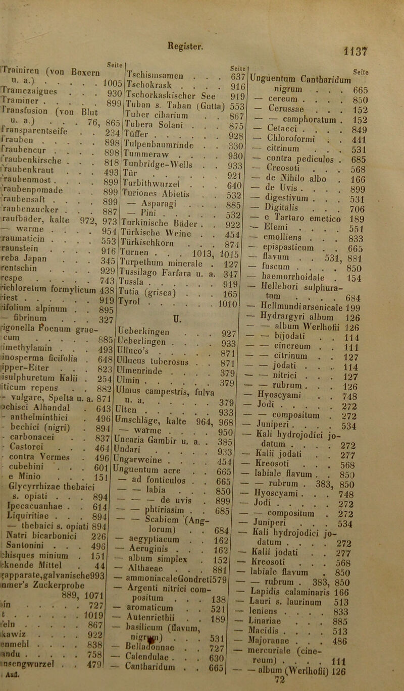 1137 Seile Blut 76, 865 Trainiren (von Boxern ,r u' a-) 1005 i ramezaigues . . . 930 Traminer 399 Transfusion (von u. a.) . . Transparentseife Trauben . . Traubencur . Fraubenkirsche . fraubenkraut 'raubenmost . raubenpomade •’raubensaft . . raubenzucker . raufbader, kalte — warme . Taumaticin . . raunstein reba Japan rentschin respe . . . 'ichloretum formylicum 438 :'|est 919 •ifolium alpinuni . . 895 — fibrinum . . . 327 ■igonella Roenum grae- lüeberkingen Pm 885 Ueberlingen Seite 637 916 919 Tschismsamen . . Tschokrask . . . Tschorkaskischer See Tuban s. Taban (Gutta) 553 Tuber cibarium Tubera Solani . 234 Tüffer .... 898 j Tulpenbaumrinde Tummeraw . Tunbridge-YVells Tür .... Turbithwurzel . Turiones Abietis — Asparagi — Pini . Turkinische Bäder Türkische Weine Türkischkorn Turnen 1 urpethum mineral Tussilago Farfara 1 Tussla . . . Tutia (grisea) Tyrol . . . ü. 867 875 928 330 930 933 92 640 532 885 532 922 454 874 1013, 1015 a. 127 347 919 165 1010 Seite 531, 881 850 154 cum imethylamin . . . 493 inosperma ficifolia . 648 ipper-Eiter . . . 823 isulphuretum Kalii . 254 Iticum repens . . 882 vulgare, Spelta u. a. 871 ^chisci Alhandal . 643 - anthelminthici . 496 - bechici (nigri) . 894 - carbonacei . . 837 • Castorei . . . 4 64 ■ contra Vermes . 496 cubebini ... 601 e Minio . . . 15 ] Glycyrrhizae thebaici s. opiati . . . 894 Ipecacuanhae . . 614 Liquiritiae . . . 894 — thebaici s. opiati 894 Natri bicarbonici 226 Santonini . . . 496 bhisques minium . 151 >;knende Mittel . 44 Apparate,gal vanische99c nmer’s Zuckerprobe 889, 1071 927 933 871 871 379 379 >m . . t . . . fein . . ikawiz cnmehl . vndu . . nsengwurzel Auil. 727 1019 867 922 838 758 479 Ulluco’s Ullucus tuberosus . . Ulmenrinde .... Ulmin Ulmus campeslris, fulva rTIu- a 379 Ulten 933 Umschläge, kalte 964, 968 — warme .... 950 Uncaria Gambir u. a. . 385 Undari 933 Ungarweine .... 454 Unguentum acre . . 665 — ad fonticulos . . 665 labia ... 850 ~ — — de uvis . 899 phliriasim . . 685 — — Scabiem (Ang- lorum) . . 684 — aegyptiacum . . 162 — Aeruginis . . . 162 — album simplex . 152 — Althaeae . . . 881 — ammoniacaleGondreti579 — Argenti nitrici com- positum aromaticum . . Autenriethii . . basilicum (flavum, n'&rim) . . . BellaiTonnae . . Calendulac . . . Cantharidum . . 138 521 189 531 727 630 665 Unguentum Cantharidum nigrum . . . 665 - cereum .... 850 - Cerussae . . . 152 - — camphoratum . 152 - Cetacei .... 849 ■ Chloroformi . . 441 ■ citrinum . . . 531 contra pediculos . 685 Crcosoti ... 568 de IVihilo albo . 166 de Uvis .... 899 digestivum . . . 531 Digitalis ... 706 e Tartaro emetico 189 Elemi .... 551 emolliens . . . 833 epispasticum . . 665 flavum . . fuscum .... haemorrhoidale . — Hellebori sulphura- tu,n .... 684 — Hellnnindiarsenicale 199 — Hydrargyri album 126 — — album Werlhofii 126 — — bijodati . . 114 — — cinereum . . m — — citrinum . . 127 jodati . . .. 114 nitrici ... 127 — — rubrum . . . 126 — Hyoscyami . . 748 ~ Jodi 272 — — compositum . 272 — Juniperi .... 534 — Kali hydrojodici jo- datum .... 272 — Kalii jodati . . 277 — Kreosoti ... 568 — labiale flavum . . 850 rubrum . 383, 850 — Hyoscyami . . . 748 — Jodi 272 — — compositum . 272 — Juniperi ... 534 — Kali hydrojodici jo- datum .... 272 — Kalii jodati . . 277 ■ Kreosoti ... 568 ■ labiale flavum , 850 ■ — rubrum . 383, 850 Lapidis calaminaris 166 Lauri s. laurinum 513 lenicns .... 833 Linariae . . . 885 Macidis .... 513 Majoranae . . . 486 mercuriale (cine- reum) .... Ul — album (Werlhofii) 126 72