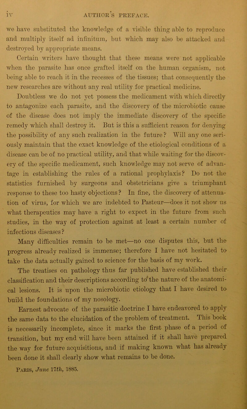 we have substituted the knowledge of a visible thing able to reproduce and multiply itself ad infinitum, but which may also be attacked and destroyed by appropriate means. Certain writers have thought that these means were not applicable when the parasite has once grafted itself on the human organism, not being able to reach it in the recesses of the tissues; that consequently the new researches are without any real utility for practical medicine. Doubtless we do not yet possess the medicament with which directly to antagonize each parasite, and the discovery of the microbiptic cause of the disease does not imply the immediate discovery of the specific remedy which shall destroy it. But is this a sufficient reason for denying the possibility of any such realization in the future ? Will any one seri- ously maintain that the exact knowledge of the etiological conditions of a disease can be of no practical utility, and that while waiting for the discov- ery of the specific medicament, such knowledge may not serve of advan- tage in establishing the rules of a rational prophylaxis? Do not the statistics furnished by surgeons and obstetricians give a triumphant response to these too hasty objections? In fine, the discovery of attenua- tion of virus, for which we are indebted to Pasteur—does it not show us what therapeutics may have a right to expect in the future from such studies, in the way of protection against at least a certain number of infectious diseases? Many difficulties remain to be met—no one disputes this, but the progress already realized is immense; therefore I have not hesitated to take the data actually gained to science for the basis of my work. The treatises on pathology thus far published have established their classification and their descriptions according to the nature of the anatomi- cal lesions. It is upon the microbiotic etiology that I have desired to build the foundations of my nosology. Earnest advocate of the parasitic doctrine I have endeavored to apply the same data to the elucidation of the problem of treatment. This book is necessarily incomplete, since it marks the first phase of a period of transition, but my end will have been attained if it shall have prepared the way for future acquisitions, and if making known what has already been done it shall clearly show what remains to be done. Paris, June Yltli, 1885.