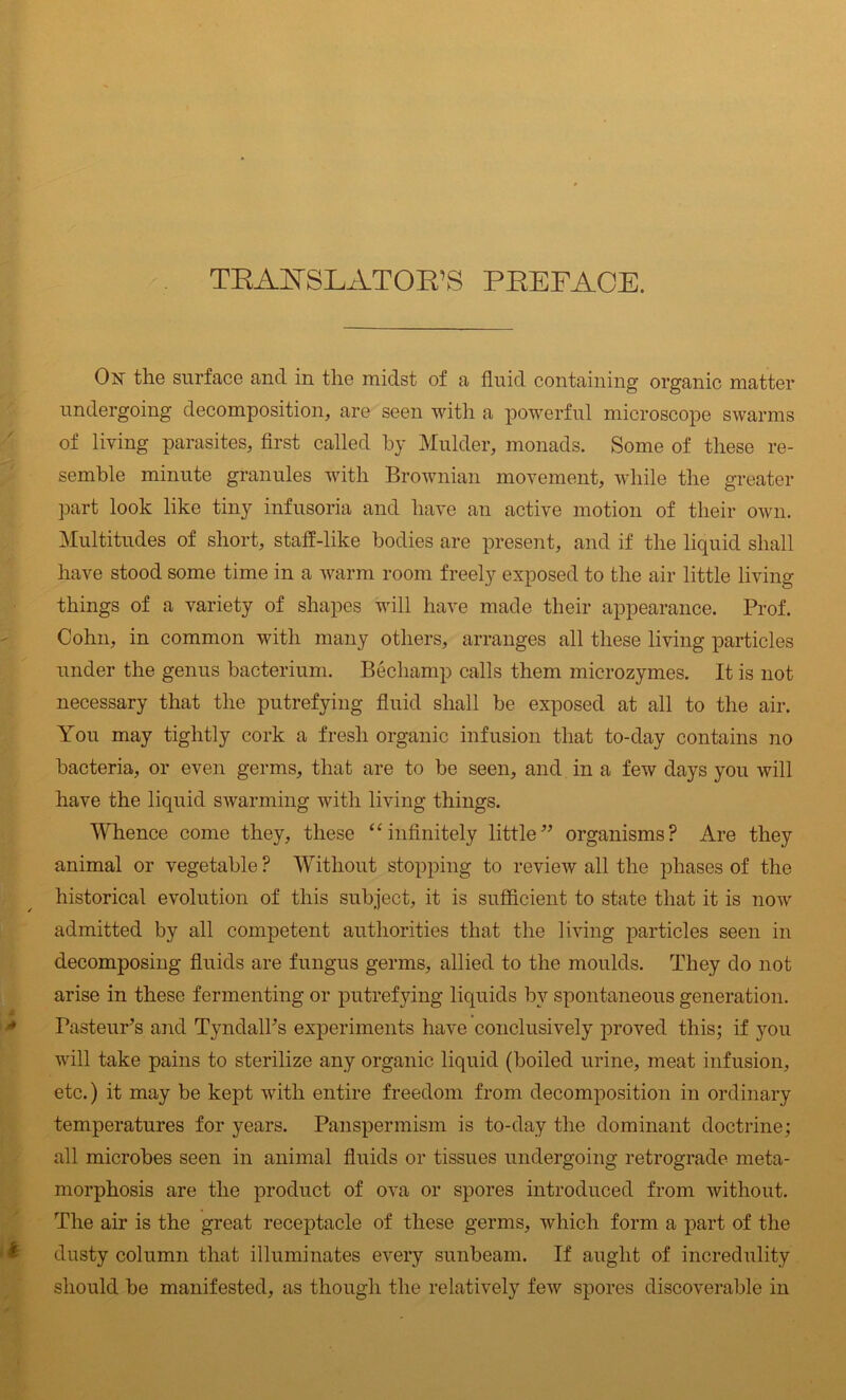 TRAIN SLAT OK’S PREFACE. On the surface and in the midst of a fluid containing organic matter undergoing decomposition, are seen with a powerful microscope swarms of living parasites, first called by Mulder, monads. Some of these re- semble minute granules with Brownian movement, while the greater part look like tiny infusoria and have an active motion of their own. Multitudes of short, staff-like bodies are present, and if the liquid shall have stood some time in a warm room freely exposed to the air little living things of a variety of shapes will have made their appearance. Prof. Cohn, in common with many others, arranges all these living particles under the genus bacterium. Bechamp calls them microzymes. It is not necessary that the putrefying fluid shall be exposed at all to the air. You may tightly cork a fresh organic infusion that to-day contains no bacteria, or even germs, that are to be seen, and in a few days you will have the liquid swarming with living things. Whence come they, these “ infinitely little” organisms? Are they animal or vegetable ? Without stopping to review all the phases of the historical evolution of this subject, it is sufficient to state that it is now admitted by all competent authorities that the living particles seen in decomposing fluids are fungus germs, allied to the moulds. They do not arise in these fermenting or putrefying liquids bv spontaneous generation. Pasteur’s and Tyndall’s experiments have conclusively proved this; if you will take pains to sterilize any organic liquid (boiled urine, meat infusion, etc.) it may be kept with entire freedom from decomposition in ordinary temperatures for years. Panspermism is to-day the dominant doctrine; all microbes seen in animal fluids or tissues undergoing retrograde meta- morphosis are the product of ova or spores introduced from without. The air is the great receptacle of these germs, which form a part of the dusty column that illuminates every sunbeam. If aught of incredulity should be manifested, as though the relatively few spores discoverable in