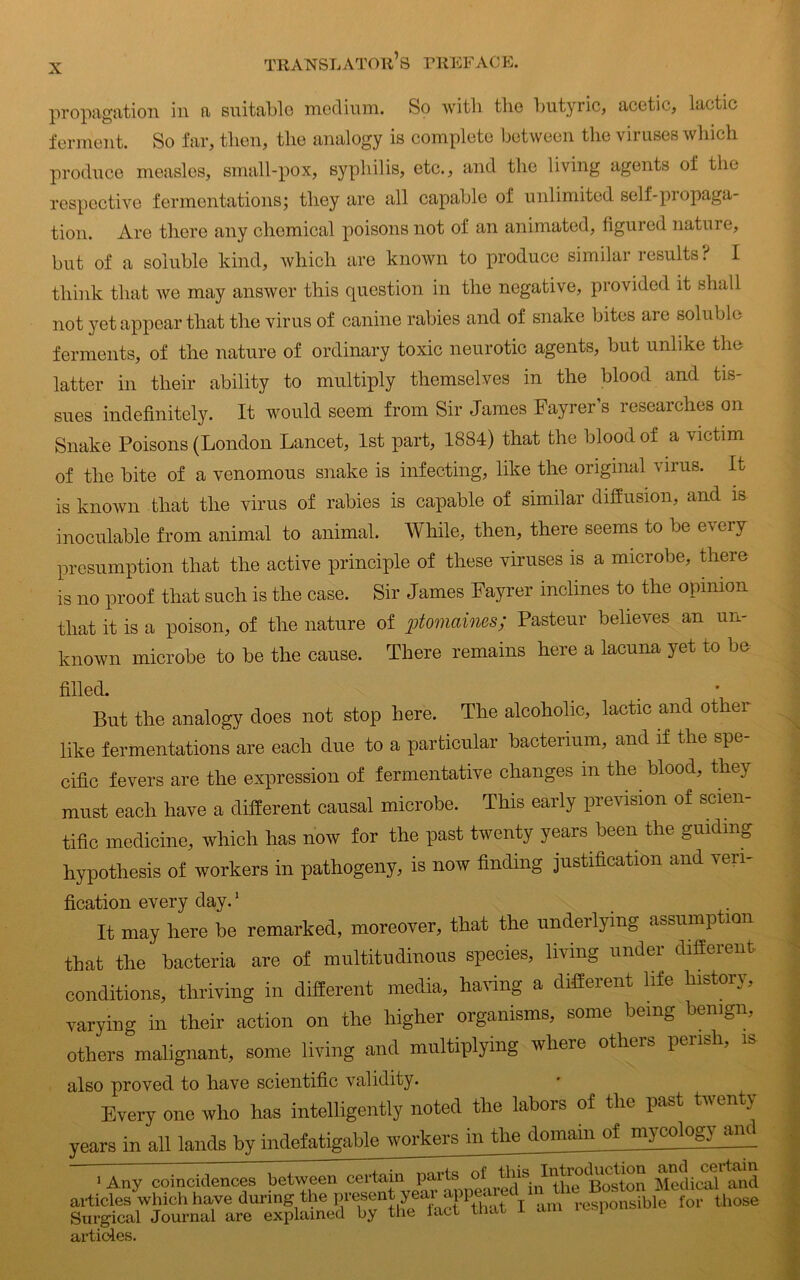 propagation in a suitable medium. So with the butyric, acetic, lactic ferment. So far, then, the analogy is complete between the viruses which produce measles, small-pox, syphilis, etc., and the living agents of the respective fermentations; they are all capable of unlimited self-propaga- tion. Are there any chemical poisons not of an animated, figured nature, but of a soluble kind, which are known to produce similar 1 esults ? I think that we may answer this question in the negative, provided it shall not yet appear that the virus of canine rabies and of snake bites are soluble ferments, of the nature of ordinary toxic neurotic agents, but unlike the latter in their ability to multiply themselves in the blood and tis- sues indefinitely. It would seem from Sir James Fayrer’s researches on Snake Poisons (London Lancet, 1st part, 1884) that the blood of a victim of the bite of a venomous snake is infecting, like the original virus. It is known that the virus of rabies is capable of similar diffusion, and is inoculable from animal to animal. While, then, there seems to be every presumption that the active principle of these viruses is a microbe, there is no proof that such is the case. Sir James Fayrer inclines to the opinion that it is a poison, of the nature of ptomaines; Pasteur believes an un- known microbe to be the cause. There remains here a lacuna yet to be filled. But the analogy does not stop here. The alcoholic, lactic and other like fermentations are each due to a particular bacterium, and if the spe- cific fevers are the expression of fermentative changes m the blood, they must each have a different causal microbe. This early prevision of scien- tific medicine, which has now for the past twenty years been the guiding hypothesis of workers in pathogeny, is now finding justification and veri- fication every day.1 It may here be remarked, moreover, that the underlying assumption that the bacteria are of multitudinous species, living under different conditions, thriving in different media, having a different life history, varying in their action on the higher organisms, some being benign, others malignant, some living and multiplying where others perish, is also proved to have scientific validity. Every one who has intelligently noted the labors of the past twenty years in all lands by indefatigable workers m the domain of ni3^1og)jind 1 Any coincidences between certain parts of v&t\n the Boston Medical and articles which have during the present year appeal t ib] f those Surgical Journal are explained by the iact that 1 am icspo articles.