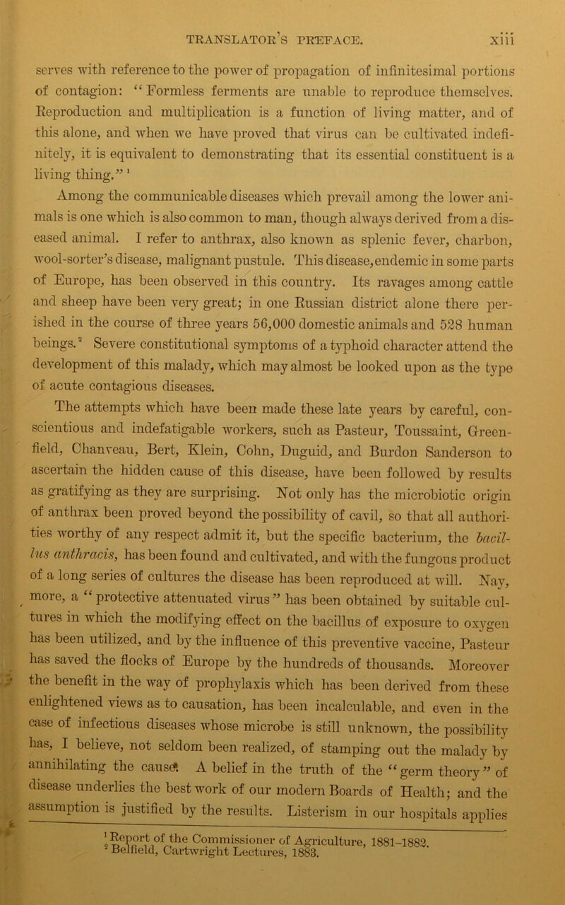 serves with reference to the power of propagation of infinitesimal portions of contagion: “Formless ferments are unable to reproduce themselves. Reproduction and multiplication is a function of living matter, and of this alone, and when we have proved that virus can be cultivated indefi- nitely, it is equivalent to demonstrating that its essential constituent is a living thing.” 1 Among the communicable diseases which prevail among the lower ani- mals is one which is also common to man, though always derived from a dis- eased animal. I refer to anthrax, also known as splenic fever, charbon, wool-sorter’s disease, malignant pustule. This disease,endemic in some parts of Europe, has been observed in this country. Its ravages among cattle and sheep have been very great; in one Russian district alone there per- ished in the course of three years 56,000 domestic animals and 528 human beings. * Severe constitutional symptoms of a typhoid character attend the development of this malady, which may almost be looked upon as the type of acute contagious diseases. The attempts which have been made these late }Tears by careful, con- scientious and indefatigable workers, such as Pasteur, Toussaint, Green- field, Chanveau, Bert, Klein, Cohn, Duguid, and Burdon Sanderson to ascertain the hidden cause of this disease, have been followed by results as gratifying as they are surprising. Not only has the microbiotic origin of anthrax been proved beyond the possibility of cavil, so that all authori- ties worthy of any respect admit it, but the specific bacterium, the bacil- lus anthracis, has been found and cultivated, and with the fungous product of a long series of cultures the disease has been reproduced at will. Nay, , m01 G> a protective attenuated virus ” has been obtained by suitable cul- tures in which the modifying effect on the bacillus of exposure to oxygen has been utilized, and by the influence of this preventive vaccine, Pasteur has saved the flocks of Europe by the hundreds of thousands. Moreover the benefit in the way of prophylaxis which has been derived from these enlightened views as to causation, has been incalculable, and even in the case of infectious diseases whose microbe is still unknown, the possibility has, I believe, not seldom been realized, of stamping out the malady by annihilating the cause* A belief in the truth of the “germ theory” of disease underlies the best work of our modern Boards of Health; and the assumption is justified by the results. Listerism in our hospitals applies