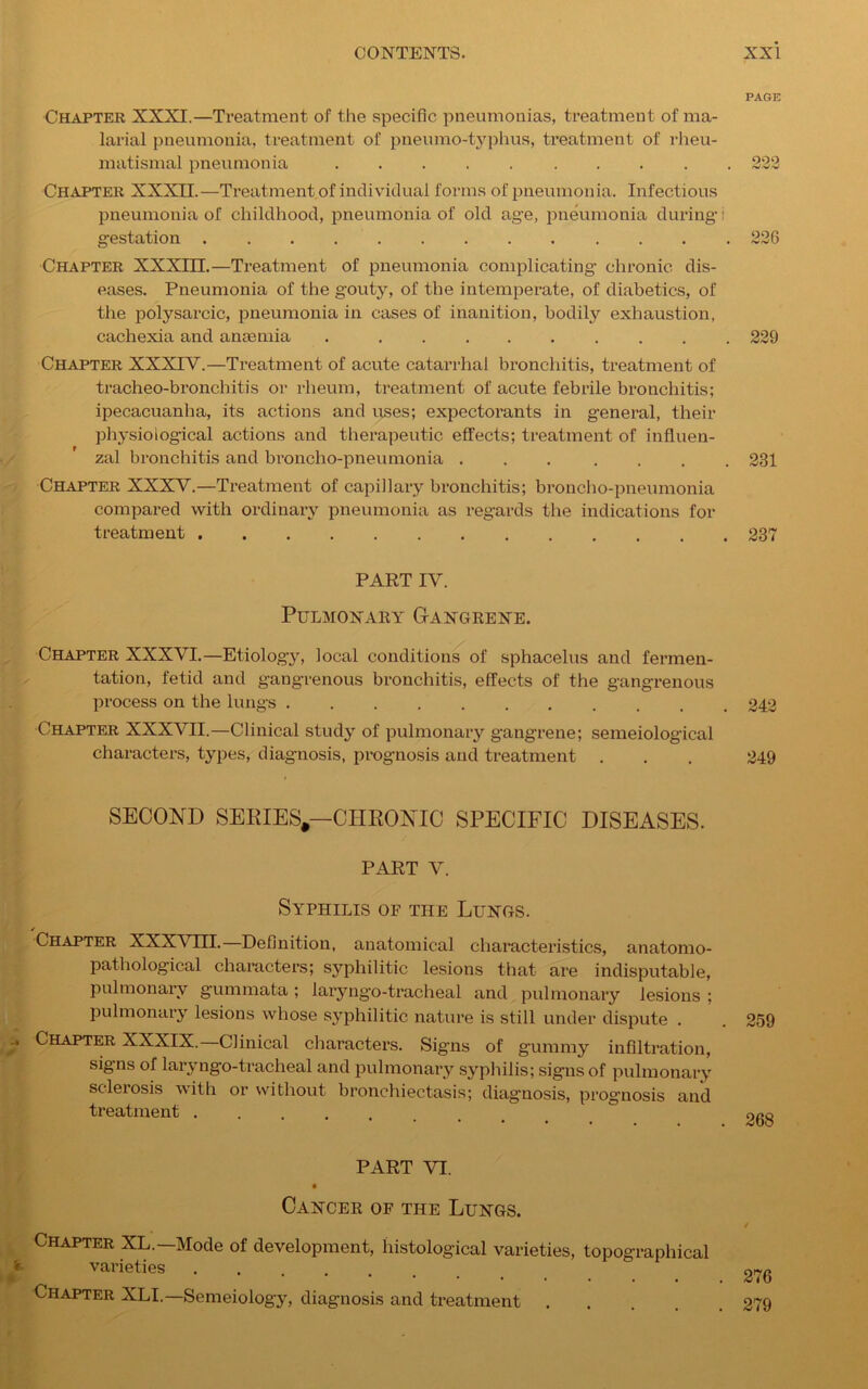 PAGE Chapter XXXI.—Treatment of the specific pneumonias, treatment of ma- larial pneumonia, treatment ol' pneumo-typhus, treatment of rheu- matismal pneumonia ..... ..<•• 22.3 Chapter XXXII.—Treatment of individual forms of pneumonia. Infectious pneumonia of childhood, pneumonia of old age, pneumonia during i gestation 226 Chapter XXXm.—Treatment of pneumonia complicating chronic dis- eases. Pneumonia of the gouty, of the intemperate, of diabetics, of the polysarcic, pneumonia in cases of inanition, bodily exhaustion, cachexia and anaemia 229 Chapter XXXITV.—Treatment of acute catarrhal bronchitis, treatment of tracheo-bronchitis or rheum, treatment of acute febrile bronchitis; ipecacuanha, its actions and uses; expectorants in general, their physiological actions and therapeutic effects; treatment of influen- zal bronchitis and broncho-pneumonia ... .... 231 Chapter XXXV.—Treatment of capillary bronchitis; broncho-pneumonia compared with ordinary pneumonia as regards the indications for treatment 237 PART IV. Pulmonary Gangrene. Chapter XXXVI.—Etiology, local conditions of sphacelus and fermen- tation, fetid and gangrenous bronchitis, effects of the gangrenous process on the lungs ........... 242 Chapter XXXVII.—Clinical study of pulmonary gangrene; semeiological characters, types, diagnosis, prognosis and treatment . . . 249 SECOND SERIES,—CHRONIC SPECIFIC DISEASES. PART V. Syphilis of the Lungs. ✓ Chapter XXXVIII. Definition, anatomical characteristics, anatomo- pathological characters; syphilitic lesions that are indisputable, Pulmonary gummata ; 1 a ry n go - tr ac h e a 1 and pulmonary lesions ; pulmonary lesions whose syphilitic nature is still under dispute . . 259 Chapter XXXIX.—Clinical characters. Signs of gummy infiltration, signs of laryngo-tracheal and pulmonary syphilis; signs of pulmonary sclerosis with or without bronchiectasis; diagnosis, prognosis and treatment  OPQ PART VI. Cancer of the Lungs. Chapter XL.—Mode of development, histological varieties, topographical varieties Chapter XLI.—Semeiology, diagnosis and treatment