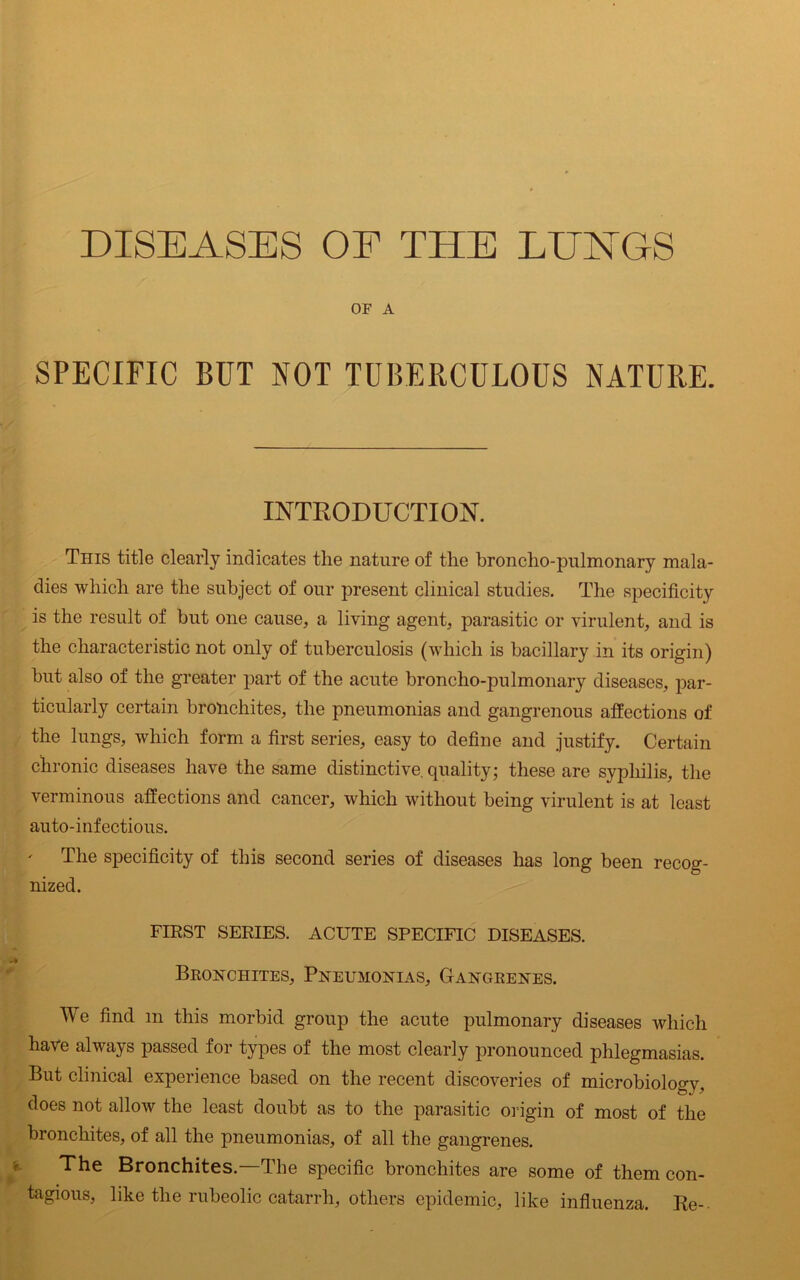 DISEASES OF THE LIENTGS OF A SPECIFIC BUT NOT TUBERCULOUS NATURE. INTRODUCTION. This title clearly indicates the nature of the broncho-pulmonary mala- dies which are the subject of our present clinical studies. The specificity is the result of but one cause, a living agent, parasitic or virulent, and is the characteristic not only of tuberculosis (which is bacillary in its origin) but also of the greater part of the acute broncho-pulmonary diseases, par- ticularly certain bronchites, the pneumonias and gangrenous affections of the lungs, which form a first series, easy to define and justify. Certain chronic diseases have the same distinctive, quality; these are syphilis, the verminous affections and cancer, which without being virulent is at least auto-infectious. The specificity of this second series of diseases has long been recog- nized. FIRST SERIES. ACUTE SPECIFIC DISEASES. Bronchites, Pneumonias, Gangrenes. We find m this morbid group the acute pulmonary diseases which have always passed for types of the most clearly pronounced phlegmasias. But clinical experience based on the recent discoveries of microbiology, does not allow the least doubt as to the parasitic origin of most of the bronchites, of all the pneumonias, of all the gangrenes. The Bronchites.—The specific bronchites are some of them con- tagious, like the rubeolic catarrh, others epidemic, like influenza. Re-