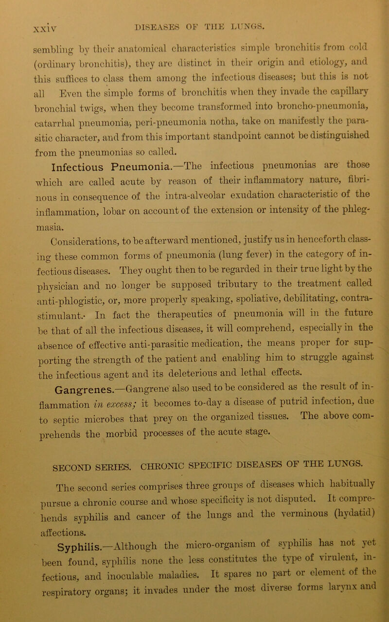 XXlYr sembling by tboir anatomical characteristics simple bronchitis from cold (ordinary bronchitis), they are distinct in their origin and etiology, and this suffices to class them among the infectious diseases; but this is not all Even the simple forms of bronchitis when they invade the capillary bronchial twigs, when they become transformed into broncho-pneumonia, catarrhal pneumonia* peri-pneumonia notha, take on manifestly the para- sitic character, and from this important standpoint cannot be distinguished from the pneumonias so called. Infectious Pneumonia.—The infectious pneumonias are those which are called acute by reason of their inflammatory nature, fibri- nous in consequence of the intra-alveolar exudation characteristic of the inflammation, lobar on account of the extension or intensity of the phleg- masia. Considerations, to be afterward mentioned, justify us in henceforth class- ing these common forms of pneumonia (lung fever) in the category of in- fectious diseases. They ought then to be regarded in their true light by the physician and no longer be supposed tributary to the treatment called anti-phlogistic, or, more properly speaking, spoliative, debilitating, contra- stimulant.- In fact the therapeutics of pneumonia will in the future be that of all the infectious diseases, it will comprehend, especially in the absence of effective anti-parasitic medication, the means proper for sup- porting the strength of the patient and enabling him to struggle against the infectious agent and its deleterious and lethal effects. Gangrenes.—Gangrene also used to be considered as the result of in- flammation in excess; it becomes to-day a disease of putiid infection, due to septic microbes that prey on the organized tissues. The above com- prehends the morbid processes of the acute stage. SECOND SERIES. CHRONIC SPECIFIC DISEASES OF THE LUNGS. The second series comprises three groups of diseases v liicli habitually pursue a chronic course and whose specificity is not disputed. It compie- hends syphilis and cancer of the lungs and the verminous (hydatid) affections. Syphilis.—Although the micro-organism of syphilis has not yet been found, syphilis none the less constitutes the type of virulent, in- fectious, and inoculable maladies. It spares no part or element of the respiratory organs; it invades under the most diverse forms larynx and