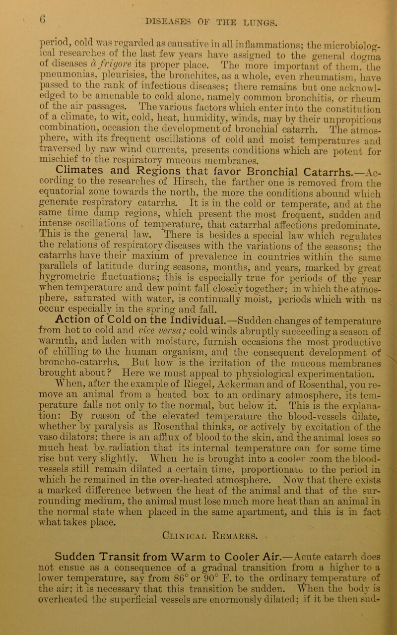 period, cold was regarded as causative in all inflammations; the microbiolog- ical researches of the last few years have assigned to the nei ■■ ■■■ HP igned to the general dogma ol diseases a friyore its proper place. The more important of them, the pneumonias, pleurisies, the bronchites, as a whole, even rheumatism, have passed to the rank of infectious diseases; there remains but one acknowl- edged to be amenable to cold alone, namely common bronchitis, or rheum of the air passages. The various factors which enter into the constitution of a climate, to wit, cold, heat, humidity, winds, may by their unpropitious combination, occasion the development of bronchial catarrh. The atmos- phere, with its frequent oscillations of cold and moist temperatures and traversed by raw wind currents, presents conditions which are potent for mischief to the respiratory mucous membranes. Climates and Regions that favor Bronchial Catarrhs.—Ac- cording to the researches of Hirsch, the farther one is removed from the equatorial zone towards the north, the more the conditions abound which generate respiratory catarrhs. It is in the cold or temperate, and at the same time damp regions, which present the most frequent, sudden and intense oscillations of temperature, that catarrhal affections predominate. This is the general law. There is besides a special law which regulates the relations of respiratory diseases with the variations of the seasons; the catarrhs have their maxium of prevalence in countries within the same parallels of latitude during seasons, months, and years, marked by great hygrometric fluctuations; this is especially true for periods of the year when temperature and dewpoint fall closely together; in which the atmos- phere, saturated with water, is continually moist, periods which with us occur especially in the spring and fall. Action of Cold on the Individual.—Sudden changes of temperature from hot to cold and vice versa; cold winds abruptly succeeding a season of warmth, and laden with moisture, furnish occasions the most productive of chilling to the human organism, and the consequent development of broncho-catarrhs. But how is the irritation of the mucous membranes brought about ? Here we must appeal to physiological experimentation. When, after the example of Riegel, Ackerman and of Rosenthal, you re- move an animal from a heated box to an ordinary atmosphere, its tem- perature falls not only to the normal, but below it. This is the explana- tion: By reason of the elevated temperature the blood-vessels dilate, whether by paralysis as Rosenthal thinks, or actively by excitation of . the vaso dilators; there is an afflux of blood to the skin, and the animal loses so much heat by radiation that its internal temperature can for some time rise but very slightly. AYhen he is brought into a cooler room the blood- vessels still remain dilated a certain time, proportionate to the period in which he remained in the over-heated atmosphere. How that there exists a marked difference between the heat of the animal and that of the sur- rounding medium, the animal must lose much more heat than an animal in the normal state when placed in the same apartment, and this is in fact what takes place. Clinical Remarks. Sudden Transit from Warm to Cooler Air.—Acute catarrh does not ensue as a consequence of a gradual transition from a higher to a lower temperature, say from 86° or 90° F. to the ordinary temperature of the air; it is necessary that this transition be sudden. AYhen the body is overheated the superficial vessels are enormously dilated; if it be then sud-