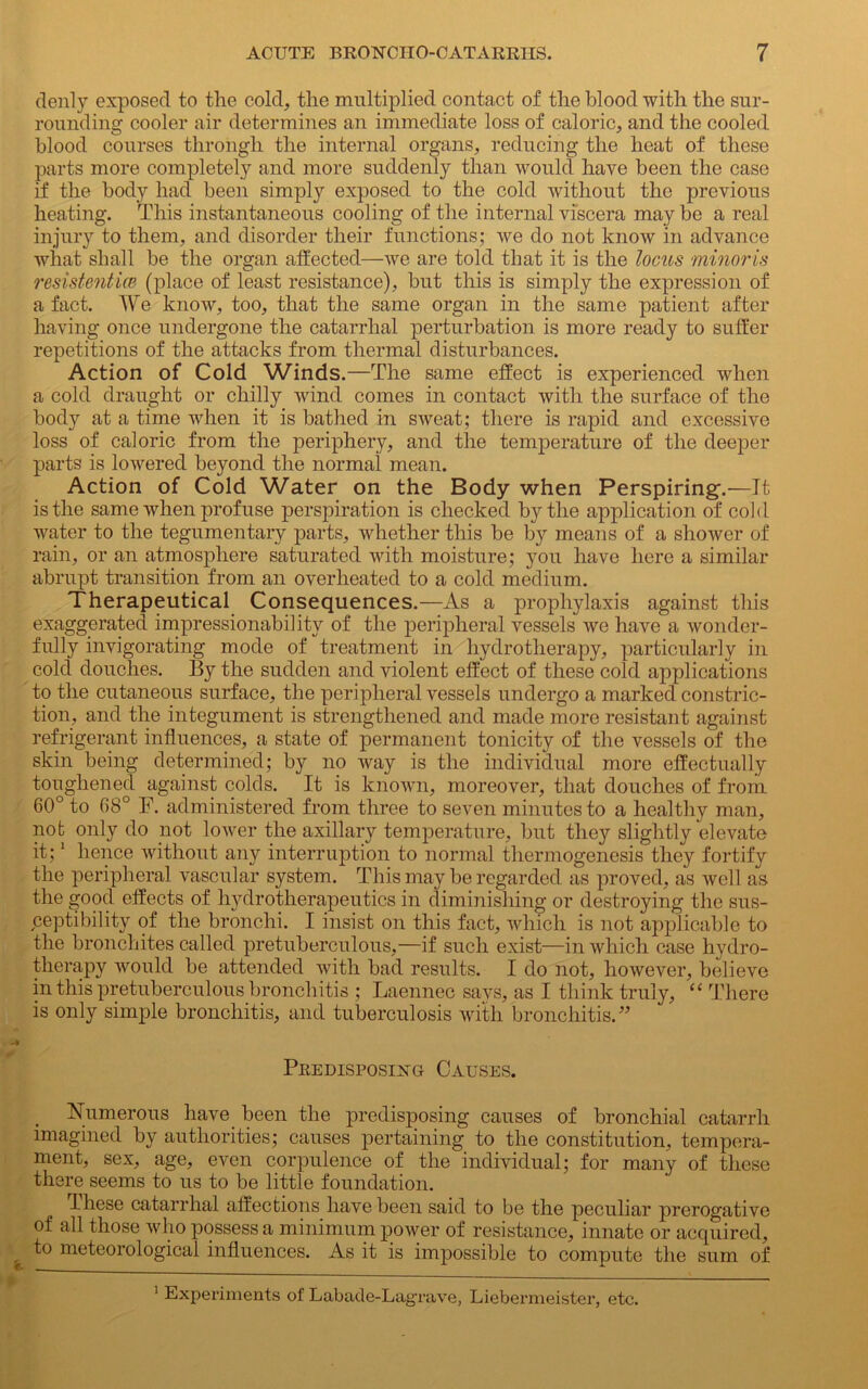 denly exposed to the cold, the multiplied contact of the blood with the sur- rounding cooler air determines an immediate loss of caloric, and the cooled blood courses through the internal organs, reducing the heat of these parts more completely and more suddenly than would have been the case if the body had been simply exposed to the cold without the previous heating. This instantaneous cooling of the internal viscera maybe a real injury to them, and disorder their functions; we do not know in advance what shall be the organ affected—we are told that it is the locus minoris resistenticB (place of least resistance), but this is simply the expression of a fact. AVe know, too, that the same organ in the same patient after having once undergone the catarrhal perturbation is more ready to suffer repetitions of the attacks from thermal disturbances. Action of Cold Winds.—The same effect is experienced when a cold draught or chilly wind comes in contact with the surface of the body at a time when it is bathed in sweat; there is rapid and excessive loss of caloric from the periphery, and the temperature of the deeper parts is lowered beyond the normal mean. Action of Cold Water on the Body when Perspiring-.'—It is the same when prof use perspiration is checked by the application of cold water to the tegumentary parts, whether this be by means of a shower of rain, or an atmosphere saturated with moisture; }7ou have here a similar abrupt transition from an overheated to a cold medium. Therapeutical Consequences.—As a prophylaxis against this exaggerated impressionability of the peripheral vessels we have a wonder- fully invigorating mode of treatment in hydrotherapy, particularly in cold douches. By the sudden and violent effect of these cold applications to the cutaneous surface, the peripheral vessels undergo a marked constric- tion, and the integument is strengthened and made more resistant against refrigerant influences, a state of permanent tonicity of the vessels of the skin being determined; by no way is the individual more effectually toughened against colds. It is known, moreover, that douches of from 60° to 68° F. administered from three to seven minutes to a healthy man, nob only do not lower the axillary temperature, but they slightly elevate it;1 hence without any interruption to normal thermogenesis they fortify the peripheral vascular system. This may be regarded as proved, as well as the good effects of hydrotherapeutics in diminishing or destroying the sus- ceptibility of the bronchi. I insist on this fact, which is not applicable to the broncliites called pretuberculous,—if such exist—in which case hydro- therapy would be attended with bad results. I do not, however, believe in this pretuberculous bronchitis ; Laennec says, as I think truly, “ There is only simple bronchitis, and tuberculosis with bronchitis.” Predisposing Causes. Numerous have been the predisposing causes of bronchial catarrh imagined by authorities; causes pertaining to the constitution, tempera- ment, sex, age, even corpulence of the individual; for many of these there seems to us to be little foundation. These catarrhal affections have been said to be the peculiar prerogative of all those who possess a minimum power of resistance, innate or acquired, to meteorological influences. As it is impossible to compute the sum of 1 Experiments of Labade-Lagrave, Liebermeister, etc.