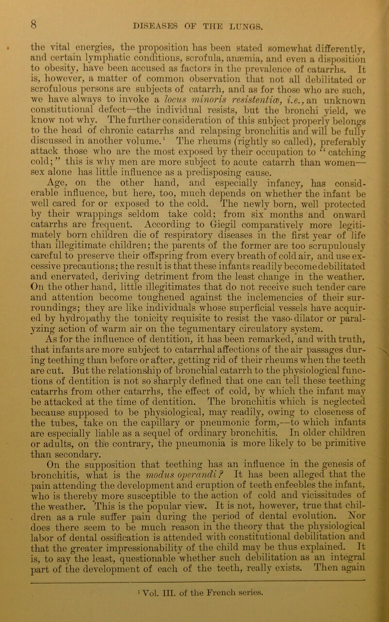 the vital energies, the proposition has been stated somewhat differently, and certain lymphatic conditions, scrofula, ansemia, and even a disposition to obesity, have been accused as factors in the prevalence of catarrhs. It is, however, a matter of common observation that not all debilitated or scrofulous persons are subjects of catarrh, and as for those who are such, we have always to invoke a locus minoris resistentice, i. c., an unknown constitutional defect—the individual resists, but the bronchi yield, we know not why. The further consideration of this subject properly belongs to the head of chronic catarrhs and relapsing bronchitis and will be fully discussed in another volume.1 The rheums (rightly so called), preferably attack those who are the most exposed by their occupation to “ catching cold; ” this is why men are more subject to acute catarrh than women— sex alone has little influence as a predisposing cause. Age, on the other hand, and especially infancy, has consid- erable influence, but here, too, much depends on whether the infant be well cared for or exposed to the cold. The newly born, well protected by their wrappings seldom take cold; from six months and onward catarrhs are frequent. According to Griegil comparatively more legiti- mately born children die of respiratory diseases in the first year of life than illegitimate children; the parents of the former are too scrupulously careful to preserve their offspring from every breath of cold air, and use ex- cessive precautions; the result is that these infants readily become debilitated and enervated, deriving detriment from the least change in the weather. On the other hand, little illegitimates that do not receive such tender care and attention become toughened against the inclemencies of their sur- roundings; they are like individuals whose superficial vessels have acquir- ed by hydropathy the tonicity requisite to resist the vaso- dilator or paral- yzing action of warm air on the tegumentary circulatory system. As for the influence of dentition, it has been remarked, and with truth, that infants are more subject to catarrhal affections of the air passages dur- ing teething than before or after, getting rid of their rheums when the teeth are cut. But the relationship of bronchial catarrh to the physiological func- tions of dentition is not so sharply defined that one can tell these teething catarrhs from other catarrhs, the effect of cold, by which the infant may be attacked at the time of dentition. The bronchitis which is neglected because supposed to be physiological, may readily, owing to closeness of the tubes, take on the capillary or pneumonic form,—-to which infants are especially liable as a sequel of ordinary bronchitis. In older children or adults, on the contrary, the pneumonia is more likely to be primitive than secondary. On the supposition that teething has an influence in the genesis of bronchitis, what is the modus operandi f It has been alleged that the pain attending the development and eruption of teeth enfeebles the infant, who is thereby more susceptible to the action of cold and vicissitudes of the weather. This is the popular view. It is not, however, true that chil- dren as a rule suffer pain during the period of dental evolution. Nor does there seem to be much reason in the theory that the physiological labor of dental ossification is attended with constitutional debilitation and that the greater impressionability of the child may be thus explained. It is, to say the least, questionable whether such debilitation as an integral part of the development of each of the teeth, really exists. Then again 1 Vol. III. of the French series.