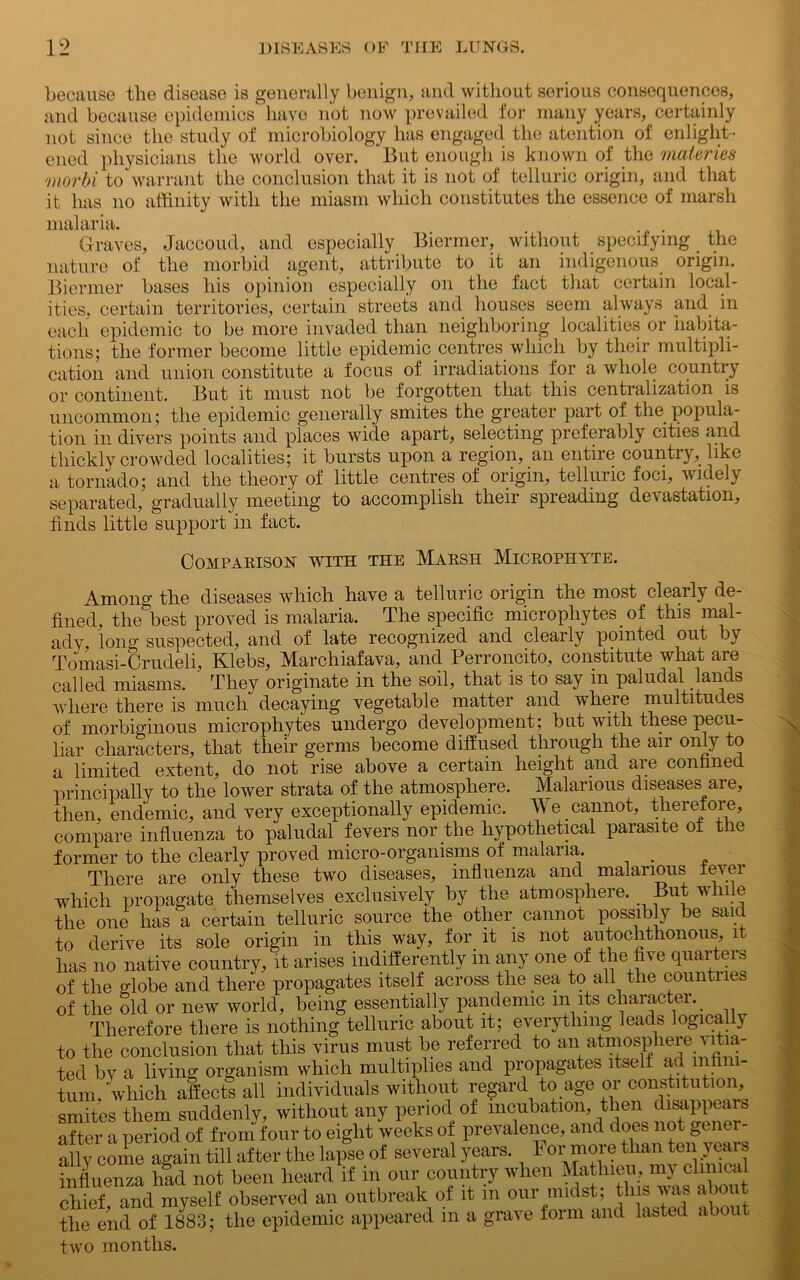 because the disease is generally benign, and without serious consequences, and because epidemics have not now prevailed for many years, certainly not since the study of microbiology has engaged the atention of enlight- ened physicians the world over. But enough is known of the materies morbi to warrant the conclusion that it is not of telluric origin, and that it has no affinity with the miasm which constitutes the essence of marsh malaria. Graves, Jaccoud, and especially Biermer, without specifying the nature of the morbid agent, attribute to it an indigenous origin. Biermer bases his opinion especially on the fact that certain local- ities, certain territories, certain streets and houses seem always and in each epidemic to be more invaded than neighboring localities or 'Habita- tions; the former become little epidemic centres which by their multipli- cation and union constitute a focus of irradiations for a whole country or continent. But it must not be forgotten that this centralization is uncommon; the epidemic generally smites the greater part of the popula- tion in divers points and places wide apart, selecting preferably cities and thickly crowded localities; it bursts upon a region, an entire country, like a tornado; and the theory of little centres of origin, telluric foci, widely separated, gradually meeting to accomplish their spreading devastation, finds little support in fact. Comparison with the Marsh Microphyte. Among the diseases which have a telluric origin the most clearly de- fined, the best proved is malaria. The specific microphytes of this mal- ady, long suspected, and of late recognized and clearly pointed out by Tomasi-Crudeli, Klebs, Marchiafava, and Perroncito, constitute what are called miasms. They originate in the soil, that is to say in paludal lands where there is much decaying vegetable matter and where multitudes of morbiginous microphytes undergo development; but with these pecu- liar characters, that their germs become diffused through the air only to a limited extent, do not rise above a certain height and are confined principally to the lower strata of the atmosphere. Malarious diseases are, then, endemic, and very exceptionally epidemic. We cannot, therefore, compare influenza to paludal fevers nor the hypothetical parasite of the former to the clearly proved micro-organisms of malaria. . There are only these two diseases, influenza and malarious fever which propagate themselves exclusively by the atmosphere. But while the one has a certain telluric source the other cannot possibly be said to derive its sole origin in this way, for it is not autochthonous, it has no native country, it arises indifferently m any one of the five quartern of the globe and there propagates itself across the sea to all the countries of the old or new world, being essentially pandemic in its character. Therefore there is nothing telluric about it; everything leads logically to the conclusion that this virus must be referred to an atmosphere vitia- ted bv a living organism which multiplies and propagates itself ad infini- tum, which affects all individuals without regard to age or constitution, smites them suddenly, without any period of incubation, then disappears after a period of from four to eight weeks of prevalence, and does not gener- ally come again till after the lapse of several years. For more than ten years influenza had not been heard if m our country when Mathieu, my clinical chief and myself observed an outbreak of it m our midst; this was a nut the end of 1883; the epidemic appeared in a grave form and lasted abou two months.