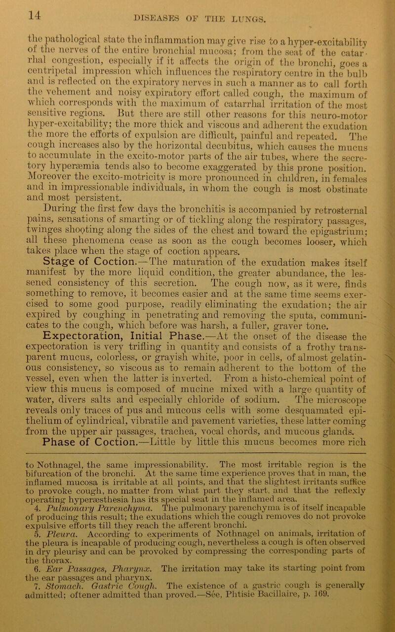 the pathological state the inflammation may give rise to a hyper-excitability of the nerves of the entire bronchial mucosa; from the seat of the catar lhal congestion, especially it it altects the origin of the bronchi, goes a centripetal impression which influences the respiratory centre in the bulb and is reflected on the expiratory nerves in such a manner as to call forth the vehement and noisy expiratory effort called cough, the maximum of which corresponds with the maximum of catarrhal irritation of the most sensitive regions. But there are still other reasons for this neuro-motor hyper-excitability; the more thick and viscous and adherent the exudation the more the efforts of expulsion are difficult, painful and repeated. The cough increases also by the horizontal decubitus, which causes the mucus to accumulate in the excito-motor parts of the air tubes, where the secre- tory liypertemia tends also to become exaggerated by this prone position. Moreover the excito-motricitv is more pronounced in children, in females and in impressionable individuals, in whom the cough is most obstinate and most persistent. _ During the first few days the bronchitis is accompanied by retrosternal pains, sensations of smarting or of tickling along the respiratory passages, twinges shooting along the sides of the chest and toward the epigastrium; all these phenomena cease as soon as the cough becomes looser, which takes place when the stage of coction appears. Stage of Coction.—The maturation of the exudation makes itself manifest by the more liquid condition, the greater abundance, the les- sened consistency of this secretion. The cough now, as it were, finds something to remove, it becomes easier and at the same time seems exer- cised to some good purpose, readily eliminating the exudation; the air expired by coughing in penetrating and removing the sputa, communi- cates to the cough, which before was harsh, a fuller, graver tone. Expectoration, Initial Phase.—At the onset of the disease the expectoration is very trifling in quantity and consists of a frothy trans- parent mucus, colorless, or grayish white, poor in cells, of almost gelatin- ous consistency, so viscous as to remain adherent to the bottom of the vessel, even when the latter is inverted. From a liisto-chemical point of view this mucus is composed of mucine mixed with a large quantity of water, divers salts and especially chloride of sodium. The microscope reveals only traces of pus and mucous cells with some desquamated epi- thelium of cylindrical, vibratile and pavement varieties, these latter coming from the upper air passages, trachea, vocal chords, and mucous glands. Phase of Coction.—Little by little this mucus becomes more rich to Nothnagel, the same impressionability. The most irritable region is the bifurcation of the bronchi. At the same time experience proves that in man, the inflamed mucosa is irritable at all points, and that the slightest irritants suffice to provoke cough, no matter from what part they start, and that the reflexly operating hyperesthesia has its special seat in the inflamed area. 4. Pulmonary Parenchyma. The pulmonary parenchyma is of itself incapable of producing this result; the exudations which the cough removes do not provoke expulsive efforts till they reach the afferent bronchi. 5. Pleura. According to experiments of Nothnagel on animals, irritation of the pleura is incapable of producing cough, nevertheless a cough is often observed in dry pleurisy and can be provoked by compressing the corresponding parts of the thorax. 6. Ear Passages, Pharynx. The irritation may take its starting point from the ear passages and pharynx. 7. Stomach. Gastric Gough. The existence of a gastric cough is generally admitted; oftener admitted than proved.—See, Phtisie Bacillaire, p. 169.