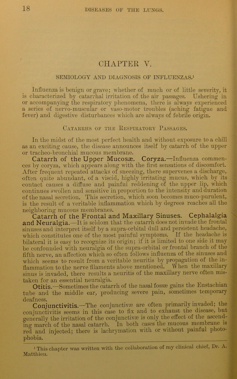 CHAPTER Y. SEMIOLOGY AND DIAGNOSIS OF INFLUENZAS.1 Influenza is benign or grave; whether of much or of little severity, it is characterized by catarrhal irritation of the air passages. Ushering in or accompanying the respiratory phenomena, there is always experienced a series of nervo-muscular or vaso-motor troubles (aching fatigue and fever) and digestive disturbances which are always of febrile origin. Catarrhs of tiie Uespiratory Passages. In the midst of the most perfect health and without exposure to a chill as an exciting cause, the disease announces itself by catarrh of the upper or tracheo-bronchial mucous membrane. Catarrh of the Upper Mucosas. Coryza.—Influenza commen- ces by coryza, which appears along with the first sensations of discomfort. After frequent repeated attacks of sneezing, there supervenes a discharge, often quite abundant, of a viscid, highly irritating mucus, which by its contact causes a diffuse and painful reddening of the upper lip, which continues swollen and sensitive in proportion to the intensity and duration of the nasal secretion. This secretion, which soon becomes muco-purulent, is the result of a veritable inflammation which by degrees reaches all the neighboring mucous membranes. Catarrh of the Frontal and Maxillary Sinuses. Cephalalgia and Neuralgia.—It is seldom that the catarrh does not invade the frontal sinuses and interpret itself by a supra-orbital dull and persistent headache, which constitutes one of the most painful symptoms. If the headache is bilateral it is easy to recognize its origin; if it is limited to one side it may be confounded with neuralgia of the supra-orbital or frontal branch of the fifth nerve, an affection which so often follows influenza of the sinuses and which seems to result from a veritable neuritis by propagation of the in- flammation to the nerve filaments above mentioned. When the maxillary sinus is invaded, there results a neuritis of the maxillary nerve often mis- taken for an essential neuralgia. Otitis.—Sometimes the catarrh of the nasal fossae gains the Eustachian tube and the middle ear, producing severe pain, sometimes temporary deafness. Conjunctivitis.—The conjunctive are often primarily invaded; the conjunctivitis seems in this case to fix and to exhaust the disease, but -i-i .1 • • i i • p n • i.’ amJtt Ihn /-v-PPr»r»4- 4-lvCk ocoemn- \ generally the irritation of the conjunctive is only the effect of the ascend- ing march of the nasal catarrh. In both cases the mucous membrane is red and injected; there is lachrymation with or without painful photo phobia. 1 This chapter was written with the collaboration of my clinical chief, Di. A. .j Matthieu.