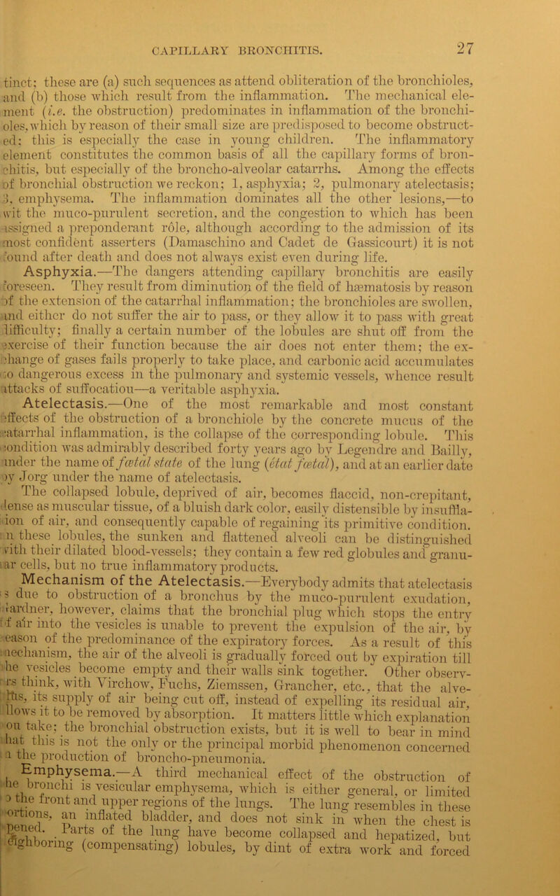 tinct; these are (a) such sequences as attend obliteration of the bronchioles, and (b) those which result from the inflammation. The mechanical ele- ment (i.e. the obstruction) predominates in inflammation of the bronchi- oles, which by reason of their small size are predisposed to become obstruct- ed: this is especially the case in young children. The inflammatory element constitutes the common basis of all the capillary forms of bron- chitis, but especialty of the broncho-alveolar catarrhs. Among the effects of bronchial obstruction we reckon; 1, asphyxia; 2, pulmonary atelectasis; 3, emphysema. The inflammation dominates all the other lesions,—to wit the muco-pnrulent secretion, and the congestion to which has been assigned a preponderant role, although according to the admission of its most confident asserters (Damaschino and Cadet de Gassicourt) it is not round after death and does not always exist even during life. Asphyxia.—The dangers attending capillary bronchitis are easily foreseen. They result from diminution of the field of lisematosis by reason if the extension of the catarrhal inflammation; the bronchioles are swollen, and either do not suffer the air to pass, or they allow it to pass with great difficulty; finally a certain number of the lobules are shut off from the ixercise of their function because the air does not enter them; the ex- change of gases fails properly to take place, and carbonic acid accumulates ;o dangerous excess in the pulmonary and systemic vessels, whence result attacks of suffocation—a veritable asphyxia. Atelectasis.—One of the most remarkable and most constant effects of the obstruction of a bronchiole by the concrete mucus of the catarrhal inflammation, is the collapse of the corresponding lobule. This condition was admirably described forty years ago by Legendre and Bailly, mder the name of fatal state of the lung (etat fatal), and at an earlier date )y Jorg under the name of atelectasis. The collapsed lobule, deprived of air, becomes flaccid, non-crepitant, 'tense as muscular tissue, of a bluish dark color, easily distensible by insuffla- ion of air, and consequently capable of regaining its primitive condition, n these lobules, the sunken and flattened alveoli can be distinguished rith their dilated blood-vessels; they contain a few red globules and granu- lar cells, but no true inflammatory products. Mechanism of the Atelectasis.—Everybody admits that atelectasis ■ s due to obstruction of a bronchus by the muco-purulent exudation, rardner, however, claims that the bronchial plug which stops the entry if air into the vesicles is unable to prevent the expulsion of the air, by eason of the predominance of the expiratory forces. As a result of this : uechanism, the air of the alveoli is gradually forced out by expiration till me vesicles become empty and their walls sink together/ Other observ- ers think, with Virchow, Fuchs, Ziemssen, Grancher, etc., that the alve- : ffis, its supply of air being cut off, instead of expelling its residual air flows it to be removed by absorption. It matters little which explanation on take; the bronchial obstruction exists, but it is well to bear in mind mat this is not the only or the principal morbid phenomenon concerned a the production of broncho-nneumonia. rflcrLwm 7 x- 9 r, , UCWIUC ^napseu ana nepatizect, but ghjonng (compensating) lobules, by dint of extra work and forced