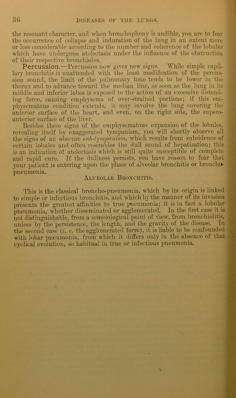 the resonant character, and when bronchophony is audible, you are to fear the occurrence of collapse and induration of the lung in an extent more or less considerable according to the number and coherence of the lobules which have undergone atelectasis under the influence of the obstruction of their respective bronchioles. Percussion.'—Percussion now gives new signs. While simple capil- lary bronchitis is unattended with the least modification of the percus- sion sound, the limit of the pulmonary tone tends to be lower in the thorax and to advance toward the median line, as soon as the lung in its middle and inferior lobes is exposed to the action of an excessive distend- ing force, causing emphysema of over-strained portions; if this em- physematous condition extends, it may involve the lung covering the anterior surface of the heart, and even, on the right side, the supero- anterior surface of the liver. Besides these signs of the emphysematous expansion of the lobules, revealing itself by exaggerated tympanism, you will shortly observe all the signs of an obscure sub-tympanism, which results from subsidence of certain lobules and often resembles the dull sound of hepatization; this is an indication of atelectasis which is still quite susceptible of complete and rapid cure. If the dullness persists, you have reason to fear that your patient is entering upon the phase of alveolar bronchitis or broncho- pneumonia. Alveolar Bronchitis. This is the classical broncho-pneumonia, which by its origin is linked to simple or infectious bronchitis, and which by the manner of its invasion presents the greatest affinities to true pneumonia; it is in fact a lobular pneumonia, whether disseminated or agglomerated. In the first case it is not distinguishable, from a semeiological point of view, from bronchiolitis, unless by the persistence, the length, and the gravity of the disease. In the second case (t. e. the agglomerated form), it is liable to be confounded with lobar pneumonia, from which it differs only in the absence of that cyclical evolution, so habitual in true or infectious pneumonia.