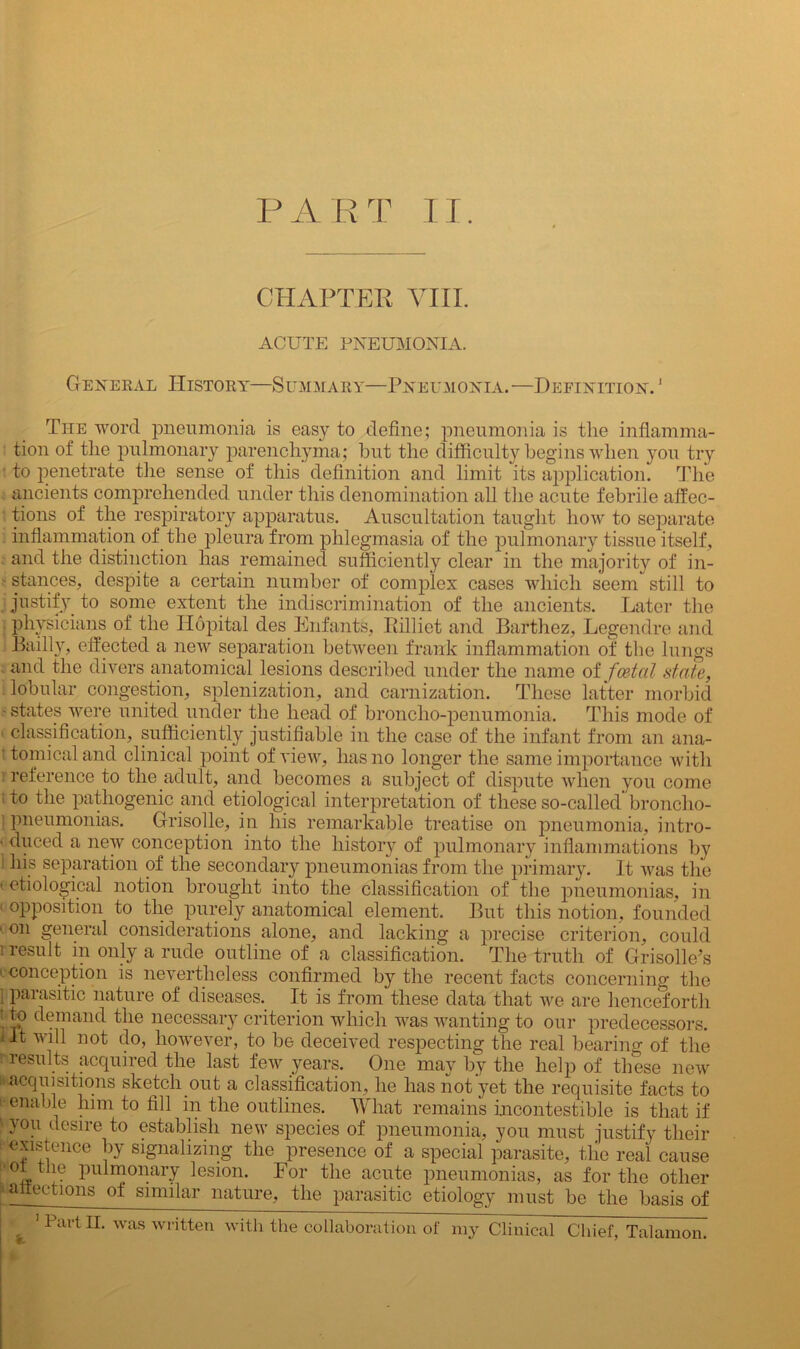 PART II. CHAPTER VIII. ACUTE PNEUMONIA. General History—Summary—Pneumonia. —Definition. 1 The word pneumonia is easy to define; pneumonia is the inflamma- tion of the pulmonary parenchyma; hut the difficulty begins when you try to penetrate the sense of this definition and limit its application. The ancients comprehended under this denomination all the acute febrile affec- tions of the respiratory apparatus. Auscultation taught how to separate inflammation of the pleura from phlegmasia of the pulmonary tissue itself, and the distinction has remained sufficiently clear in the majority of in- - stances, despite a certain number of complex cases which seem still to justify to some extent the indiscrimination of the ancients. Later the physicians of the Ilopital des Enfants, Rilliet and Barthez, Legendre and Bailly, effected a new separation between frank inflammation of the lungs and the divers anatomical lesions described under the name of foetal state, lobular congestion, splenization, and carnization. These latter morbid - states were united under the head of broncho-penumonia. This mode of • classification, sufficiently justifiable in the case of the infant from an ana- : tomicaland clinical point of view, has no longer the same importance with reference to the adult, and becomes a subject of dispute when you come 1 to the pathogenic and etiological interpretation of these so-called’broncho- pneumonias. Grisolle, in his remarkable treatise on pneumonia, intro- ■ duced a new conception into the history of pulmonary inflammations by his separation of the secondary pneumonias from the primary. It was the (etiological notion brought into the classification of the pneumonias, in 1 opposition to the purely anatomical element. But this notion, founded ■ on general considerations alone, and lacking a precise criterion, could i result in only a rude outline of a classification. The truth of Grisolle’s conception is nevertheless confirmed by the recent facts concerning the i parasitic nature of diseases. It is from these data that we are henceforth 1demand the necessary criterion which was wanting to our predecessors, lit will not do, however, to be deceived respecting the real bearing of the ! results acquired the last few years. One may by the help of these new acquisitions sketch out a classification, he has not yet the requisite facts to i-enable him to fill in the outlines. What remains incontestible is that if '■you desire to establish new species of pneumonia, you must justify their existence by signalizing the presence of a special parasite, the real cause L « u hulmtmaiT Esion. For the acute pneumonias, as for the other ^affections of similar nature, the parasitic etiology must be the basis of 1 Part II. was written with the collaboration of my Clinical Chief, Talamon.