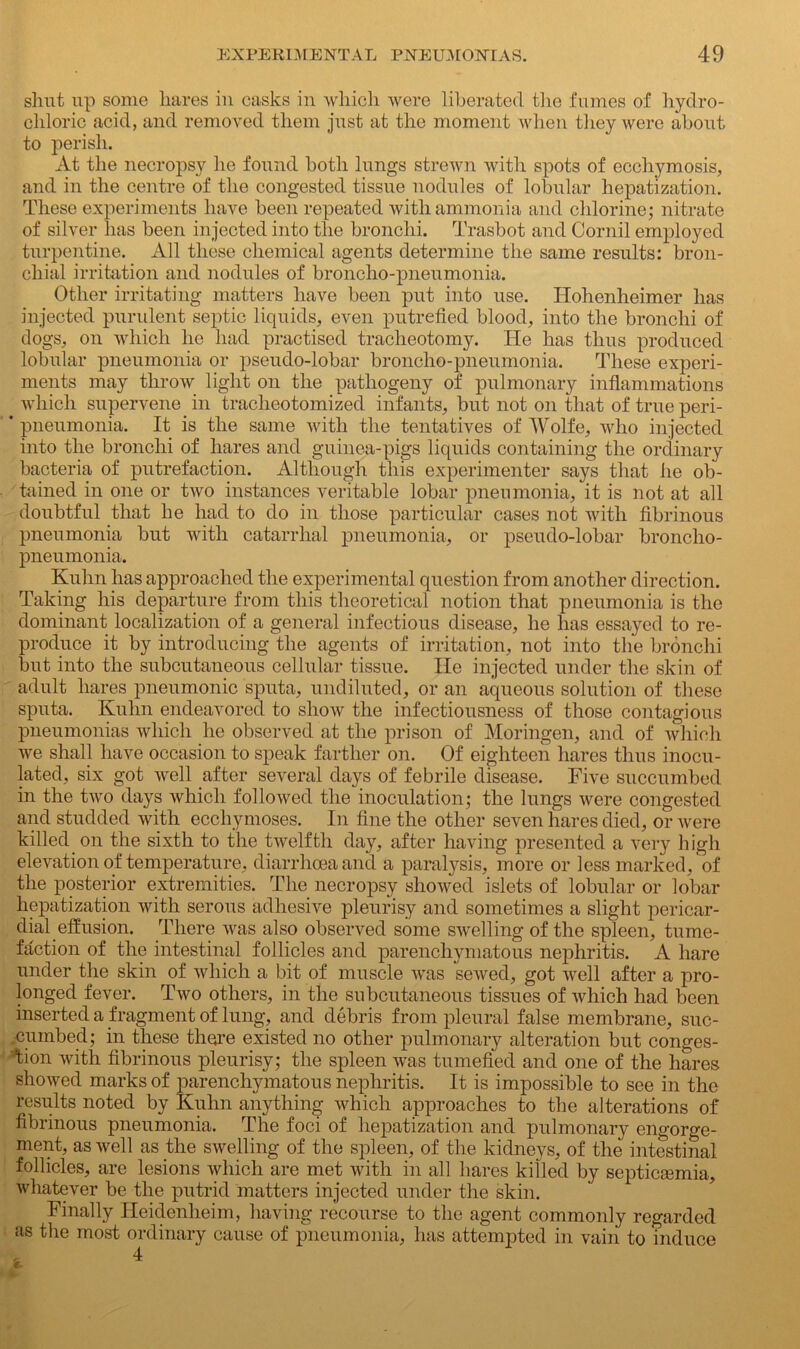 slmt up some hares in casks in which were liberated the fumes of hydro- chloric acid, and removed them just at the moment when they were about to perish. At the necropsy lie found both lungs strewn with spots of ecchymosis, and in the centre of the congested tissue nodules of lobular hepatization. These experiments have been repeated with ammonia and chlorine; nitrate of silver lias been injected into the bronchi. Trasbot and Cornil employed turpentine. All these chemical agents determine the same results: bron- chial irritation and nodules of broncho-pneumonia. Other irritating matters have been put into use. Hohenheimer has injected purulent septic liquids, even putrefied blood, into the bronchi of dogs, on which he had practised tracheotomy. He has thus produced lobular pneumonia or pseudo-lobar broncho-pneumonia. These experi- ments may throw light on the pathogeny of pulmonary inflammations which supervene in tracheotomized infants, but not on that of true peri- * pneumonia. It is the same with the tentatives of Wolfe, who injected into the bronchi of hares and guinea-pigs liquids containing the ordinary bacteria of putrefaction. Although this experimenter says that he ob- tained in one or two instances veritable lobar pneumonia, it is not at all doubtful that he had to do in those particular cases not with fibrinous pneumonia but with catarrhal pneumonia, or pseudo-lobar broncho- pneumonia. Kuhn has approached the experimental question from another direction. Taking his departure from this theoretical notion that pneumonia is the dominant localization of a general infectious disease, he has essayed to re- produce it by introducing the agents of irritation, not into the bronchi but into the subcutaneous cellular tissue. He injected under the skin of adult hares pneumonic sputa, undiluted, or an aqueous solution of these sputa. Kuhn endeavored to show the infectiousness of those contagious pneumonias which he observed at the prison of Moringen, and of which we shall have occasion to speak farther on. Of eighteen hares thus inocu- lated, six got well after several days of febrile disease. Five succumbed in the two days which followed the inoculation; the lungs were congested and studded with ecchymoses. In fine the other seven hares died, or Avere killed on the sixth to the twelfth day, after having presented a very high elevation of temperature, diarrhoea and a paralysis, more or less marked, of the posterior extremities. The necropsy showed islets of lobular or lobar hepatization with serous adhesive pleurisy and sometimes a slight pericar- dial effusion. There Avas also observed some SAvelling of the spleen, tume- faction of the intestinal follicles and parenchymatous nephritis. A hare under the skin of Avhich a bit of muscle Avas seAved, got avcII after a pro- longed fever. Tavo others, in the subcutaneous tissues of Avhich had been inserted a fragment of lung, and debris from pleural false membrane, suc- cumbed; in these there existed no other pulmonary alteration but conges- tion Avith fibrinous pleurisy; the spleen was tumefied and one of the hares shoAved marks of parenchymatous nephritis. It is impossible to see in the results noted by Kuhn anything which approaches to the alterations of fibrinous pneumonia. The foci of hepatization and pulmonary engorge- ment, as Avell as the swelling of the spleen, of the kidneys, of the intestinal follicles, are lesions which are met Avith in all hares killed by septicaemia, whatever be the putrid matters injected under the skin. Finally Heidenlieim, having recourse to the agent commonly regarded as the most ordinary cause of pneumonia, has attempted in vain to induce , 4