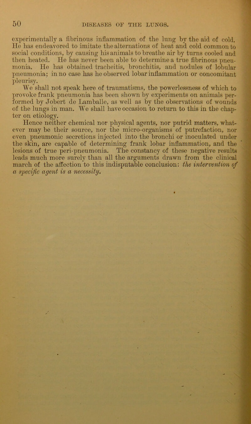 experimentally a fibrinous inflammation of the lung by the aid of cold. He has endeavored to imitate the alternations of heat and cold common to social conditions, by causing his animals to breathe air by turns cooled and then heated. He has never been able to determine a true fibrinous pneu- monia. He has obtained tracheitis, bronchitis, and nodules of lobular pneumonia; in no case has he observed lobar inflammation or concomitant pleurisy. We shall not speak here of traumatisms, the powerlessness of which to provoke frank pneumonia has been shown by experiments on animals per- formed by Jobert de Lamballe, as well as by the observations of wounds of the lungs in man. We shall have occasion to return to this in the chap- ter on etiology. Hence neither chemical nor physical agents, nor putrid matters, what- ever may be their source, nor the micro-organisms of putrefaction, nor even pneumonic secretions injected into the bronchi or inoculated under the skin, are capable of determining frank lobar inflammation, and the lesions of true peri-pneumonia. The constancy of these negative results leads much more surely than all the arguments drawn from the clinical march of the affection to this indisputable conclusion: the intervention of a specific agent is a necessity.