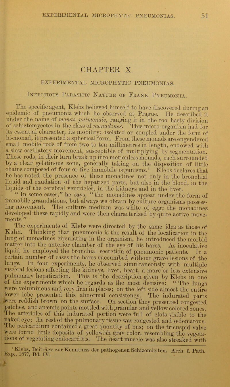 CHAPTER X. EXPERIMENTAL MICROPHYTIC PNEUMONIAS. Infectious Parasitic Nature of Frank Pneumonia. The specific agent, Klebs believed himself to have discovered during an epidemic of pneumonia which he observed at Prague. He described it under the name of monas pulmonale, ranging it in the too hasty division of schiztomycetes in the class of monadines. This micro-organism had for its essential character, its mobility; isolated or coupled under the form of bi-monad, it presented a spherical form. From these monads are engendered small mobile rods of from two to ten millimetres in length, endowed with a slow oscillatory movement, susceptible of multiplying by segmentation. These rods, in their turn break up into motionless monads, each surrounded by a clear gelatinous zone, generally taking on the disposition of little chains composed of four or five immobile organisms.1 Klebs declares that he has noted the presence of these monadines not only in the bronchial liquid and exudation of the hepatized parts, but also in the blood, in the liquids of the cerebral ventricles, in the kidneys and in the liver. “ In some cases,” he says, “ the monadines appear under the form of immobile granulations, but always we obtain by culture organisms possess- ing movement. The culture medium was white of egg; the monadines developed these rapidly and were then characterized by quite active move- ments.” The experiments of Klebs were directed by the same idea as those of Kuhn. Thinking that pneumonia is the result of the localization in the lung of monadines circulating in the organism, he introduced the morbid matter into the anterior chamber of the eye of his hares. As inoculative liquid he employed the bronchial secretion of pneumonic patients. In a certain number of cases the hares succumbed without grave lesions of the lungs. In four experiments, he observed simultaneously with multiple visceral lesions affecting the kidneys, liver, heart, a more or less extensive pulmonary hepatization. This is the description given by Klebs in one of the experiments which he regards as the most decisive: “ The lungs were voluminous and very firm in places; on the left side almost the entire lower lobe presented this abnormal consistency. The indurated parts -were reddish brown on the surface. On section they presented congested patches, and anaemic points mottled with granular and yellow colored zones. The arterioles of this indurated portion were full of clots visible to the naked eye; the rest of the pulmonary tissue was congested and cedematous. The pericardium contained a great quantity of pus; on the tricuspid valve were found little deposits of yellowish gray color, resembling the vegeta- tions of vegetating endocarditis. The heart muscle was also streaked with 1 Klebs, Beitrage zur Kenntniss der pathogenen Schizomiciten. Arch. f. Path Exp., 1877, Bd. IV.