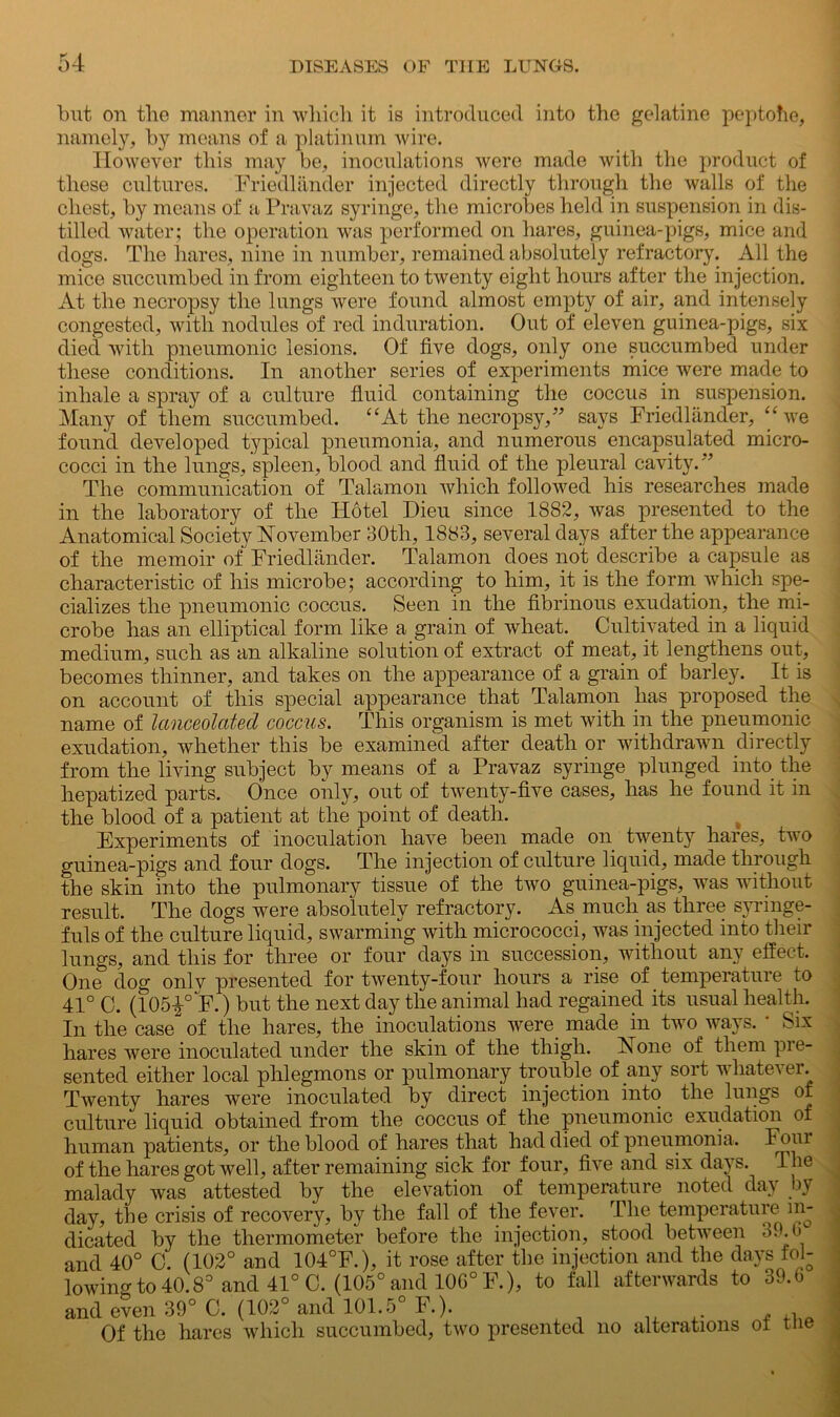 but on the manner in which it is introduced into the gelatine peptohe, namely, by means of a platinum wire. However this may be, inoculations were made with the product of these cultures. Friedlander injected directly through the walls of the chest, by means of a Pravaz syringe, the microbes held in suspension in dis- tilled water; the operation was performed on hares, guinea-pigs, mice and dogs. The hares, nine in number, remained absolutely refractory. All the mice succumbed in from eighteen to twenty eight hours after the injection. At the necropsy the lungs were found almost empty of air, and intensely congested, with nodules of red induration. Out of eleven guinea-pigs, six died with pneumonic lesions. Of five dogs, only one succumbed under these conditions. In another series of experiments mice were made to inhale a spray of a culture fluid containing the coccus in suspension. Many of them succumbed. “At the necropsy,” says Friedlander, “we found developed typical pneumonia, and numerous encapsulated micro- cocci in the lungs, spleen, blood and fluid of the pleural cavity.” The communication of Talamon which followed his researches made in the laboratory of the Hotel Dieu since 1882, was presented to the Anatomical Society November 30th, 1883, several days after the appearance of the memoir of Friedlander. Talamon does not describe a capsule as characteristic of his microbe; according to him, it is the form which spe- cializes the pneumonic coccus. Seen in the fibrinous exudation, the mi- crobe has an elliptical form like a grain of wheat. Cultivated in a liquid medium, such as an alkaline solution of extract of meat, it lengthens out, becomes thinner, and takes on the appearance of a grain of barley. It is on account of this special appearance that Talamon has proposed the name of lanceolcited coccus. This organism is met with in the pneumonic exudation, whether this be examined after death or withdrawn directly from the living subject by means of a Pravaz syringe plunged into the hepatized parts. Once only, out of twenty-five cases, has he found it in the blood of a patient at the point of death. Experiments of inoculation have been made on twenty hares, two guinea-pigs and four dogs. The injection of culture liquid, made through the skin into the pulmonary tissue of the two guinea-pigs, was without result. The dogs were absolutely refractory. As. much as three syringe- fuls of the culture liquid, swarming with micrococci, was injected into their lungs, and this for three or four days in succession, without any effect. One dog onlv presented for twenty-four hours a rise of temperature to 41° C. (105|° F.) but the next day the animal had regained its usual health. In the case of the hares, the inoculations were made in two ways. ' Six hares were inoculated under the skin of the thigh. None of them pie- sented either local phlegmons or pulmonary trouble of any sort whatever. Twenty hares were inoculated by direct injection into the lungs of culture liquid obtained from the coccus of the pneumonic exudation of human patients, or the blood of hares that had died of pneumonia. Fc>ul of the hares got well, after remaining sick for four, five and six days. The malady was attested by the elevation of temperature noted day by day, the crisis of recovery, by the fall of the fever. The temperature in- dicated by the thermometer before the injection, stood between 39.6 and 40° 0. (102° and 104°F.), it rose after the injection and the days fol- lowingto40.8° and 41° 0. (105° and 106° F.), to fall afterwards to 39.6 and even 39° C. (102° and 101.5° F.). Of the hares which succumbed, two presented no alterations oi tne