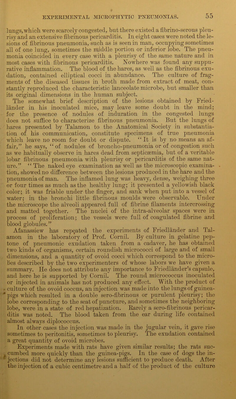 lungs, which were scarcely congested, but there existed a fibrino-serous pleu- risy and an extensive fibrinous pericarditis. In eight cases were noted the le- sions of fibrinous pneumonia, such as is seen in man, occupying sometimes all of one lung, sometimes the middle portion or inferior lobe. The pneu- monia coincided in every case with a pleurisy of the same nature and in most cases with fibrinous pericarditis. Nowhere was found any suppu- rative inflammation. The blood of the hares, as well as the fibrinous exu- dation, contained elliptical cocci in abundance. The culture of frag- ments of the diseased tissues in broth made from extract of meat, con- stantly reproduced the characteristic lanceolate microbe, but smaller than its original dimensions in the human subject. The somewhat brief description of the lesions obtained by Fried- hinder in his inoculated mice, may leave some doubt in the mind; for the presence of nodules of induration in the congested lungs does not suffice to characterize fibrinous pneumonia. But the lungs of hares presented by Talamon to the Anatomical Society in substantia- tion of his communication, constitute specimens of true pneumonia which leave no room for doubt or dispute. “It is by no means an af- fair,” he says, “ of nodules of broncho-pneumonia or of congestion such as we habitually observe in hares dead from septicaemia, but of a veritable lobar fibrinous pneumonia with pleurisy or pericarditis of the same nat- ure.” “ The naked eye examination as well as the microscopic examina- . tion, showed no difference between the lesions produced in the hare and the pneumonia of man. The inflamed lung was heavy, dense, weighing three or four times as much as the healthy lung; it presented a yellowish black color; it was friable under the finger, and sank when put into a vessel of water; in the bronchi little fibrinous moulds were observable. Under the microscope the alveoli appeared full of fibrine filaments intercrossing and matted together. The nuclei of the intra-alveolar spaces Avere in process of proliferation; the vessels were full of coagulated fibrine and blood globules.” AfanassieAV has repeated the experiments of Friecllander and Tal- amon in the laboratory of Prof. Cornil. By culture in gelatine pep- tone of pneumonic exudation taken from a cadaver, he has obtained two kinds of organisms, certain roundish micrococci of large and of small dimensions, and a quantity of ovoid cocci which correspond to the micro- bes described by the Iavo experimenters of Avhose labors Ave have given a summary. He does not attribute any importance to Friedlander’s capsule, and here he is supported by Cornil. The round micrococcus inoculated or injected in animals has not produced any effect. With the product of ■ culture of the ovoid coccus, an injection Avas made into the lungs of guinea- -pigs Avliich resulted in a double sero-fibrinous or purulent pleurisy; the lobe corresponding to the seat of puncture, and sometimes the neighboring lobe, Avere in a state of red hepatization. Rarely a sero-fibrinous pericar- ditis Avas noted. The blood taken from the ear during life contained almost ahvays diplococcus. In other cases the injection Avas made in the jugular vein, it gave rise sometimes to peritonitis, sometimes to pleurisy. The exudation contained a great quantity of ovoid microbes. Experiments made Avith rats have given similar results; the rats suc- , cumbed more quickly than the guinea-pigs. In the case of dogs the in- jections did not determine any lesions sufficient to produce death. After the injection of a cubic centimetre and a half of the product of the culture