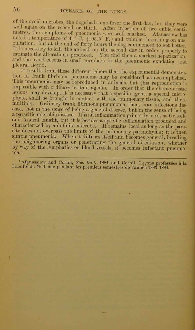 of the ovoid microbes, the dogs had some fever the first day, but they were well again on the second or third. After injection of two cubic centi- metres, the symptoms of pneumonia were well marked. Afanassiew has noted a temperature of 41° C. (105.5° F.) and tubular breathing on aus- cultation; but at the end of forty hours the dog commenced to get better. It is necessary to kill the animal on the second day in order properly to estimate the alterations produced. You find then a marked hepatization, and the ovoid coccus in small numbers in the pneumonic exudation and pleural liquid. . ^ results from these different labors that the experimental demonstra- tion of frank fibrinous pneumonia may be considered as accomplished. This pneumonia may be reproduced in animals, but this reproduction is impossible with ordinary irritant agents. In order that the characteristic lesions may develop, it is necessary that a specific agent, a special micro- phyte, shall be brought in contact with the pulmonary tissue, and there multiply. . Ordinary frank fibrinous pneumonia, then, is an infectious dis- ease, not in the sense of being a general disease, but in the sense of being a parasitic microbic disease. It is an inflammation primarily local, as Grisolle and Andral taught, but it is besides a specific inflammation produced and characterized by a definite microbe. It remains local as long as the para- site does not overpass the limits of the pulmonary parenchyma; it is then simple pneumonia. When it diffuses itself and becomes general, invading the neighboring organs or penetrating the general circulation, whether by way of the lymphatics or blood-vessels, it becomes infectant pneumo- nia.1 ’Afanassiew and Cornil, Soc. biol., 1884, and Cornil, Lemons professees a la Faculte de Medicine pendant les premiers semestres de l’annee 1888-1884.