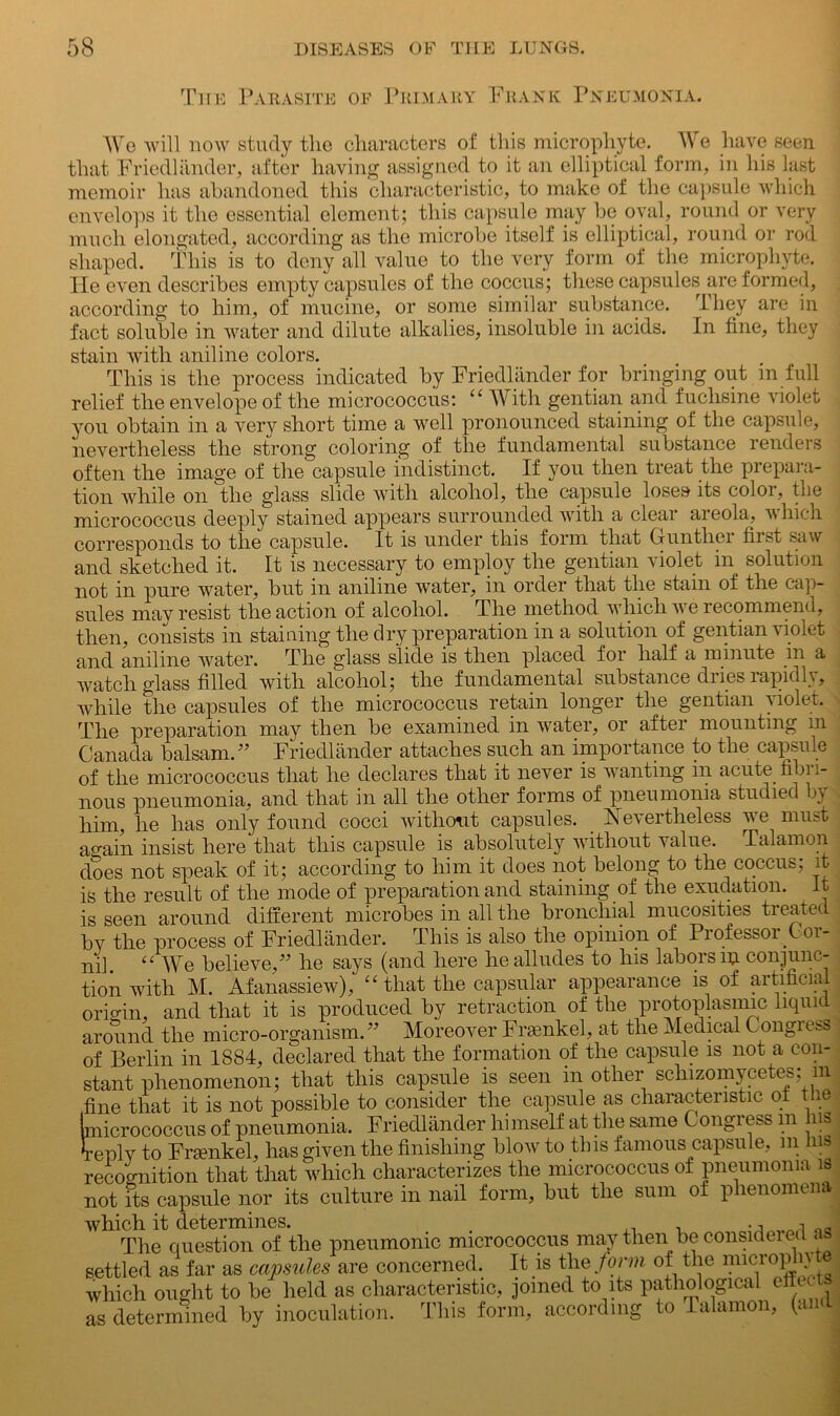 Tiie Parasite of Primary Frank Pneumonia. We will now study the characters of this microphyte. We have seen that Friedlander, after having assigned to it an elliptical form, in his last memoir has abandoned this characteristic, to make of the capsule which envelops it the essential element; this capsule may be oval, round or very much elongated, according as the microbe itself is elliptical, round or rod shaped. This is to deny all value to the very form of the microphyte. He even describes empty capsules of the coccus; these capsules are formed, according to him, of mucine, or some similar substance. They are in fact soluble in water and dilute alkalies, insoluble in acids. In fine, they stain with aniline colors. This is the process indicated by Friedlander for bringing out in full relief the envelope of the micrococcus: u With gentian and fuclisine violet you obtain in a very short time a well pronounced staining of the capsule, nevertheless the strong coloring of the fundamental substance renders often the image of the capsule indistinct. If you then treat the prepara- tion while on the glass slide with alcohol, the capsule loses its color, the micrococcus deeply stained appears surrounded with a clear areola, which corresponds to the capsule. It is under this form that Gunther first saw and sketched it. It is necessary to employ the gentian violet in solution not in pure water, but in aniline water, in order that the stain of the cap- sules may resist the action of alcohol. The method which we recommend, then, consists in staining the dry preparation in a solution of gentian violet and aniline water. The glass slide is then placed for half a minute in a watch glass filled with alcohol; the fundamental substance dries rapidly, while the capsules of the micrococcus retain longer the gentian violet. The preparation may then be examined in water, or after mounting in Canada balsam. ” Friedlander attaches such an importance to the capsule of the micrococcus that he declares that it never is wanting in acute fibi i- nous pneumonia, and that in all the other forms of pneumonia studied ly him, he has only found cocci without capsules. Nevertheless we must again insist here that this capsule is absolutely without value, Talamon does not speak of it; according to him it does not belong to the coccus; it is the result of the mode of preparation and staining of the exudation. It is seen around different microbes in all the bronchial mucosities treated by the process of Friedlander. This is also the opinion of Professor Oor- nil. “We believe/’ he says (and here he alludes to his labors m conjunc- tion with M. Afanassiew), “ that the capsular appearance is of artificial origin, and that it is produced by retraction of the protoplasmic liquid around the micro-organism.” Moreover Frauikel, at the Medical Congiess' of Berlin in 1884, declared that the formation of the capsule is not a con- stant phenomenon; that this capsule is seen in other schizomycetes; m fine that it is not possible to consider the capsule as characteristic ot the hnicrococcus of pneumonia. Friedlander himself at the same C ongress m ns Teplv to Frsenkel, has given the finishing blow to this famous capsule, m Jus recognition that that which characterizes the micrococcus of pneumonia is not its capsule nor its culture in nail form, but the sum ot phenomena which it determines. j.a The question of the pneumonic micrococcus may then be considered as settled as far as capsules are concerned. It is the form of the microp iy which ought to be held as characteristic, joined to its pathological eft as determined by inoculation. This form, according to Talamon, (and