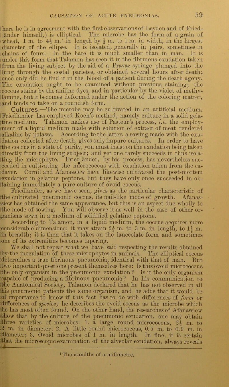 here he is in agreement with the first observations of Leyden and of Fried- lander himself,) is elliptical. The microbe has the form of a grain of wheat, 1 m. to m.1 in length by ^ m. to 1 m. in width, in the largest diameter of the ellipse. It is isolated, generally in pairs, sometimes in chains of fours. In the hare it is much smaller than in man. It is under this form that Talamon has seen it in the fibrinous exudation taken from the living subject by the aid of a Pravaz syringe plunged into the lung through the costal parietes, or obtained several hours after death; once only did he find it in the blood of a patient during the death agony. The exudation ought to be examined without previous staining; the coccus stains by the aniline dyes, and in particular by the violet of methy- lamine, but it becomes deformed under the action of the coloring matter, and tends to take on a roundish form. Cultures.—The microbe may be cultivated in an artificial medium. 1 Friedlander has employed Koch’s method, namely culture in a solid gela- |tine medium. Talamon makes use of Pasteur’s process, i.e. the employ- : ment of a liquid medium made with solution of extract of meat rendered alkaline by potassa. According to the latter, a sowing made with the exu- dation collected after death, gives only impure cultures. In order to have The coccus in a state of purity, you must insist on the exudation being taken directly from the living subject; and yet one rarely succeeds in thus isola- ting the microphyte. Friedlander, by his process, has nevertheless suc- ceeded in cultivating the micrococcus with exudation taken from the ca- daver. Cornil and Afanassiew have likewise cultivated the post-mortem exudation in gelatine peptone, but they have only once succeeded in ob- :taming immediately a pure culture of ovoid coccus. Friedlander, as we have seen, gives as the particular characteristic of The cultivated pneumonic coccus, its nail-like mode of growth. Afanas- -siew has obtained the same appearance, but this is an aspect due wholly to tthe mode of sowing. You will observe it as well in the case of other or- .ganisms sown in a medium of solidified gelatine peptone. According to Talamon, in a liquid medium, the coccus acquires more considerable dimensions; it may attain 2\ m. to 3 m. in length, to 1^ m. iin breadth; it is then that it takes on the lanceolate form and sometimes one of its extremities becomes tapering. We shall not repeat what we have said respecting the results obtained ! by The inoculation of these microphytes in animals. The elliptical coccus determines a true fibrinous pneumonia, identical with that of man. But Two important questions present themselves here: Is this ovoid micrococcus [the only organism in the pneumonic exudation? Is it the only organism capable of producing a fibrinous pneumonia ? In his communication to t the Anatomical Society, Talamon declared that he has not observed in all t his pneumonic patients the same organism, and he adds that it would be of importance to know if this fact has to do with differences of form or differences of species; he describes the ovoid coccus as the microbe which Ihe has most often found. On the other hand, the researches of Afanassiew •show that by the culture of the pneumonic exudation, one may obtain three varieties of microbes: 1. a large round micrococcus, 2\ m. to ■ ^m. in diameter; 2. A little round micrococcus, 0.5 m. to 0.9 m. in diameter; 3. Ovoid microbes of 1 m. in length. In fine, it is certain : that the microscopic examination of the alveolar exudation, always reveals 1 Thousandths of a millimetre.