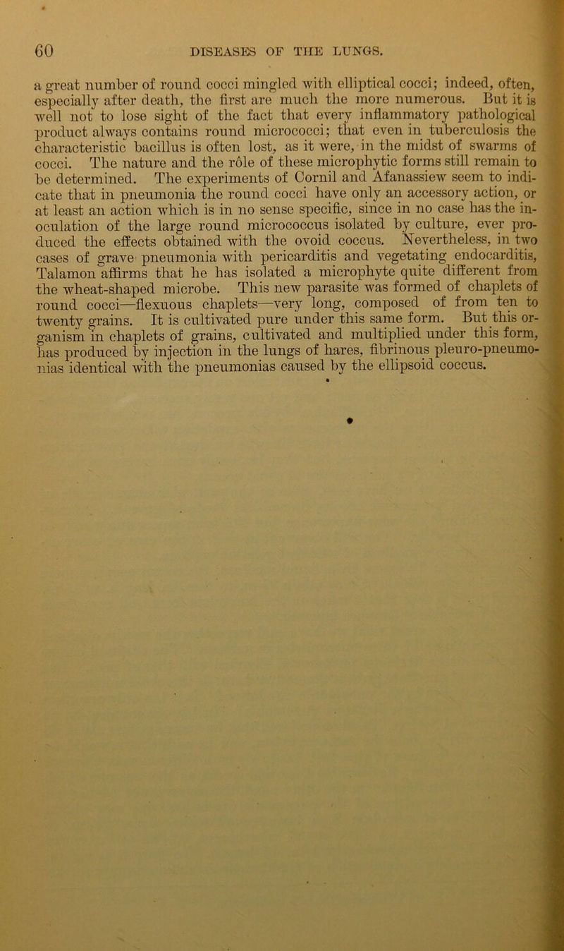 a great number of round cocci mingled with elliptical cocci; indeed, often, especially after death, the first are much the more numerous. But it is well not to lose sight of the fact that every inflammatory pathological product always contains round micrococci; that even in tuberculosis the characteristic bacillus is often lost, as it were, in the midst of swarms of cocci. The nature and the role of these micropliytic forms still remain to be determined. The experiments of Cornil and Afanassiew seem to indi- cate that in pneumonia the round cocci have only an accessory action, or at least an action which is in no sense specific, since in no case has the in- oculation of the large round micrococcus isolated by culture, ever pro- duced the effects obtained with the ovoid coccus. Nevertheless, in two cases of grave pneumonia with pericarditis and vegetating endocarditis, Talamon affirms that he has isolated a microphyte quite different from the wheat-shaped microbe. This new parasite was formed of chaplets of round cocci—flexuous chaplets—very long, composed of from ten to twenty grains. It is cultivated pure under this same form. But this or- ganism in chaplets of grains, cultivated and multiplied under this form, has produced by injection in the lungs of hares, fibrinous pleuro-pneumo- nias identical with the pneumonias caused by the ellipsoid coccus.