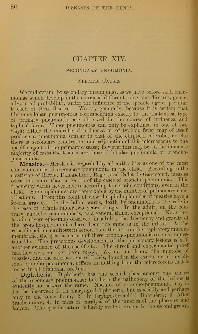 CHAPTER XIV. SECONDARY PNEUMONIA. Specific Causes. We understand by secondary pneumonias, as we have before said, pneu- monias which develop in the course of different infectious diseases, gener- ally, in all probability, under the influence of the specific agent peculiar to each of these diseases. We say generally, because it is certain that fibrinous lobar pneumonias corresponding exactly to the anatomical type of primary pneumonia, are observed in the course of influenza and typhoid fever. These pneumonias can only be explained in one of two ways: either the microbe of influenza or of typhoid fever may of itself produce a pneumonia similar to that of the elliptical microbe, or else there is secondary penetration and adjunction of this micrococcus to the specific agent of the primary disease; however this maybe, in the immense majority of cases the lesions are those of lobular pneumonia or broncho- pneumonia. Measles.—Measles is regarded by all authorities as one of the most common causes of secondary pneumonia in the child. According to the stastistics of Barrie, Damaschino, Roger, and Cadet de Gassicourt, measles occasions more than a fourth of the cases of broncho-pneumonia. This frequency varies nevertheless according to certain conditions, even in the child. Some epidemics are remarkable by the number of pulmonary com- plications. From this point of view, hospital epidemics of measles have a special gravity. In the infant wards, death by pneumonia is the rule in the case of infants under two years of age. In the adult, on the con- trary; rubeolic pneumonia is, as a general thing, exceptional. Xevertlie- less'in divers epidemics observed in adults, the frequency and gravity of the broncho-pneumonias have been the same as in the infant. As the rubeolic poison manifests its action from the first on the respiratory mucous membrane, the specific nature of these bronclio-pneumonias seems unques- tionable. The precocious development of the pulmonary lesions is still another evidence of the specificity. The direct and experimental proof has, however, not* yet been made. We do not know the microbe of measles, and the micrococcus of Bobes, found in the exudation of morbil- lous broncho-pneumonia, differs in nothing from the micrococcus that is found in all bronchial products. Diphtheria.—Diphtheria has the second place among the causes of the secondary pneumonias; but here the pathogeny of the lesions is evidently not always the same. Xodules of broncho-pneumonia may m fact be observed; 1. In pharyngeal diphtheria, but especially and perhaps only in the toxic form; 2. In laryngo-bronchial diphtheria; 3. Atter tracheotomy; 4. In cases of paralysis of the muscles of the pharynx ana larynx. The specific nature is hardly evident except in the second group,