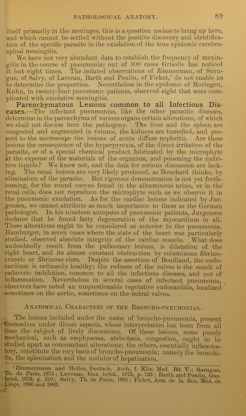 itself primarily in tlie meninges, this is a question useless to bring up here, and which cannot be settled without the positive discovery and identifica- tion of the specific parasite in the exudation of the true epidemic cerebro- spinal meningitis. We have not very abundant data to establish the frequency of menin- gitis in the course of pneumonia; out of 300 cases Grisolle has noticed it but eight times. The isolated observations of Zimmerman, of Suru- gue, of Salvy, of Laveran, Barth and Poulin, of Firket,1 do not enable us to determine the proportion. Nevertheless in the epidemic of Moringen, Kuhn, in twenty-four pneumonic patients, observed eight that were com- plicated with exudative meningitis. Parenchymatous Lesions common to all Infectious Dis- eases.—The infectant pneumonias, like the other parasitic diseases, determine in the parenchyma of various organs certain alterations, of which we shall not discuss here the pathogeny. The liver and the spleen are congested and augmented in volume, the kidneys are tumefied, and pre- sent to the microscope the lesions of acute diffuse nephritis. Are these lesions the consequence of the hyperpyrexia, of the direct irritation of the parasite, or of a special chemical product fabricated by the microphyte at the expense of the materials of the organism, and poisoning the nutri- tive liquids? We know not, and the data for serious discussion are lack- ing. The renal lesions are very likely produced, as Bouchard thinks, by elimination of the parasite. But rigorous demonstration is not yet forth- coming, for the round coccus found in the albuminous urine, or in the renal cells, does not reproduce the microphyte such as we observe it in the pneumonic exudation. As for the cardiac lesions indicated by Jur- gensen, we cannot attribute as much importance to them as the German pathologist. In his nineteen autopsies of pneumonic patients, Jurgensen declares that he found fatty degeneration of the myocardium in all. These alterations ought to be considered as anterior to the pneumonia. Hamburger, in seven cases where the state of the heart was particularly studied, observed absolute integrity of the cardiac muscle. What does undoubtedly result from the pulmonary lesions, is dilatation of the right heart, and its almost constant obstruction by voluminous fibrino- cruoric or fibrinous clots. Despite the assertion of Bouillaud, the endo- cardium is ordinarily healthy; the redness of the valves is the result of cadaveric imbibition, common to all the infectious diseases, and not of inflammation. Nevertheless in several cases of infectant pneumonia, observers have noted an unquestionable vegetative endocarditis, localized sometimes on the aortic, sometimes on the mitral valves. Anatomical Characters of the Broncho-pneumonias. The lesions included under the name of broncho-pneumonia, present themselves under divers aspects, whose interpretation has been from all time the subject of lively discussions. Of these lesions, some purely mechanical, such as emphysema, atelectasis, congestion, ought to be studied apart as concomitant alterations; the others, essentially inflamma- tory, constitute the very basis of broncho-pneumonia; namely the bronchi- tis, the splenization and the nodules of hepatization. 1 Zimmermann and Heller, Deutsch. Arch, f. Klin Med. Bd. V.; Suru°we Th. de Paris, 1875 ; Laveran, Gaz. hebd., 1875, p. 723 : Barth and Ponlin, Gaz’ hebd, 1879, p. 310; Salvy, Th. de Paris, 1881; Firket, Ann. de la Soc. Med. de Liege, 1880 and 1883.