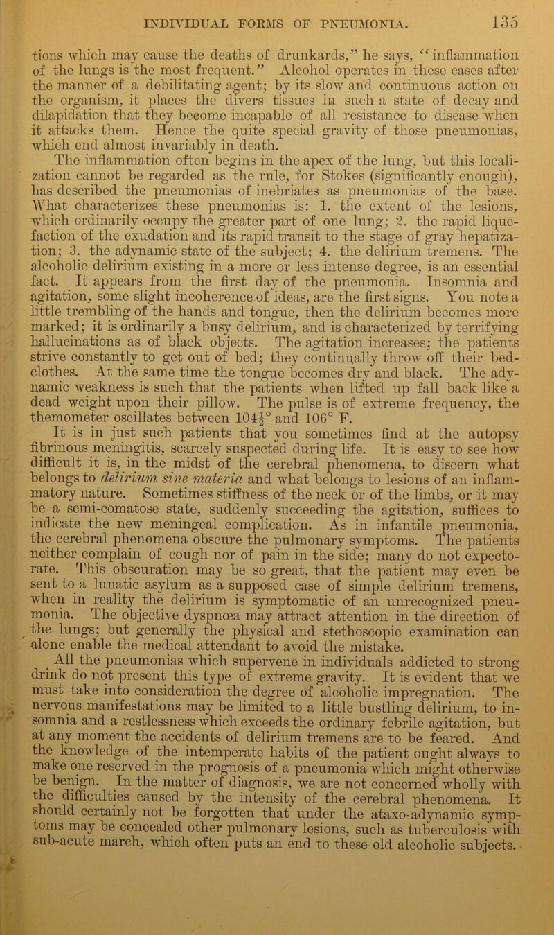 tions which may cause the deaths of drunkards,” he says, “inflammation of the lungs is the most frequent. ” Alcohol operates in these cases after the manner of a debilitating agent; by its slow and continuous action on the organism, it places the divers tissues in such a state of decay and dilapidation that they become incapable of all resistance to disease when it attacks them. Hence the quite special gravity of those pneumonias, which end almost invariably in death. The inflammation often begins in the apex of the lung, but this locali- zation cannot be regarded as the rule, for Stokes (significantly enough), has described the pneumonias of inebriates as pneumonias of the base. What characterizes these pneumonias is: 1. the extent of the lesions, which ordinarily occupy the greater part of one lung; 2. the rapid lique- faction of the exudation and its rapid transit to the stage of gray hepatiza- tion; 3. the adynamic state of the subject; 4. the delirium tremens. The alcoholic delirium existing in a more or less intense degree, is an essential fact. It appears from the first day of the pneumonia. Insomnia and agitation, some slight incoherence of ideas, are the first signs. You note a little trembling of the hands and tongue, then the delirium becomes more marked; it is ordinarily a busy delirium, and is characterized by terrifying hallucinations as of biack objects. The agitation increases; the patients strive constantly to get out of bed; they continually throw off their bed- clothes. At the same time the tongue becomes dry and black. The ady- namic weakness is such that the patients when lifted up fall back like a dead weight upon their pillow. The pulse is of extreme frequency, the themometer oscillates between 104|° and 106° F. It is in just such patients that you sometimes find at the autopsy fibrinous meningitis, scarcely suspected during life. It is easy to see how difficult it is, in the midst of the cerebral phenomena, to discern what belongs to delirium sine materia and what belongs to lesions of an inflam- matory nature. Sometimes stiffness of the neck or of the limbs, or it may be a semi-comatose state, suddenly succeeding the agitation, suffices to indicate the new meningeal complication. As in infantile pneumonia, the cerebral phenomena obscure the pulmonary symptoms. The patients neither complain of cough nor of pain in the side; many do not expecto- rate. This obscuration may be so great, that the patient may even be sent to a lunatic asylum as a supposed case of simple delirium tremens, when in reality the delirium is symptomatic of an unrecognized pneu- monia. The objective dyspnoea may attract attention in the direction of , the lungs; but generally the physical and stethoscopic examination can alone enable the medical attendant to avoid the mistake. All the pneumonias which supervene in individuals addicted to strong drink do not present this type of extreme gravity. It is evident that we must take into consideration the degree of alcoholic impregnation. The nervous manifestations may be limited to a little bustling delirium, to in- somnia and a restlessness wfliich exceeds the ordinary febrile agitation, but at any moment the accidents of delirium tremens are to be feared. And the knowledge of the intemperate habits of the patient ought always to make one reserved in the prognosis of a pneumonia which might otherwise be benign. In the matter of diagnosis, we are not concerned wholly with the difficulties caused by the intensity of the cerebral phenomena. It should certainly not be forgotten that under the ataxo-adynamic symp- toms may be concealed other pulmonary lesions, such as tuberculosis with sub-acute march, which often puts an end to these old alcoholic subjects.