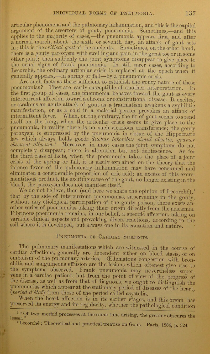 articular phenomena and the pulmonary inflammation, and this is the capital argument of the assertors of gouty pneumonia. Sometimes,—and this applies to the majority of cases,—the pneumonia appears first, and after a normal march, about the sixth or seventh day, an attack of gout sets in; this is the critical gout of the ancients. Sometimes, on the other hand, there is a gouty paroxysm with swelling and pain in the great toe or in some other joint; then suddenly the joint symptoms disappear to give place to the usual signs of frank pneumonia. In still rarer cases, according to Lecorche, the ordinary articular crisis is replaced at the epoch when it generally appears,—in spring or fall—by a pneumonic crisis. Are such facts as these sufficient to establish the gouty nature of these pneumonias ? They are easily susceptible of another interpretation. In the first group of cases, the pneumonia behaves toward the gout as every intercurrent affection toward a chronic or constitutional disease. It excites, or awakens an acute attack of gout as a traumatism awakens a syphilitic manifestation, or as a cold in a malarial person provokes an attack of intermittent fever. When, on the contrary, the fit of gout seems to spend itself on the lung, when the articular crisis seems to give place to the pneumonia, in reality there is no such vicarious transference; the gouty paroxysm is suppressed by the pneumonia in virtue of the Hippocratic law which always holds good: duobus laboribus simul cibortis, gravior obscurat alterum.1 Moreover, in most cases the joint symptoms do not completely disappear; there is alteration but not delitescence. As for the third class of facts, when the pneumonia takes the place of a joint crisis of the spring or fall, it is easily explained on the theory that the intense fever of the pulmonary inflammation may have consumed and eliminated a considerable proportion of uric acid; an excess of this excre- mentitious product, the exciting cause of the gout, no longer existing in the blood, the paroxysm does not manifest itself. We do not believe, then (and here we share the opinion of Lecorche),3 that by the side of intercurrent pneumonias, supervening in the gouty, without any etiological participation of the gouty poison, there exists an- other series of pneumonias taking their origin directly from the uricsemia. Fibrinous pneumonia remains, in our belief, a specific affection, taking on variable clinical aspects and provoking divers reactions, according to the soil where it is developed, but always one in its causation and nature. Pneumonia of Cardiac Subjects. The pulmonary manifestations which are witnessed in the course of cardiac affections, generally are dependent either on blood stasis, or on embolism of the pulmonary arteries. (Edematous congestion with bron- chitis and sanguineous effusion are the lesions which oftenest give rise to the symptoms observed. Frank pneumonia may nevertheless super- vene m a caidiac patient, but from the point of view of the progress of the disease, as well as from that of diagnosis, we ought to distinguish the pneumonias which appear at the stationary period of diseases of the heart (;period cl’ctat) from those of the period called asystolia. When the heart affection is in its earlier stages, and this organ has preserved its energy and its regularity, whether the pathological condition lesser tW° morbitl processes at the same time arising, the greater obscures the 2 Lecorche ; Theoretical and practical treatise on Gout. Paris, 1884, p. 324.