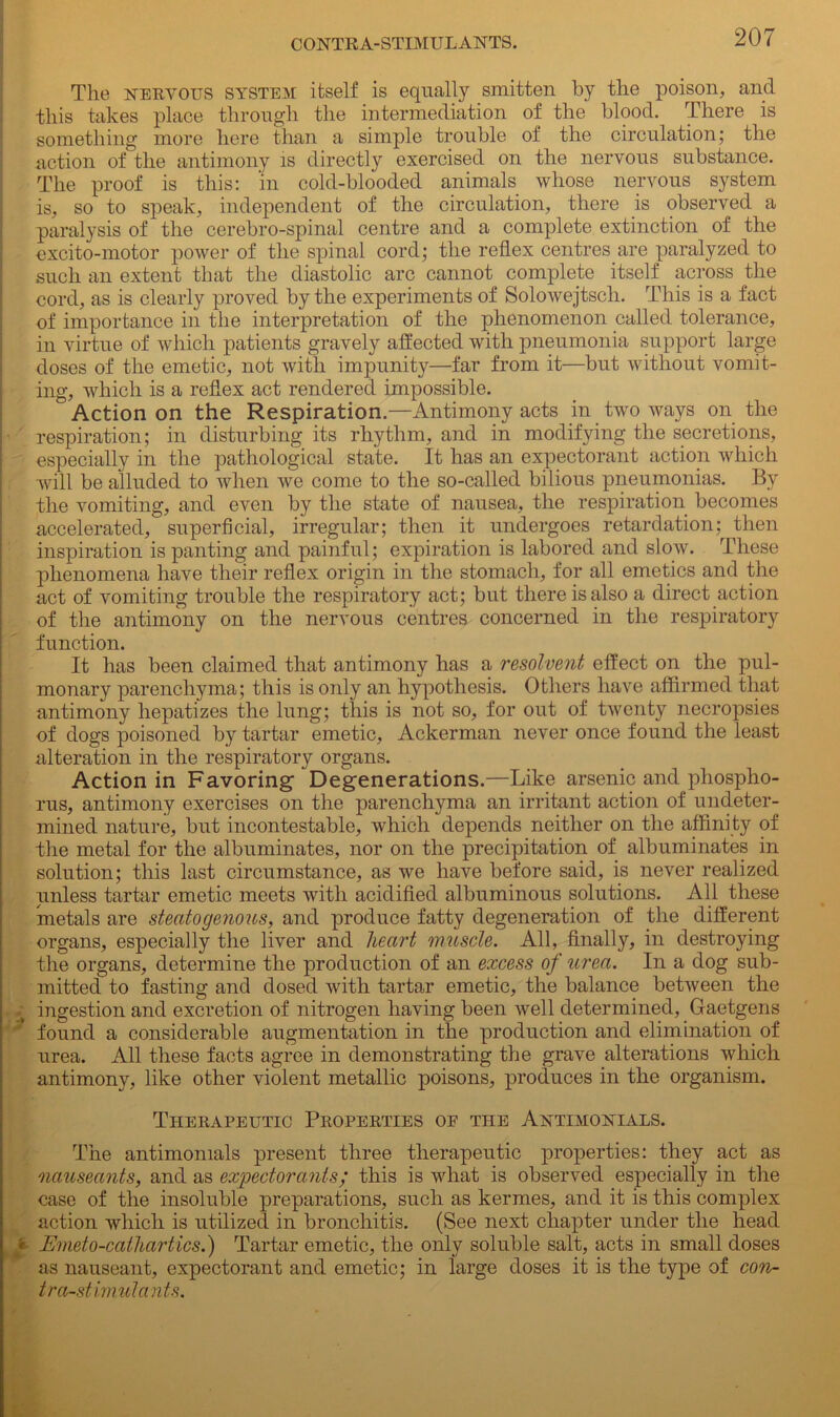 '■V The nervous system itself is equally smitten by the poison, and this takes place through the intermediation of the blood. There is something more here than a simple trouble of the circulation; the action of the antimony is directly exercised on the nervous substance. The proof is this: in cold-blooded animals whose nervous system is, so to speak, independent of the circulation, there is observed a paralysis of the cerebro-spinal centre and a complete extinction of the excito-motor power of the spinal cord; the reflex centres are paralyzed to such an extent that the diastolic arc cannot complete itself across the cord, as is clearly proved by the experiments of Solowejtsch. This is a fact of importance in the interpretation of the phenomenon called tolerance, in virtue of which patients gravely affected with pneumonia support large doses of the emetic, not with impunity—far from it—but without vomit- ing, which is a reflex act rendered impossible.  Action on the Respiration.—Antimony acts in two ways on the respiration; in disturbing its rhythm, and in modifying the secretions, especially in the pathological state. It has an expectorant action which will be alluded to when we come to the so-called bilious pneumonias. By the vomiting, and even by the state of nausea, the respiration becomes accelerated, superficial, irregular; then it undergoes retardation; then inspiration is panting and painful; expiration is labored and slow. These phenomena have their reflex origin in the stomach, for all emetics and the act of vomiting trouble the respiratory act; but there is also a direct action of the antimony on the nervous centres concerned in the respiratory function. It has been claimed that antimony has a resolvent effect on the pul- monary parenchyma; this is only an hypothesis. Others have affirmed that antimony liepatizes the lung; this is not so, for out of twenty necropsies of dogs poisoned by tartar emetic, Ackerman never once found the least alteration in the respiratory organs. Action in Favoring- Degenerations.—Like arsenic and phospho- rus, antimony exercises on the parenchyma an irritant action of undeter- mined nature, but incontestable, which depends neither on the affinity of the metal for the albuminates, nor on the precipitation of albuminates in solution; this last circumstance, as we have before said, is never realized unless tartar emetic meets with acidified albuminous solutions. All these metals are steatogenous, and produce fatty degeneration of the different organs, especially the liver and heart muscle. All, finally, in destroying the organs, determine the production of an excess of urea. In a dog sub- mitted to fasting and dosed with tartar emetic, the balance between the ingestion and excretion of nitrogen having been well determined, Gaetgens found a considerable augmentation in the production and elimination of urea. All these facts agree in demonstrating the grave alterations which antimony, like other violent metallic poisons, produces in the organism. Therapeutic Properties op the Antimonials. The antimonials present three therapeutic properties: they act as nauseants, and as expectorants; this is what is observed especially in the case of the insoluble preparations, such as kermes, and it is this complex action which is utilized in bronchitis. (See next chapter under the head « Emeto-calliartics.) Tartar emetic, the only soluble salt, acts in small doses as nauseant, expectorant and emetic; in large doses it is the type of con- tra-stimulants.