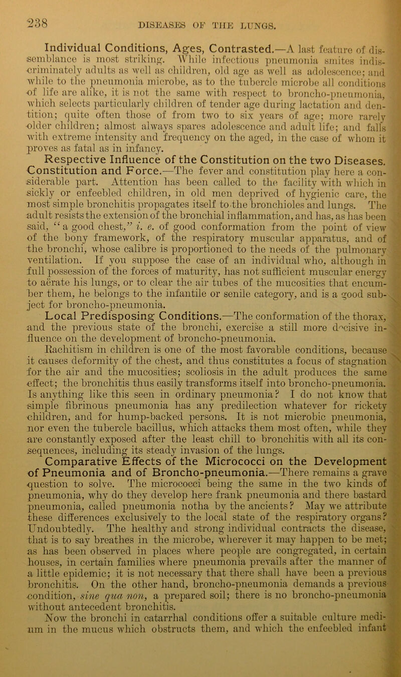Individual Conditions, Ages, Contrasted.—A last feature of dis- semblance is most striking. While infectious pneumonia smites indis- criminately adults as well as children, old age as well as adolescence; and while to the pneumonia microbe, as to the tubercle microbe all conditions •of life are alike, it is not the same with respect to broncho-pneumonia, which selects particularly children of tender age during lactation and den- tition; quite often those of from two to six years of age; more rarely •older children; almost always spares adolescence and adult life; and falls with extreme intensity and frequency on the aged, in the case of whom it proves as fatal as in infancy. Respective Influence of the Constitution on the two Diseases. Constitution and Force.-—The fever and constitution play here a con- siderable part. Attention has been called to the facility with which in sickly or enfeebled children, in old men deprived of hygienic care, the most simple bronchitis propagates itself to the bronchioles and lungs. The adult resists the extension of the bronchial inflammation, and has, as has been said, “a good chest,” i. e. of good conformation from the point of view of the bony framework, of the respiratory muscular apparatus, and of the bronchi, whose calibre is proportioned to the needs of the pulmonary ventilation. If you suppose the case of an individual who, although in full possession of the forces of maturity, has not sufficient muscular energy to aerate his lungs, or to clear the air tubes of the mucosities that encum- ber them, he belongs to the infantile or senile category, and is a good sub- ject for broncho-pneumonia. Local Predisposing Conditions.—The conformation of the thorax, and the previous state of the bronchi, exercise a still more decisive in- fluence on the development of broncho-pneumonia. Rachitism in children is one of the most favorable conditions, because it causes deformity of the chest, and thus constitutes a focus of stagnation for the air and the mucosities; scoliosis in the adult produces the same effect; the bronchitis thus easily transforms itself into broncho-pneumonia. Is anything like this seen in ordinary pneumonia ? I do not know that ■simple fibrinous pneumonia has any predilection whatever for rickety children, and for hump-backed persons. It is not microbic pneumonia, nor even the tubercle bacillus, which attacks them most often, while they are constantly exposed after the least chill to bronchitis with all its con- sequences, including its steady invasion of the lungs. Comparative Effects of the Micrococci on the Development of Pneumonia and of Broncho-pneumonia.—There remains a grave question to solve. The micrococci being the same in the two kinds of pneumonia, why do they develop here frank pneumonia and there bastard pneumonia, called pneumonia notha by the ancients ? May we attribute these differences exclusively to the local state of the respiratory organs? Undoubtedly. The healthy and strong individual contracts the disease, that is to say breathes in the microbe, wherever it may happen to be met; as has been observed in places where people are congregated, in certain houses, in certain families where pneumonia prevails after the manner of a little epidemic; it is not necessary that there shall have been a previous bronchitis. On the other hand, broncho-pneumonia demands a previous -condition, sine qua non, a prepared soil; there is no broncho-pneumonia without antecedent bronchitis. Now the bronchi in catarrhal conditions offer a suitable culture medi- um in the mucus which obstructs them, and which the enfeebled infant