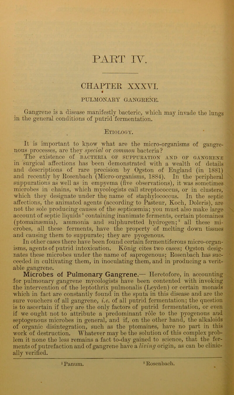 CHAPTER XXXVI. 4 PULMONARY GANGRENE. Gangrene is a disease manifestly bacteric, which may invade the lungs in the general conditions of putrid fermentation. Etiology. It is important to know what are the micro-organisms of gangre- nous processes, are they special or common bacteria? The existence of bacteria of suppuration and of gangrene in surgical affections has been demonstrated with a wealth of details and descriptions of rare precision by Ogston of England (in 1881) and recently by Rosenbach (Micro-organisms, 1884). In the peripheral suppurations as well as in empyema (five observations), it was sometimes microbes in chains, which mycologists call streptococcus, or in clusters, which they designate under the name of staphylococcus. In the septic affections, the animated agents (according to Pasteur, Koch, Doleris), are not the sole producing causes of the septicaemia; you must also make large account of septic liquids1 containing inanimate ferments, certain ptomaines (ptomainsemia), ammonia and sulphuretted hydrogen;2 all these mi- crobes, all these ferments, have the property of melting down tissues and causing them to suppurate; they are pyogenous. In other cases there have been found certain fermentiferous micro-organ- isms, agents of putrid intoxication. Konig cites two cases; Ogston desig- nates these microbes under the name of saprogenous; Rosenbach has suc- ceeded in cultivating them, in inoculating them, and in producing a verit- able gangrene. Microbes of Pulmonary Gangrene.— Heretofore, in accounting for pulmonary gangrene mycologists have been contented with invoking fhe intervention of the leptothrix pulmonalis (Leyden) or certain monads which in fact are constantly found in the sputa in this disease and are the sure vouchers of all gangrene, i.e. of all putrid fermentation; the question is to ascertain if they are the only factors of putrid fermentation, or even if we ought not to attribute a predominant role to the pyogenous and septogenous microbes in general, and if, on the other hand, the alkaloids of organic disintegration, such as the ptomaines, have no part in this work of destruction. Whatever may be the solution of this complex prob- lem it none the less remains a fact to-day gained to science, that the fer- ments of putrefaction and of gangrene have a living origin, as can be clinic- ally verified. 1 Panum. 2 Rosenbach.