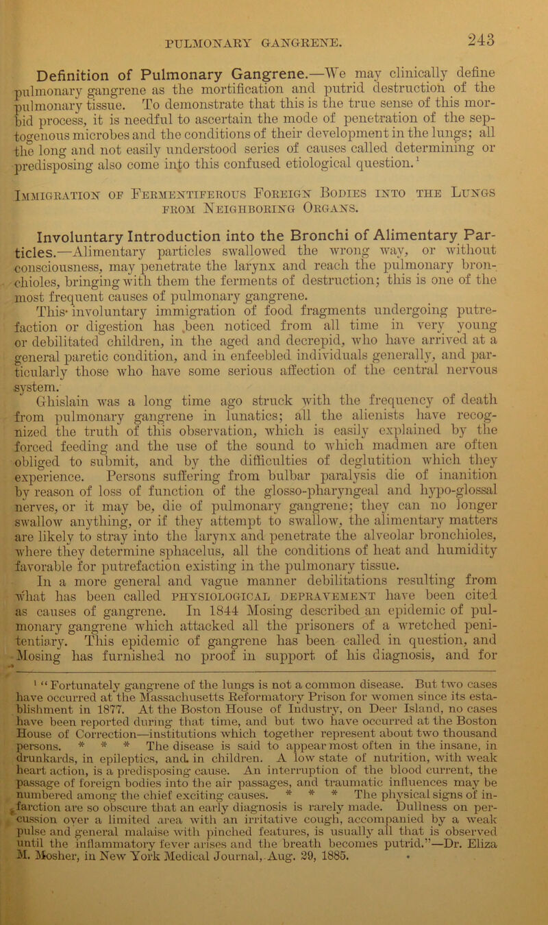 Definition of Pulmonary Gangrene.—We may clinically define pulmonary gangrene as tlie mortification and putrid destruction of the pulmonary tissue. To demonstrate that this is the true sense of this mor- bid process, it is needful to ascertain the mode of penetration of the sep- togenous microbes and the conditions of their development in the lungs; all the long and not easily understood series of causes called determining or predisposing also come into this confused etiological question.! Immigration of Fermentiferous Foreign Bodies into tite Lungs from Neighboring Organs. Involuntary Introduction into the Bronchi of Alimentary Par- ticles.—Alimentary particles swallowed the wrong way, or without consciousness, may penetrate the larynx and reach the pulmonary bron- chioles, bringing with them the ferments of destruction; this is one of the most frequent causes of pulmonary gangrene. This- involuntary immigration of food fragments undergoing putre- faction or digestion has .been noticed from all time in very young or debilitated children, in the aged and decrepid, who have arrived at a general paretic condition, and in enfeebled individuals generally, and par- ticularly those who have some serious affection of the central nervous .system. Ghislain was a long time ago struck with the frequency of death from pulmonary gangrene in lunatics; all the alienists have recog- nized the truth of this observation, which is easily explained by the forced feeding and the use of the sound to which madmen are often obliged to submit, and by the difficulties of deglutition which they experience. Persons suffering from bulbar paralysis die of inanition by reason of loss of function of the glosso-pliaryngeal and liypo-glossal nerves, or it may be, die of pulmonary gangrene; they can no longer swallow anything, or if they attempt to swallow, the alimentary matters are likely to stray into the larynx and penetrate the alveolar bronchioles, where they determine sphacelus, all the conditions of heat and humidity favorable for putrefaction existing in the pulmonary tissue. In a more general and vague manner debilitations resulting from what has been called physiological depravement have been cited as causes of gangrene. In 1844 Mosing described an epidemic of pul- monary gangrene which attacked all the prisoners of a wretched peni- tentiary. This epidemic of gangrene has been called in question, and Mosing has furnished no proof in support of his diagnosis, and for 1 “ Fortunately gangrene of the lungs is not a common disease. But two cases have occurred at the Massachusetts Reformatory Prison for women since its esta- blishment in 1877. At the Boston House of Industry, on Deer Island, no cases have been reported during that time, and but two have occurred at the Boston House of Correction—institutions which together represent about two thousand persons. * * * The disease is said to appear most often in the insane, in drunkards, in epileptics, ancL in children. A low state of nutrition, with weak heart action, is a predisposing cause. An interruption of the blood current, the passage of foreign bodies into the air passages, and traumatic influences may be numbered among the chief exciting causes. * * * The physical signs of in- farction are so obscure that an early diagnosis is rarely made. Dullness on per- cussion oyer a limited area with an irritative cough, accompanied by a weak pulse and general malaise with pinched features, is usually ail that is observed until the inflammatory fever arises and the breath becomes putrid.”—Dr. Eliza M. Mosher, in New York Medical Journal, Aug. 29, 1885.