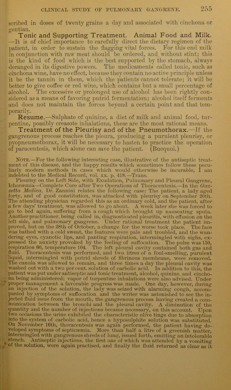 scribed in doses of twenty grains a day and associated with cinchona or gentian. Tonic and Supporting-Treatment. Animal Food and Milk. —It is of chief importance to carefully direct the dietary regimen of the patient, in order to sustain the flagging vital forces. For this end milk in conjunction with raw meat should be ordered, and without stint; this is the kind of food which is the best supported by the stomach, always deranged in its digestive powers. The medicaments called tonic, such as cinchona wine, have no effect, because they contain no active principle unless it be the tannin in them, which the patients cannot tolerate; it will be better to give coffee or red wine, which contains but a small percentage of alcohol. The excessive or prolonged use of alcohol has been rightly con- sidered as a means of favoring putrid fermentation; alcohol itself ferments and does not maintain the forces beyond a certain point and that tem- porarily. Resume.—Sulphate of quinine, a diet of milk and animal food, tur- pentine, possibly creasote inhalations, these are the most rational means. Treatment of the Pleurisy and of the Pneumothorax.—If the gangrenous process reaches the pleura, producing a purulent pleurisy, or pyopneumothorax, it will be necessary to hasten to practice the operation of paracentesis, which alone can save the patient. (Bucquoi.) Note.—For the following- interesting- case, illustrative of the antiseptic treat- ment of this disease, and the happy results which sometimes follow these pecu- liarly modern methods in cases which would otherwise be incurable, I am indebted to the Medical Record, vol. xx. p. 418.—Trans. Pleurisy on the Left Side, with Exudation, Pulmonary and Pleural Gangrene, Ichorasmia—Complete Cure after Two Operations of Thoracentesis.—In the Gciz- zetta Meclica, Dr. Zannini relates the following case: The patient, a lady aged forty, and of good constitution, was attacked with pleurisy on September 20th. The attending physician regarded this as an ordinary cold, and the patient, after a few days’ treatment, was allowed to go about. A week later she was forced to go to bed again, suffering from a cough which brought up nauseating sputa. Another practitioner, being called in, diagnosticated pleuritis, with effusion on the left side, and pulmonary gangrene. Under rational treatment the patient im- proved, but on the 28th of October, a change for the worse took place. The face was bathed with a cold sweat, the features were pale and troubled, and the wan- dering eyes, cyanotic lips, and panting respiration, intermingled with sighs, ex- pressed the anxiety provoked by the feeling of suffocation. The pulse was 150, respiration 60, temperature 104. The left pleural cavity contained both gas and fluid. Thoracentesis was performed, and two litres of a foul-smelling, purulent liquid, intermingled with putrid shreds of fibrinous membrane, were removed. The canula was allowed to remain, and three times a day the pleural cavity was washed out with a two percent, solution of carbolic acid. In addition to this, the patient was put under antiseptic and tonic treatment, alcohol, quinine, and cincho- '■ na being administered; vapor of turpentine inhalations were also advised. Under '* proper management a favorable progress was made. One day, however, during an injection of the solution, the lady was seized with alarming cough, accom- panied by symptoms of suffocation, and the writer was astonished to see the in- jected fluid issue from the mouth, the gangrenous process having created a com- munication between the bronchi and the pleural cavity. A diminution of the quantity and the number of injections became necessary, on this account. Upon two occasions the urine exhibited the characteristic olive tinge due to absorption into the system of carbolic acid, hence a hyposulphite solution was substituted. On November 16th, thoracentesis was again performed, the patient having de- veloped symptoms of septicaemia. More than half a litre of a greenish matter, intermingled with gangrenous shreds of lung, issued forth, emitting an intolerable s stench. Antiseptic injections, the first one of which was attended by a vomiting f °i the solution, were again practised, and Anally the fluid returned as clear as it