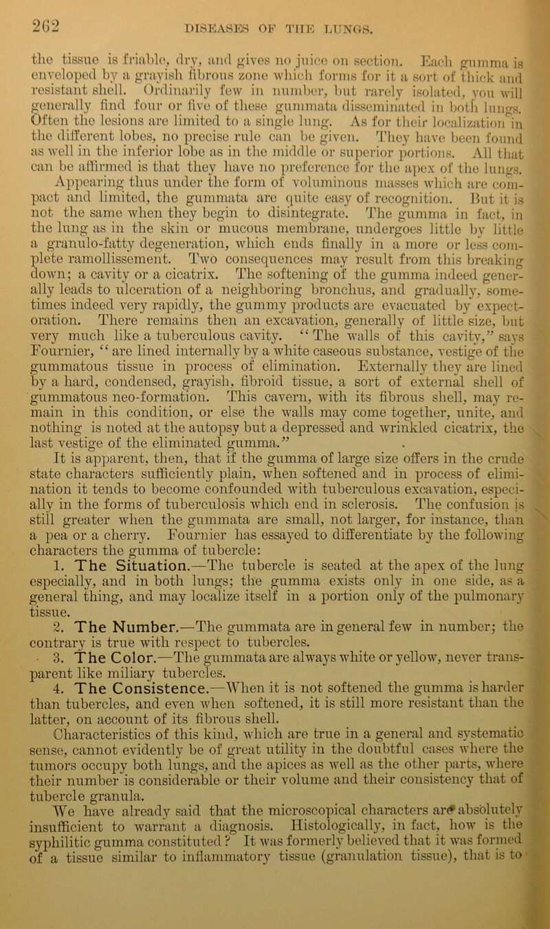the tissue is friable, dry, and gives no juice on section. Each gumma is enveloped by a grayish fibrous zone which forms for it a sort of thick and resistant shell. Ordinarily few in number, but rarely isolated, you will generally find four or five of these gummata disseminated in both lungs. Often the lesions are limited to a single lung. As for their localization in the different lobes, no precise rule can be given. They have been found as well in the inferior lobe as in the middle or superior portions. All that can be affirmed is that they have no preference for the apex of the lungs. Appearing thus under the form of voluminous masses which are com- pact and limited, the gummata arc quite easy of recognition. But it is not the same when they begin to disintegrate. The gumma in fact, in the lung as in the skin or mucous membrane, undergoes little by little a granulo-fatty degeneration, which ends finally in a more or less com- plete ramollissement. Two consequences may result from this breaking down; a cavity or a cicatrix. The softening of the gumma indeed gener- ally leads to ulceration of a neighboring bronchus, and gradually, some- times indeed very rapidly, the gummy products are evacuated by expect- oration. There remains then an excavation, generally of little size, but very much like a tuberculous cavity. “ The walls of this cavity,” says Fournier, “ are lined internally by a white caseous substance, vestige of the gummatous tissue in process of elimination. Externally they are lined by a hard, condensed, grayish, fibroid tissue, a sort of external shell of gummatous neo-formation. This cavern, with its fibrous shell, may re- main in this condition, or else the walls may come together, unite, and nothing is noted at the autopsy but a depressed and wrinkled cicatrix, the last vestige of the eliminated gumma.” It is apparent, then, that if the gumma of large size offers in the crude state characters sufficiently plain, when softened and in process of elimi- nation it tends to become confounded with tuberculous excavation, especi- ally in the forms of tuberculosis which end in sclerosis. The confusion is still greater when the gummata are small, not larger, for instance, than a pea or a cherry. Fournier has essayed to differentiate by the following characters the gumma of tubercle: 1. The Situation.—The tubercle is seated at the apex of the lung especially, and in both lungs; the gumma exists only in one side, as a general thing, and may localize itself in a portion only of the pulmonary tissue. 2. The Number.—The gummata are in general few in number; the contrary is true with respect to tubercles. 3. The Color.—The gummata are always white or yellow, never trans- parent like miliary tubercles. 4. The Consistence.—When it is not softened the gumma is harder than tubercles, and even when softened, it is still more resistant than the latter, on account of its fibrous shell. Characteristics of this kind, which are true in a general and systematic sense, cannot evidently be of great utility in the doubtful cases where the tumors occupy both lungs, and the apices as well as the other parts, where their number is considerable or their volume and their consistency that of tubercle granula. We have already said that the microscopical characters ar(* absolutely insufficient to warrant a diagnosis. Histologically, in fact, how is the syphilitic gumma constituted ? It was formerly believed that it was formed of a tissue similar to inflammatory tissue (granulation tissue), that is to