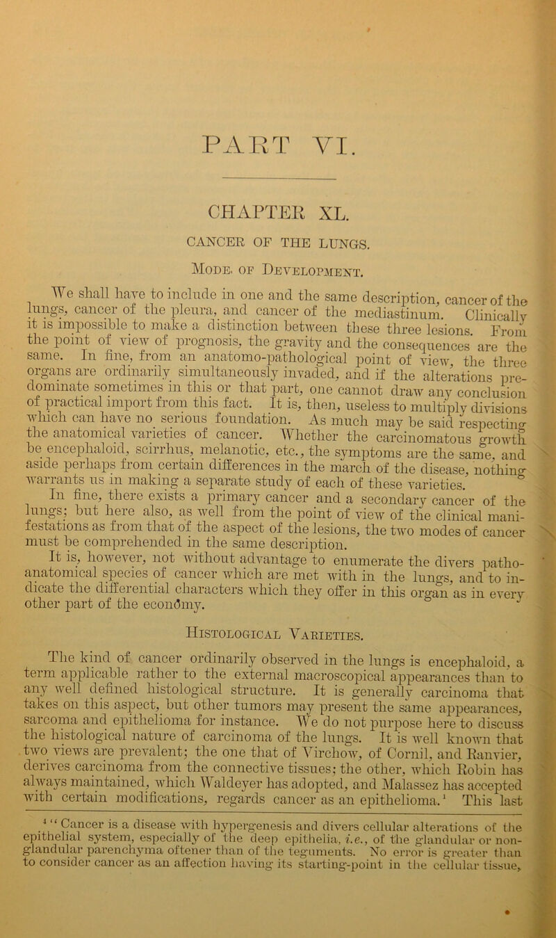 PART VI. CHAPTER XL. CANCER OF THE LUNGS. Mode, of Development. We shall have to include in one and the same description, cancer of the lungs, cancer of the pleura, and cancer of the mediastinum. Clinically it is impossible to make a distinction between these three lesions From the point of view of prognosis, the gravity and the consequences are the same. In fine, from an anatomo-pathological point of view the three organs are ordinarily simultaneously invaded, and if the alterations pre- dominate sometimes m this or that part, one cannot draw any conclusion of practical import from this fact. It is, then, useless to multiply divisions which can have no serious foundation. As much may he said respecting the anatomical varieties of cancer. Whether the carcinomatous growth be encephalon!, scirrhus, melanotic, etc., the symptoms are the same and aside perhaps from certain differences in the march of the disease, nothing- warrants us m making a separate study of each of these varieties. In fine, there exists a primary cancer and a secondary cancer of the lungs; but lieic a-lso^ cis well from the point of view of the clinical mani- festations as f 1 om that of the aspect of the lesions^ the two modes of cancer must be comprehended in the same description. It is, howevei, not without advantage to enumerate the divers patho- anatomical species of cancer which are met with in the lungs, and to in- dicate the diffei ential characters which they offer in tins oro-an as m every other part of the economy. & Histological Varieties. The kind of cancer ordinarily observed in the lungs is encephaloid, a term applicable rather to the external macroscopical appearances than to any well defined histological structure. It is generally carcinoma that takes on this aspect, but other tumors may present the same appearances, sarcoma and epithelioma for instance. We do not purpose here to discuss the histological nature of carcinoma of the lungs. It is well known that two views are prevalent; the one that of Virchow, of Comil, and Eanvier, derives carcinoma from the connective tissues; the other, which Robin has always maintained, which Waldeyer has adopted, and Malassez has accepted with certain modifications, regards cancer as an epithelioma.1 This last .4 “ Cancer is a disease with hypergenesis and divers cellular alterations of the epithelial system, especially ol' the deep epithelia, i.e., of the glandular or non- giandular parenchyma oftener than of the teguments. No error is greater than to consider cancer as an affection having- its starting-point in the cellular tissue.