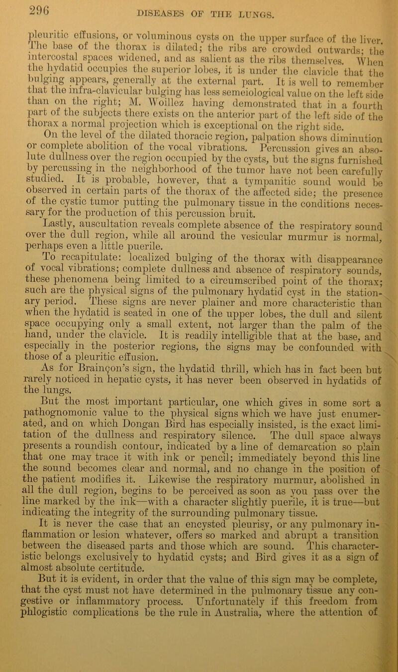 pleuritic effusions, or voluminous cysts on the upper surface of the liver .Hie base of the thorax is dilated; the ribs are crowded outwards; the i 1 itcicostal spaces widened, and as salient as the ribs themselves. When the hydatid occupies the superior lobes, it is under the clavicle that the bulging appears, generally at the external part. It is well to remember that the mfra-clavicular bulging has less semeiological value on the left side than on the right; M. Woillez having demonstrated that in a fourth part of the subjects there exists on the anterior part of the left side of the thorax a normal projection which is exceptional on the right side. On the level of the dilated thoracic region, palpation shows diminution or complete abolition of the vocal vibrations. Percussion gives an abso- lute dullness oyer the region occupied by the cysts, but the signs furnished by percussing in the neighborhood of the tumor have not been carefully studied. It is probable, however, that a tympanitic sound would be observed in certain parts of the thorax of the affected side; the presence of the cystic tumor putting the pulmonary tissue in the conditions neces- sary for the production of this percussion bruit. Lastly, auscultation reveals complete absence of the respiratory sound over the dull region, while all around the vesicular murmur is normal, perhaps even a little puerile. To recapitulate: localized bulging of the thorax with disappearance of vocal vibrations; complete dullness and absence of respiratory sounds, these phenomena being limited to a circumscribed point of the thorax; such are the physical signs of the pulmonary hydatid cyst in the station- ary period. These signs are never plainer and more characteristic than when the hydatid is seated in one of the upper lobes, the dull and silent space occupying only a small, extent, not larger than the palm of the hand, under the clavicle. It is readily intelligible that at the base, and especially in the posterior regions, the signs may be confounded with those of a pleuritic effusion. As for BrainyoiTs sign, the hydatid thrill, which has in fact been but rarely noticed in hepatic cysts, it has never been observed in hydatids of the lungs. But the most important particular, one which gives in some sort a pathognomonic value to the physical signs which we have just enumer- ated, and on which Dongan Bird has especially insisted, is the exact limi- tation of the dullness and respiratory silence. The dull space always presents a roundish contour, indicated by a line of demarcation so plain that one may trace it with ink or pencil; immediately beyond this line the sound becomes clear and normal, and no change in the position of the patient modifies it. Likewise the respiratory murmur, abolished in all the dull region, begins to be perceived as soon as you pass over the line marked by the ink—with a character slightly puerile, it is true—but indicating the integrity of the surrounding pulmonary tissue. It is never the case that an encysted pleurisy, or any pulmonary in- flammation or lesion whatever, offers so marked and abrupt a transition between the diseased parts and those which are sound. This character- istic belongs exclusively to hydatid cysts; and Bird gives it as a sign of almost absolute certitude. But it is evident, in order that the value of this sign may be complete, that the cyst must not have determined in the pulmonary tissue any con- gestive or inflammatory process. Unfortunately if this freedom from phlogistic complications be the rule in Australia, where the attention of X