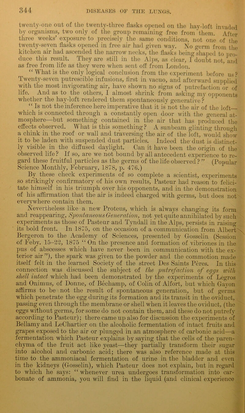 twenty-one out of the twenty-three flasks opened on the hay-loft invaded by organisms, two only of the group remaining free from them. After three weeks’ exposure to precisely the same conditions, not one of the twenty-seven flasks opened in free air had given way. No germ from the kitchen air had ascended the narrow necks, the flasks being shaped to pro- duce this result. They are still in the Alps, as clear, I doubt not, and as free from life as they were when sent off from London. “ What is the only logical conclusion from the experiment before us ? Twenty-seven putrescible infusions, first in vacuo, and afterward supplied with the most invigorating air, have shown no signs of putrefaction or of life. And as to the others, I almost shrink from asking my opponents whether the hay-loft rendered them spontaneously generative ? “ Is not the inference here imperative that it is not the air of the loft which is connected through a constantly open door with the general at- mosphere—but something contained in the air that has produced the effects observed. What is this soinething? A sunbeam glinting through a chink in the roof or wall and traversing the air of the loft, would show it to be laden with suspended dust particles. Indeed the-dust is distinct- ly visible in the diffused daylight. Can it have been the origin of the observed life ? If so, are we not bound by all antecedent experience to re- gard these fruitful particles as the germs of the life observed ?” (Popular Science Monthly, February, 1878, p. 476.) By these check experiments of so complete a scientist, experiments so strikingly confirmatory of his own results, Pasteur had reason to felici- tate himself in his triumph over his opponents, and in the demonstration of his affirmation that the air is indeed charged with germs, but does not everywhere contain them. Nevertheless like a new Proteus, which is always changing its form and reappearing. Spontaneous Generation, not yet quite annihilated by such experiments as those of Pasteur and Tyndall in the Alps, persists in raising its bold front. In 1875, on the occasion of a communication from Albert Bergeron to the Academy of Sciences, presented by Gosselin (Session of Feby. 15-22, 1875 “ On the presence and formation of vibriones in the pus of abscesses which have never been in communication with the ex- terior air ”), the spark was given to the powder and the commotion made itself felt in the learned Society of the street Des Saints Peres. In this connection was discussed the subject of the putrefaction of eggs with shell intact which had been demonstrated by the experiments of Legros and Onimus, of Donne, of Bechamp, of Colin of Alfort, but which Gavon affirms to be not the result of spontaneous generation, but of germs which penetrate the egg during its formation and its transit in the oviduct, passing even through the membrane or shell when it leaves the oviduct, (the eggs without germs, for some do not contain them, and these do not putrefy according to Pasteur); there came up also for discussion the experiments of Bellamy and LeChartier on the alcoholic fermentation of intact fruits and grapes exposed to the air or plunged in an atmosphere of carbonic acid—a fermentation which Pasteur explains by saying that the cells of the paren- chyma of the fruit act like yeast—they partially transform their sugar into alcohol and carbonic acid; there was also reference made at this time to the ammoniacal fermentation of urine in the bladder and even in the kidneys (Gosselin), which Pasteur does not explain, but in regard to which he says: “ whenever urea undergoes transformation into car- bonate of ammonia, you will find in the liquid (and clinical experience