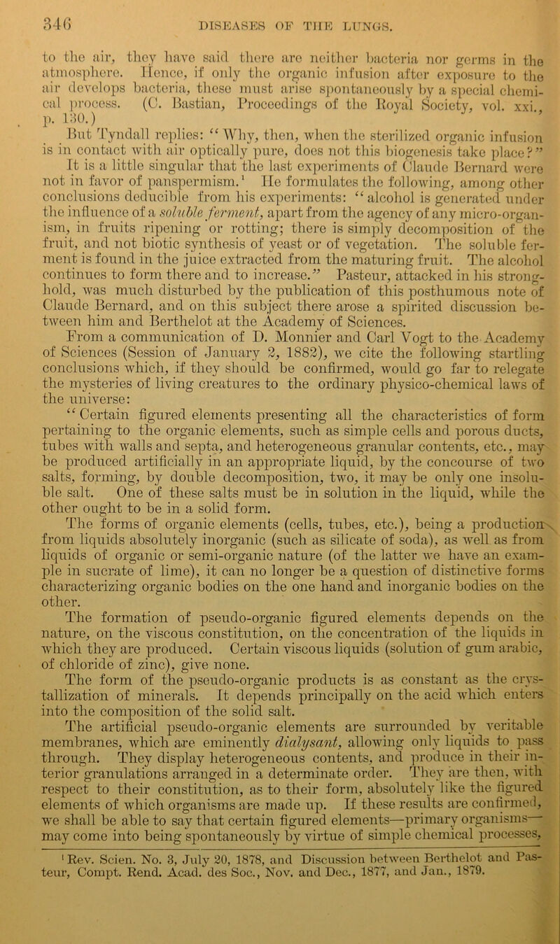 to the air, they have said there are neither bacteria nor germs in the atmosphere. Hence, if only the organic infusion after exposure to the air develops bacteria, these must arise spontaneously by a special chemi- cal process. (C. Bastian, Proceedings of the Royal Society, vol. xxi., p. 180.) But Tyndall replies: “ Why, then, when the sterilized organic infusion is in contact with air optically pure, does not this biogenesis take place?” It is a little singular that the last experiments of Claude Bernard were not in favor of panspermism.1 He formulates the following, among other conclusions deducible from his experiments: “ alcohol is generated under the influence of a soluble ferment, apart from the agency of any micro-organ- ism, in fruits ripening or rotting; there is simply decomposition of the fruit, and not biotic synthesis of yeast or of vegetation. The soluble fer- ment is found in the juice extracted from the maturing fruit. The alcohol continues to form there and to increase.” Pasteur, attacked in his strong- hold, was much disturbed by the publication of this posthumous note of Claude Bernard, and on this subject there arose a spirited discussion be- tween him and Berthelot at the Academy of Sciences. From a communication of D. Monnier and Carl Vogt to the Academy of Sciences (Session of January 2, 1882), we cite the following startling conclusions which, if they should be confirmed, would go far to relegate the mysteries of living creatures to the ordinary physico-chemical laws of the universe: “ Certain figured elements presenting all the characteristics of form pertaining to the organic elements, such as simple cells and porous ducts, tubes with walls and septa, and heterogeneous granular contents, etc., may be produced artificially in an appropriate liquid, by the concourse of two salts, forming, by double decomposition, two, it may be only one insolu- ble salt. One of these salts must be in solution in the liquid, while the other ought to be in a solid form. The forms of organic elements (cells, tubes, etc.), being a production from liquids absolutely inorganic (such as silicate of soda), as well as from liquids of organic or semi-organic nature (of the latter we have an exam- ple in sucrate of lime), it can no longer be a question of distinctive forms characterizing organic bodies on the one hand and inorganic bodies on the other. The formation of pseudo-organic figured elements depends on the nature, on the viscous constitution, on the concentration of the liquids in which they are produced. Certain viscous liquids (solution of gum arabic, of chloride of zinc), give none. The form of the pseudo-organic products is as constant as the crys- tallization of minerals. It depends principally on the acid which enters into the composition of the solid salt. The artificial pseudo-organic elements are surrounded by veritable membranes, which are eminently dialysant, allowing only liquids to pass through. They display heterogeneous contents, and produce in their in- terior granulations arranged in a determinate order. They are then, with respect to their constitution, as to their form, absolutely like the figured elements of which organisms are made up. If these results are confirmed, we shall be able to say that certain figured elements—primary organisms may come into being spontaneously by virtue of simple chemical processes, 1 Rev. Scien. No. 3, July 20, 1878, and Discussion between Berthelot and Pas- teur, Compt. Rend. Acad, des Soc., Nov. and Dec., 1877, and Jan., 1879.