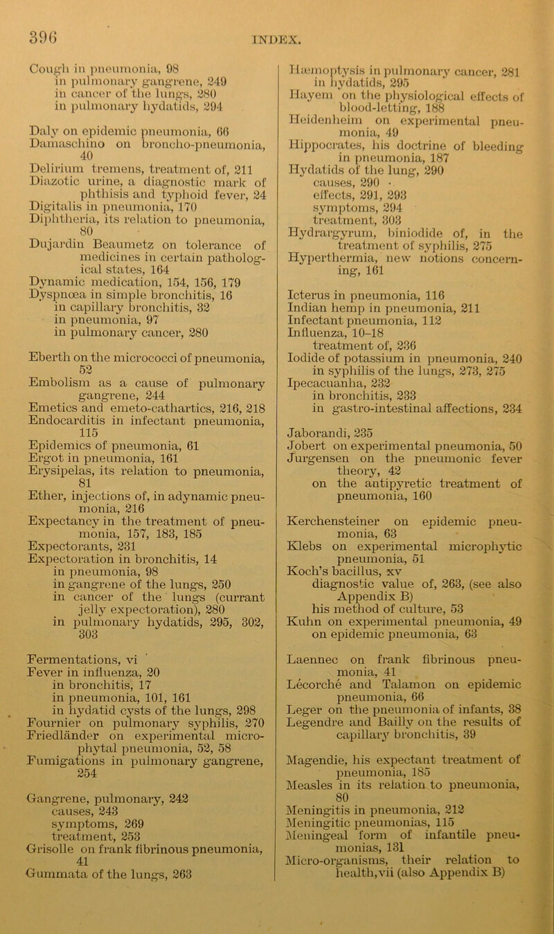 Cough in pneumonia, 98 in pulmonary gangrene, 249 in cancer of the lungs, 280 in pulmonary hydatids, 294 Daly on epidemic pneumonia, GO Damaschino on broncho-pneumonia, 40 Delirium tremens, treatment of, 211 Diazotic urine, a diagnostic mark of phthisis and typhoid fever, 24 Digitalis in pneumonia, 170 Diphtheria, its relation to pneumonia, 80 Dujardin Beaumetz on tolerance of medicines in certain patholog- ical states, 1G4 Dynamic medication, 154, 156, 179 Dyspnoea in simple bronchitis, 16 in capillary bronchitis, 32 in pneumonia, 97 in pulmonary cancer, 280 Eberth on the micrococci of pneumonia, 52 Embolism as a cause of pulmonary gangrene, 244 Emetics and emeto-cathartics, 216, 218 Endocarditis in infectant pneumonia, 115 Epidemics of pneumonia, 61 Ergot in pneumonia, 161 Erysipelas, its relation to pneumonia, • 81 Ether, injections of, in adynamic pneu- monia, 216 Expectancy in the treatment of pneu- monia, 157, 183, 185 Expectorants, 231 Expectoration in bronchitis, 14 in pneumonia, 98 in gangrene of the lungs, 250 in cancer of the lungs (currant jelly expectoration), 280 in pulmonary hydatids, 295, 302, 303 Fermentations, vi Fever in influenza, 20 in bronchitis, 17 in pneumonia, 101, 161 in hydatid cysts of the lungs, 298 Fournier on pulmonary syphilis, 270 Friedlander on experimental micro- phytal pneumonia, 52, 58 Fumigations in pulmonary gangrene, 254 Gangrene, pulmonary, 242 causes, 243 symptoms, 269 treatment, 253 Grisolle on frank fibrinous pneumonia, 41 Gummata of the lungs, 263 Haemoptysis in pulmonary cancer, 281 in hydatids, 295 Hayem on the physiological effects of blood-letting, 188 Heidenheim on experimental pneu- monia, 49 Hippocrates, his doctrine of bleeding in pneumonia, 187 Hydatids of the lung, 290 causes, 290 • effects, 291, 293 symptoms, 294 treatment, 303 Hydrargyrum, biniodide of, in the treatment of syphilis, 275 Hyperthermia, new notions concern- ing, 161 Icterus in pneumonia, 116 Indian hemp in pneumonia, 211 Infectant pneumonia, 112 Influenza, 10-18 treatment of, 236 Iodide of potassium in pneumonia, 240 in syphilis of the lungs, 273, 275 Ipecacuanha, 232 in bronchitis, 233 in gastro-intestinal affections, 234 Jaborandi, 235 Jobert on experimental pneumonia, 50 Jurgensen on the pneumonic fever theory, 42 on the antipyretic treatment of pneumonia, 160 Kerchensteiner on epidemic pneu- monia, 63 Klebs on experimental microphytic pneumonia, 51 Koch’s bacillus, xv diagnostic value of, 263, (see also Appendix B) his method of culture, 53 Kuhn on experimental pneumonia, 49 on epidemic pneumonia, 63 Laennec on frank fibrinous pneu- monia, 41 Lecorche and Talamon on epidemic pneumonia, 66 Leger on the pneumonia of infants, 38 Legendre and Bailly on the results of capillary bronchitis, 39 Magendie, his expectant treatment of pneumonia, 185 Measles in its relation to pneumonia, 80 Meningitis in pneumonia, 212 Meningitic pneumonias, 115 Meningeal form of infantile pneu- monias, 131 Micro-organisms, their relation to health,vii (also Appendix B)