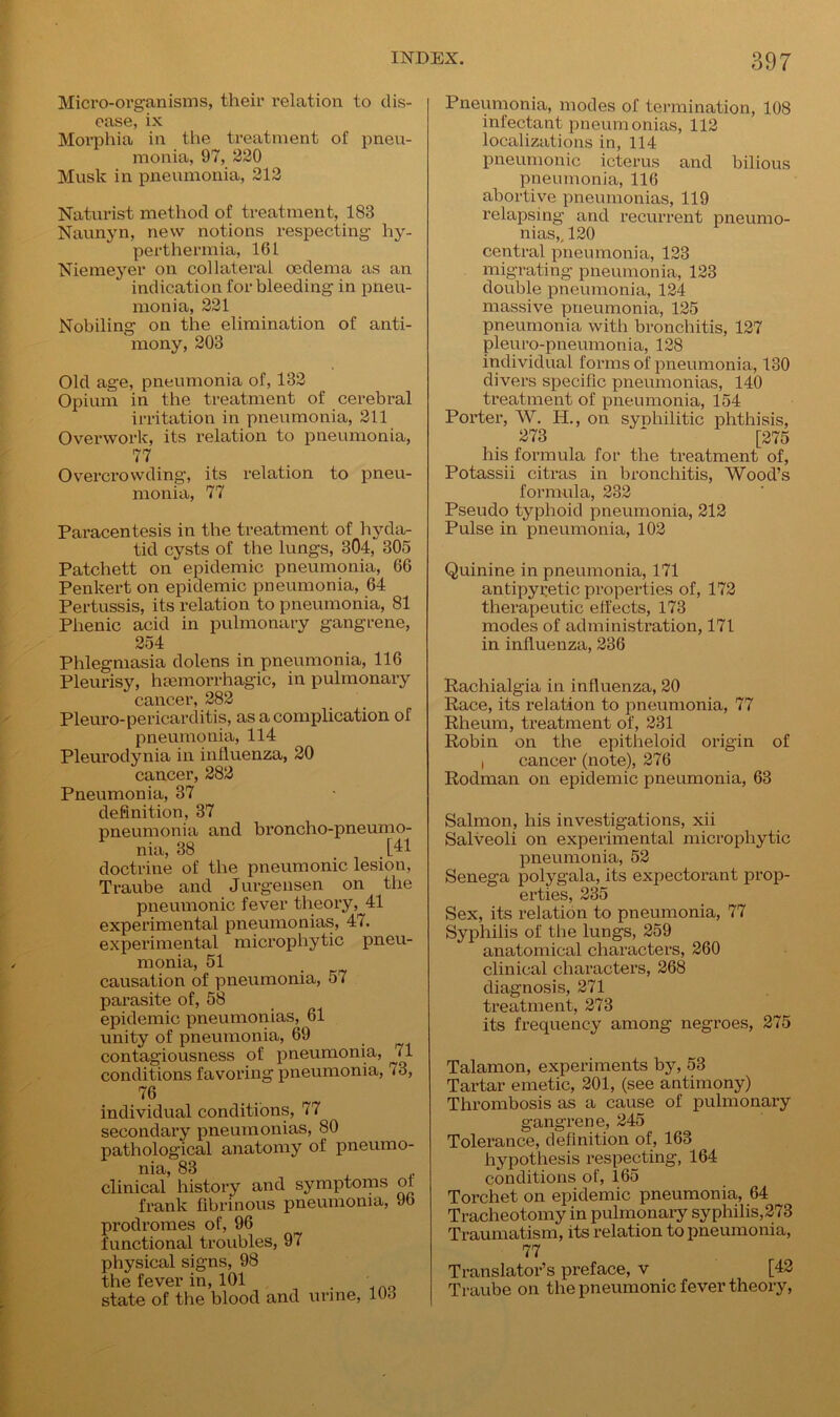 Micro-organisms, their relation to dis- ease, ix Morphia in the treatment of pneu- monia, 97, 220 Musk in pneumonia, 212 Naturist method of treatment, 183 Naunyn, new notions respecting hy- perthermia, 161 Niemeyer on collateral oedema as an indication for bleeding in pneu- monia, 221 Nobbing on the elimination of anti- mony, 203 Old age, pneumonia of, 132 Opium in the treatment of cerebral irritation in pneumonia, 211 Overwork, its relation to pneumonia, 77 Overcrowding, its relation to pneu- monia, 77 Paracentesis in the treatment of hyda- tid cysts of the lungs, 304, 305 Patchett on epidemic pneumonia, 66 Penkert on epidemic pneumonia, 64 Pertussis, its relation to pneumonia, 81 Plienic acid in pulmonary gangrene, 254 Phlegmasia dolens in pneumonia, 116 Pleurisy, haemorrhagic, in pulmonary cancer, 282 Pleuro-pericarditis, as a complication of pneumonia, 114 Pleurodynia in influenza, 20 cancer, 282 Pneumonia, 37 definition, 37 pneumonia and broncho-pneumo- nia, 38 ,[41 doctrine of the pneumonic lesion, Traube and Jurgensen on the pneumonic fever theory,^41 experimental pneumonias, 47. experimental microphytic pneu- monia, 51 causation of pneumonia, 57 parasite of, 58 epidemic pneumonias, 61 unity of pneumonia, 69 contagiousness of pneumonia, ^il conditions favoring pneumonia, 73, 76 individual conditions, 77 secondary pneumonias, 80 pathological anatomy of pneumo- nia, 83 clinical history and symptoms of frank fibrinous pneumonia, 9b prodromes of, 96 functional troubles, 97 physical signs, 98 the fever in, 101 , state of the blood and urine, 103 Pneumonia, modes of termination, 108 infectant pneumonias, 112 localizations in, 114 pneumonic icterus and bilious pneumonia, 116 abortive pneumonias, 119 relapsing and recurrent pneumo- nias,. 120 central pneumonia, 123 migrating pneumonia, 123 double pneumonia, 124 massive pneumonia, 125 pneumonia with bronchitis, 127 pleuro-pneumonia, 128 individual forms of pneumonia, 130 divers specific pneumonias, 140 treatment of pneumonia, 154 Porter, W. H., on syphilitic phthisis, 273 * [275 his formula for the treatment of, Potassii citras in bronchitis, Wood’s formula, 232 Pseudo typhoid pneumonia, 212 Pulse in pneumonia, 102 Quinine in pneumonia, 171 antipyretic properties of, 172 therapeutic effects, 173 modes of administration, 171 in influenza, 236 Rachialgia in influenza, 20 Race, its relation to pneumonia, 77 Rheum, treatment of, 231 Robin on the epitheloid origin of i cancer (note), 276 Rodman on epidemic pneumonia, 63 Salmon, his investigations, xii Salveoli on experimental microphytic pneumonia, 52 Senega polygala, its expectorant prop- erties, 235 Sex, its relation to pneumonia, 77 Syphilis of the lungs, 259 anatomical characters, 260 clinical characters, 268 diagnosis, 271 treatment, 273 its frequency among negroes, 275 Talamon, experiments by, 53 Tartar emetic, 201, (see antimony) Thrombosis as a cause of pulmonary gangrene, 245 Tolerance, definition of, 163 hypothesis respecting, 164 conditions of, 165 Torchet on epidemic pneumonia, 64 Tracheotomy in pulmonary syphilis, 273 Traumatism, its relation to pneumonia, 77 Translator’s preface, v [42 Traube on the pneumonic fever theory,