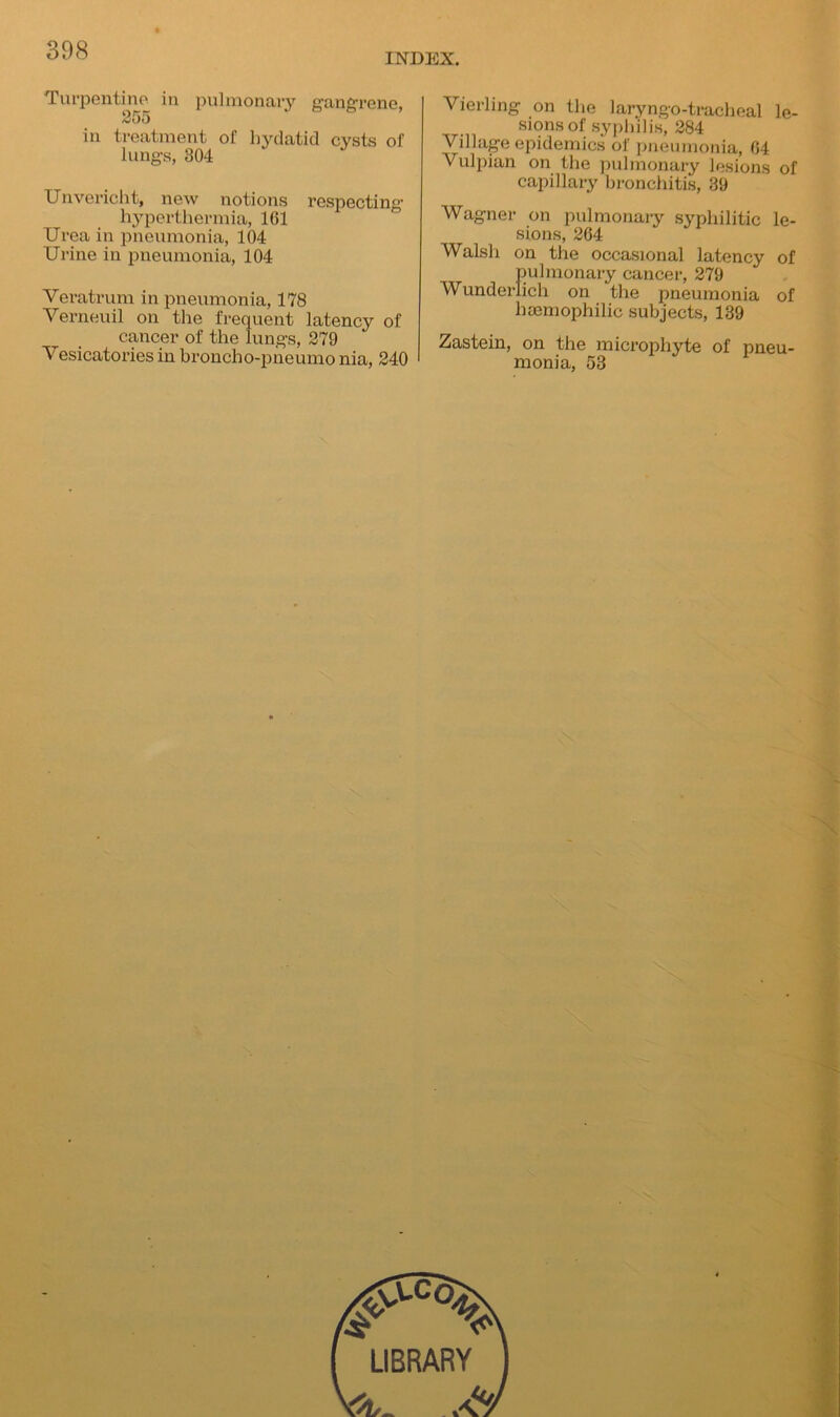 INDEX. Turpentine, in pulmonary gangrene, 255 in treatment of hydatid cysts of lungs, 304 Unvericht, new notions respecting hyperthermia, 161 Urea in pneumonia, 104 Urine in pneumonia, 104 Veratrum in pneumonia, 178 Verneuil on the frequent latency of cancer of the lungs, 279 Vesicatories in broncho-pneumo nia, 240 Vierling on the laryngo-tracheal le- sions of syphilis, 284 Village epidemics of pneumonia, 64 Vulpian on the pulmonary lesions of capillary bronchitis, 39 Wagner on pulmonary syphilitic le- sions, 264 Walsh on the occasional latency of pulmonary cancer, 279 Wunderlich on the pneumonia of liaemophilic subjects, 139 Zastein, on the microphyte of pneu- monia, 53