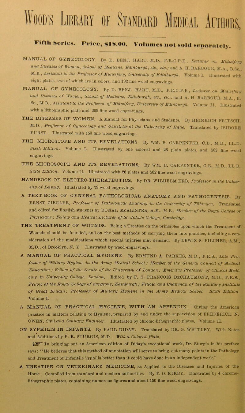 WOOD’S I iflh Scries. Price, $18.00. Volumes not sold separately. MANUAL OF GYNECOLOGY. By D. BENJ. HART, M.D., F.R.C.P.E., Lecturer on Midwifery and Diseases of Women, School of Medicine, Edinburgh, etc., etc.; and A. H. BARBOUR, M.A., B Sc M.B., Assistant to the Professor of Midwifery, University of Edinburgh. Volume 1. Illustrated with eight plates, two of which are in colors, and 192 fine wood engravings. MANUAL OF GYNECOLOGY. By D. BENJ. HART, M.D., F.R.C.P.E., Lecturer on Midwifery and Diseases of Women, School of Medicine, Edinburgh, etc., etc.; and A. H. BARBOUR, M.A B Sc., M.B., Assistant to the Professor of Midwifery, University of Edinburgh. Volume II. Illustrated with a lithographic plate and 209 fine wood engravings. THE DISEASES OF WOMEN. A Manual for Physicians and Students. By HEINRICH FRITSCH. M.D., Professor of Gynecology and Obstetrics at the University of Ilalie. Translated by ISIDORE FURST. Illustrated with 150 fine wood engravings. THE MICROSCOPE AND ITS REVELATIONS. By WM. B. CARPENTER, C.B., M.D., LL.D. Sixth Edition. Volume I. Illustrated by one colored and 26 plain plates, and 502 fine wood engravings. THE MICROSCOPE AND ITS REVELATIONS. By WM. B. CARPENTER, C.B., M.D., LL.D. Sixth Edition. Volume II. Illustrated with 26 plates and 502 fine wood engravings. HANDBOOK OF ELECTRO-THERAPEUTICS. By DR. WILHELM ERB, Professor in the Univer- sity of Leipzig. Illustrated by 39 wood engravings. A TEXT-BOOK OF GENERAL PATHOLOGICAL ANATOMY AND PATHOGENESIS. By ERNST ZIEGLER, Professor of Pathological Anatomy in the University of Tubingen. Translated and edited for English students by DONAL McALISTER, A.M., M.B., Member of the Loyal College of Physicians ; Fellow and Medical Lecturer of St. John's College, Cambridge. THE TREATMENT OF WOUNDS. Being a Treatise on the principles upon which the Treatment of Wounds should be founded, and on the best methods of carrying them into practice, including a con- sideration of the modifications which special injuries may demand. By LEWIS S. PILCHER, A.M., M.D., of Brooklyn, N. Y. Illustrated by wood engravings. A MANUAL OF PRACTICAL HYGIENE. By EDMUND A. PARKES, M.D., F.R.S., Late Pro- fessor of Military Hygiene in the Army Medical School; Member of the General Council of Medical Education ; Fellow of the Senate of the University of London; Emeritus Professor of Clinical Medi- cine in University College, London. Edited by F. S. FRANCOIS DeCHAUWONT, M.D., F.R.S., Fellow of the Royal College of Surgeons, Edinburgh ; Fellow and Chairman of the Sanitary Institute of Great Britain; Professor of Military Hygiene in the Army Medical School. Sixth Edition. Volume I. A MANUAL OF PRACTICAL HYGIENE, WITH AN APPENDIX. Giving the American practice in matters relating to Hygiene, prepared by and under the supervision of FREDERICK N. OWEN, Civil and Sanitary Engineer. Illustrated by chromo-lithographic plates. Volume II. ON SYPHILIS IN INFANTS. By PAUL DIDAY. Translated by DR. G. WHITLEY. With Notes and Additions by F. R. STURGIS, M.D. With a Colored Plate. B31F” In bringing out an American edition of Diday's exceptional work, Dr. Sturgis in his preface says: “He believes that this method of annotation will serve to bring out many points in the Pathology and Treatment of Infantile Syphilis better than it could have done in an independent work.'’ A TREATISE ON VETERINARY MEDICINE, as Applied to the Diseases and Injuries of the Horse. Compiled from standard and modern authorities. By F. O. KIRBY. Illustrated by 4 chromo- lithographic plates, containing numerous figures and about 150 fine wood engravings.