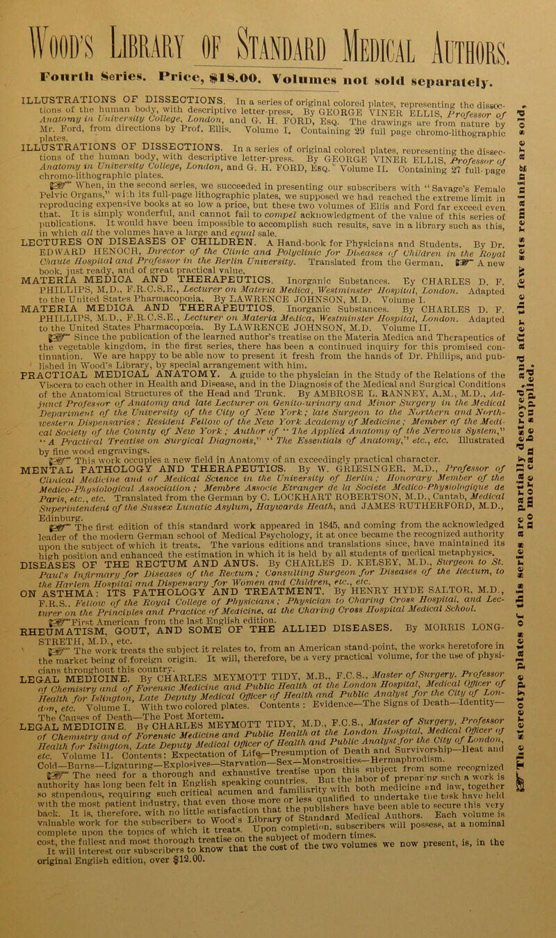 Wood’s Library of Standard Medical Authors. Fourth Series. Pricey 18.00. Volumes not sold separately. ILLUSTRATIONS OF DISSECTIONS. In a series of original colored plates, representing the dissec- tions ot the human body with descriptive letter-press. By GEORGE VINER ELLIS Professor of Anatomy vi bmversity College London, and G. H. FORD, Esq. The drawings are from nature bv dates ’ dlrectl011s by Prof- Ellis. Volume I. Containing 29 full page chromo-lithographic ILLUSTRATIONS OF DISSECTIONS. In a series of original colored plates, reoresenting the dissec- tions of the human body, with descriptive letter-press. By GEORGE VINER ELLIS, Professor of Anatomy in University College, London, and G. H. FORD, Esq. Volume II. Containing 27 full-case chromo-lithographic plates. R 1 B When, in the second series, we succeeded in presenting our subscribers with “ Savage's Female Pelvic Organs,” wr.h its full-page lithographic plates, we supposed we had reached the extreme limit in reproducing expensive books at so low a price, but these two volumes of Ellis and Ford far exceed even that. It is simply wonderful, and cannot fail to compel acknowledgment of the value of this series of publications. It would have been impossible to accomplish such results, save in a library such as this in which all the volumes have a large and equal sale. LECTURES ON DISEASES OF CHILDREN. A Hand-book for Physicians nnd Students. By Dr. EDWARD HENOCH, Director of the Clinic and Polyclinic for Diseases of Children in the Royal Chaute Hospital and Professor in the Berlin University. Translated from the German. 03F” A new book, just ready, and of great practical value, RHEUMATISM, GOUT, AND SOME OF THE ALLIED DISEASES. By MORRIS LONG- STRETH M.D. etc. ' lpgr° The work treats the subject it relates to, from an American stand-point, the works heretofore in themarket being of foreign origin. It will, therefore, be a very practical volume, for the use of physi- LEGAL MEDICINE. By CHARLES MEYMOTT TIDY, M.B., F C.S., Master!f Sn^fpj' Pr]f esf0^f of Chemistry and of Forensic Medicine and Public Health at the London Hospital, Medical Officet of HeMhSilTgton Late Deputy Medical Officer of Health and Public Analyst for the City of Lon- dZ\ etc^ Volume IWith two colored plates. Contents : Evidenoe-The Signs of Death-Identity- LEGALCMEDI0CINEth_Bv^^ILVRLEb^^lEYMOTT TIDY, M.D., E.C.S., Master of Surgery, Professor authority has long boon tell m Englith spoak^g ^ t a botl| mcficin0 mil lay, together Z».cS critic., acumen and with the most patient industry, that ev®^ °the publishers have been able to secure this very valuable work for the subscriberstoWoods Ljm 7 d sllbscribers will possess, at a nominal complete upon the topics of which it treats. - t:mes cost, the fullest and mostthorouKd ^^thatlocust 0f the two volumes we now present, is, in the It will interest our subscribers to know tnat tne cos original English edition, over $12.00.